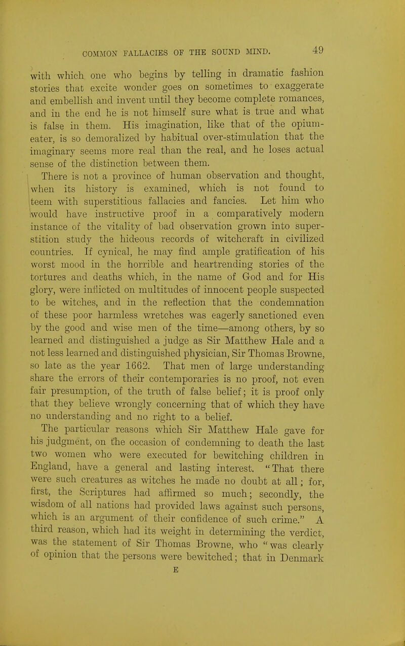 with which one who begins by telling in dramatic fashion stories that excite wonder goes on sometimes to exaggerate and embellish and invent mitil they become complete romances, and in the end he is not himself sure what is true and what is false in them. His imagination, like that of the opium- eater, is so demoralized by habitual over-stimulation that the imaginary seems more real than the real, and he loses actual sense of the distinction between them. There is not a province of human observation and thought, when its history is examined, which is not found to teem with superstitious fallacies and fancies. Let him who 'would have instructive proof in a comparatively modern instance of the vitality of bad observation grown into super- stition study the hid-eous records of witchcraft in civilized countries. If cynical, he may find ample gratification of his worst mood in the horrible and heartrending stories of the tortures and deaths which, in the name of God and for His glory, were inflicted on multitudes of innocent people suspected to be witches, and in the reflection that the condemnation of these poor harmless wretches was eagerly sanctioned even by the good and wise men of the time—among others, by so learned and distinguished a judge as Sir Matthew Hale and a not less learned and distinguished physician, Sir Thomas Browne, so late as the year 1662. That men of large understanding share the errors of their contemporaries is no proof, not even fair presumption, of the truth of false belief; it is proof only that they believe wrongly concerning that of which they have no understanding and no right to a belief. The particular reasons which Sir Matthew Hale gave for his judgment, on the occasion of condemning to death the last two women who were executed for bewitching children in England, have a general and lasting interest. That there were such creatures as witches he made no doubt at all; for, first, the Scriptures had affirmed so much; secondly, the wisdom of all nations had provided laws against such persons, which is an argument of their confidence of such crime. A third reason, which had its weight in determining the verdict, was the statement of Sir Thomas Browne, who was clearly of opinion that the persons were bewitched; that in Denmark E