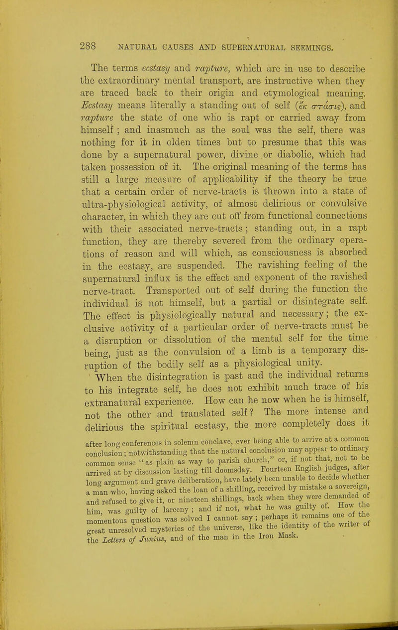 The terms ecstasy and raj^ture, which are in use to describe the extraordinary mental transport, are instructive when they are traced back to their origin and etymological meaning. Ecstasy means literally a standing out of self (e/c a-Tacn';), and rapture the state of one who is rapt or carried away from himself ; and inasmuch as the soul was the self, there was nothing for it in olden times but to presume that this was done by a supernatural power, divine. or diabolic, which had taken possession of it. The original meaning of the terms has still a large measure of applicability if the theory be true that a certain order of nerve-tracts is thrown into a state of ultra-physiological activity, of almost delirious or convulsive character, in which they are cut off from functional connections with their associated nerve-tracts; standing out, in a rapt function, they are thereby severed from the ordinary opera- tions of reason and will which, as consciousness is absorbed in the ecstasy, are suspended. The ravishing feeling of the supernatural influx is the effect and exponent of the ravished nerve-tract. Transported out of self during the function the individual is not himself, but a partial or dismtegrate self. The effect is physiologically natural and necessary; the ex- clusive activity of a particular order of nerve-tracts must be a disruption or dissolution of the mental self for the time being, just as the convulsion of a limb is a temporary dis- ruption of the bodily self as a physiological unity. ■ When the disintegration is past and the individual returns to his integrate self, he does not exhibit much trace of his extranatural experience. How can he now when he is Mmself, not the other and translated self? The more intense and delirious the spiritual ecstasy, the more completely does it after long conferences in solemn conclave, ever being able to arrive at a common conclusion ; notwithstanding that the natural conclusion may appear to ordinary common sense as plain as way to parish church, or, if not that, not to be arrived at by discussion lasting till doomsday. Fourteen English judges after long argument and grave deliberation, have lately been unable to decide whether a man who, having asked the loan of a shilling, received by mistake a sovereign and refused to give it, or nineteen shillings, back when they were demanded of him, was guilty of larceny ; and if not, what he was guilty of. Ho^^ the momentous^uestion was solved I cannot say; perhaps ^\.l^-^^JJ\] great unresolved mysteries of the universe, like the identity of the ^Mltel of the Letters of Junius, and of the man in the Iron Mask.