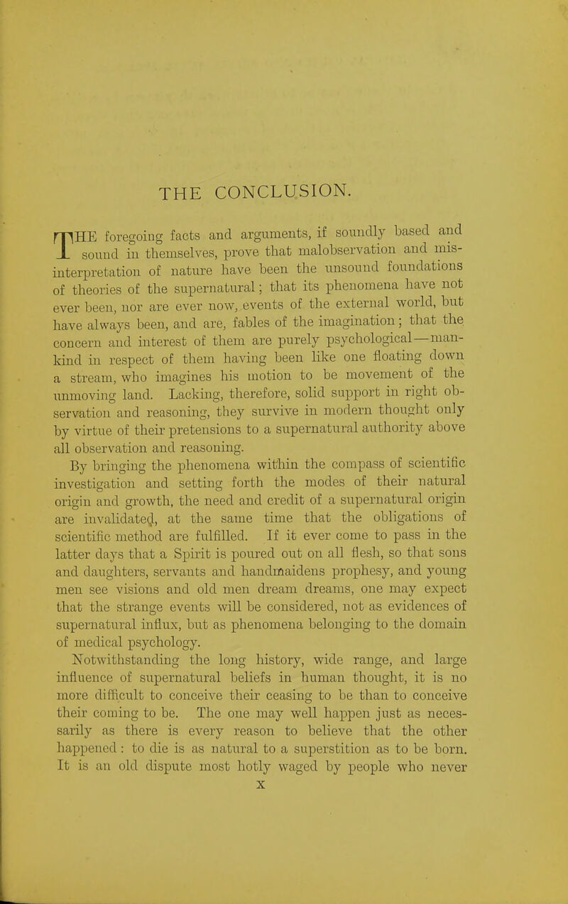 THE CONCLUSION. THE foregoing facts and arguments, if soundly based and sound in themselves, prove that malobservation and mis- interpretation of nature have been the unsound foundations of theories of the supernatural; that its phenomena have not ever been, nor are ever now, events of the external world, but have always been, and are, fables of the imagination; that the concern and interest of them are purely psychological—man- kind in respect of them having been like one floating down a stream, who imagines his motion to be movement of the unmoving land. Lacking, therefore, solid support in right ob- servation and reasoning, they survive in modern thought only by virtue of their pretensions to a supernatural authority above all observation and reasoning. By bringing the phenomena within the compass of scientific investigation and setting forth the modes of their natural origin and growth, the need and credit of a supernatural origin are invalidate(,l, at the same time that the obligations of scientific method are fulfilled. If it ever come to pass in the latter days that a Spirit is poured out on all flesh, so that sous and daughters, servants and handmaidens prophesy, and young men see visions and old men dream dreams, one may expect that the strange events will be considered, not as evidences of supernatural influx, but as phenomena belonging to the domain of medical psychology. Notwithstanding the long history, wide range, and large influence of supernatural beliefs in human thought, it is no more difficult to conceive their ceasing to be than to conceive their coming to be. The one may well happen just as neces- sarily as there is every reason to believe that the other happened : to die is as natural to a superstition as to be born. It is an old dispute most hotly waged by people who never X