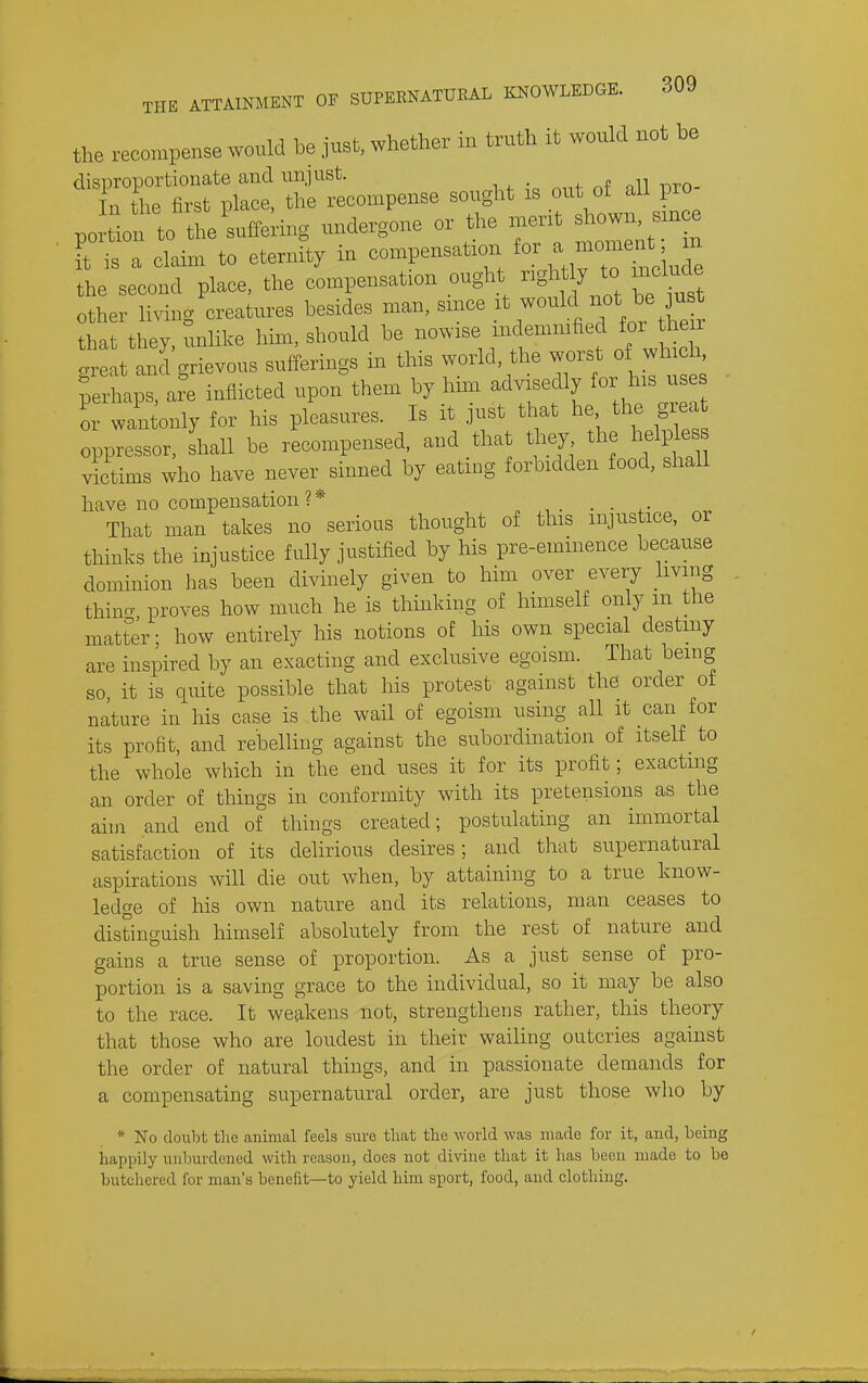 the recompense would be just, whether in truth it would not be « ~pense sc.,ht is out^all^o portion to the suffering undergone or the merit shown smce ?t is a claim to eternity in compensation ^ —^^2 the second place, the compensation ought rightly to include other living creatures besides man, since .^^ -^l^J^^^J^;^^^^^^^^ that they, unlike him, should be nowise indenimfied for he r great and grievous sufferings in this world, the ^^^^f j^^^' . ;erhaps, are inflicted upon them by hmi advisedly for his uses o wan only for his pleasures. Is it just that he the grea oppressor, shall be recompensed, and that they the heli^le victims who have never sinned by eating forbidden food, shall have no compensation?* . . That man takes no serious thought of this injustice, or thinks the injustice fully justified by his pre-eminence because dominion has been divinely given to him over every living thino- proves how much he is thmking of himself only m the matter; how entirely his notions of his own special destiny are inspired by an exacting and exclusive egoism. That being so, it is quite possible that his protest against the order ot nature in his case is the wail of egoism using all it can for its profit, and rebelling against the subordination of itself_ to the whole which in the end uses it for its profit; exacting an order of things in conformity with its pretensions as the aim and end of things created; postulating an immortal satisfaction of its delirious desires; and that supernatural aspirations will die out when, by attaining to a true know- ledge of his own nature and its relations, man ceases to distinguish himself absolutely from the rest of nature and gains a true sense of proportion. As a just sense of pro- portion is a saving grace to the individual, so it may be also to the race. It weakens not, strengthens rather, this theory that those who are loudest in their wailing outcries against the order of natural things, and in passionate demands for a compensating supernatural order, are just those who by * No doubt the animal feels sure that the world was made for it, and, being happily unburdened with reason, does not divine that it has been made to be butchered for man's benefit—to yield him sport, food, and clothing.