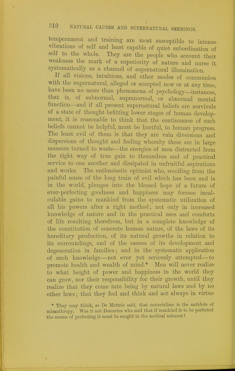 temperament caiid training are most susceptible to intense vibrations of self and least capable of quiet subordination of self to the whole. They are the people who account their weakness the mark of a superiority of nature and nurse it systematically as a channel of supernatural illumination. If all visions, intuitions, and other modes of communion with the supernatural, alleged or accepted now or at any time, have been no more than phenomena of psychology instances' that is, of subnormal, supranormal, or abnormal mental function—and if all present supernatural beliefs are survivals of a state of thought befitting lower stages of human develop- ment, it is reasonable to think that the continuance of such beliefs cannot be helpful, must be hurtful, to human progress. The least evil of them is that they are vain diversions and dispersions of thought and feeling whereby these are in large measure turned to waste—the energies of men distracted from the right way of true gain to themselves and of practical service to one another and dissipated in unfruitful aspirations and works. The enthusiastic optimist who, recoiling from the painful sense of the long train of evil which has been and is in the world, plunges into the blessed hope of a future of ever-perfecting goodness and happiness may foresee incal- culable gains to mankind from the systematic utilization of all his powers after a right method; not only in increased knowledge of nature and in the practical uses and comforts of life resulting therefrom, but in a complete knowledge of the constitution of concrete human nature, of the laws of its hereditary production, of its natural growths in relation' to its surroundings, and of the causes of its development and degeneration in families; and in the systematic application of such knowledge—not ever yet seriously attempted—to promote health and wealth of mind.* Men will never realize to what height of power and happiness in the world they can grow, nor their responsibility for their growth, until they realize that they come into being by natural laws and by no other laws; that they feel and think and act always in virtue * They may tliink, as De Mettrie said, that materialism is the antidote of misanthroi^y. Was it not Descartes who said that if mankind is to be perfected the means of perfecting it must be sought in the medical sciences ?