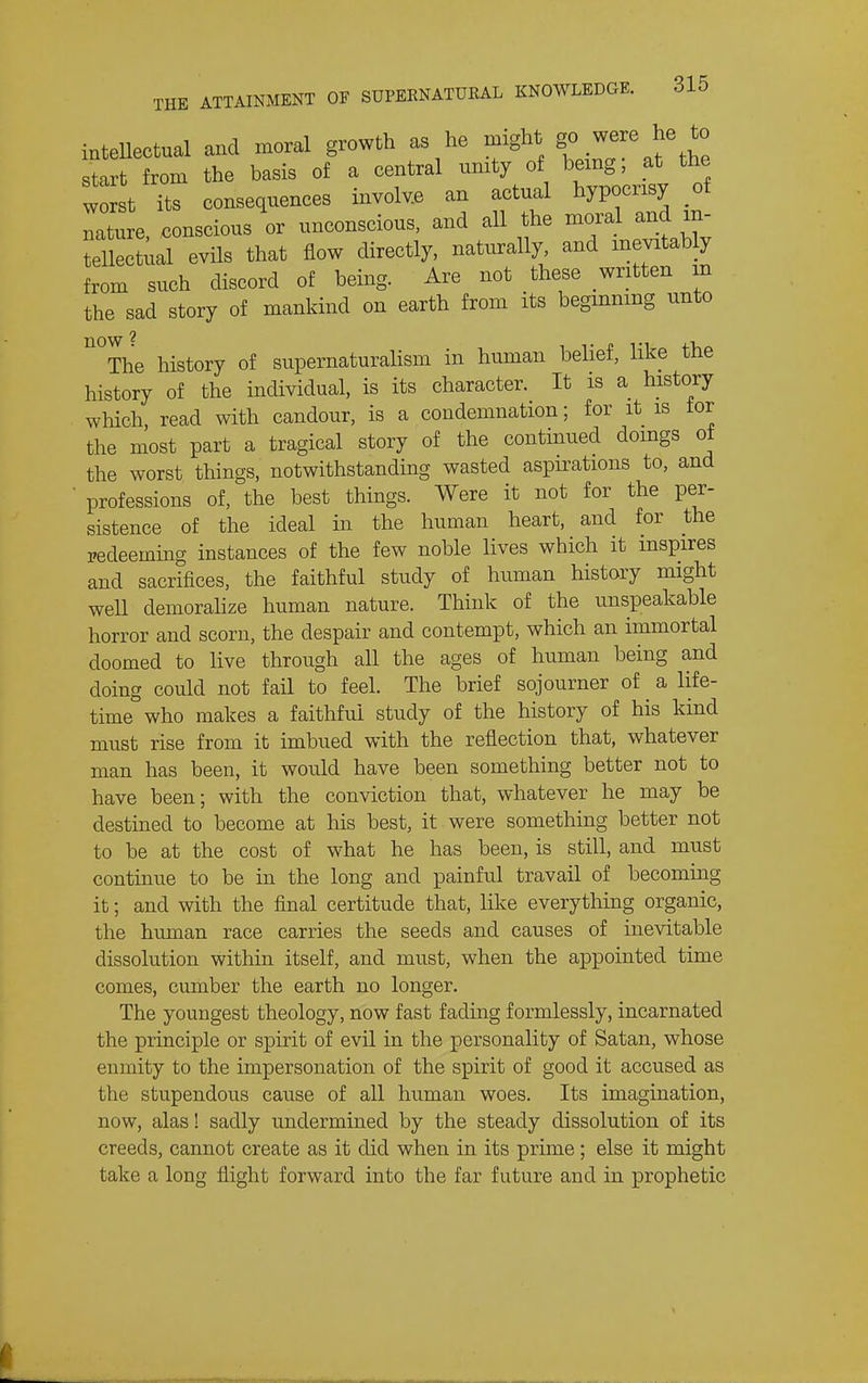 intellectual and moral growth as he might f .^^'^^^^ start from the basis of a central unity of being; at the worst its consequences involv.e an actual hypocrisy of nature, conscious or unconscious, and all the moral and in- tellectiial evils that flow directly, naturally and mevitab y from such discord of being. Are not these written m the sad story of mankind on earth from its begmnmg unto now The history of supernaturalism in human belief, like the history of the individual, is its character. It is a history which, read with candour, is a condemnation; for it is tor the most part a tragical story of the continued doings ot the worst things, notwithstanding wasted aspirations to, and professions of, the best things. Were it not for the per- sistence of the ideal in the human heart, and for the redeeming instances of the few noble lives which it inspires and sacrifices, the faithful study of human history might well demoralize human nature. Think of the unspeakable horror and scorn, the despair and contempt, which an immortal doomed to live through all the ages of human being and doing could not fail to feel. The brief sojourner of ^ a life- time who makes a faithful study of the history of his kind must rise from it imbued with the reflection that, whatever man has been, it would have been something better not to have been; with the conviction that, whatever he may be destined to become at his best, it were something better not to be at the cost of what he has been, is still, and must continue to be in the long and painful travail of becoming it; and with the final certitude that, like everything organic, the human race carries the seeds and causes of inevitable dissolution within itself, and must, when the appointed time comes, cumber the earth no longer. The youngest theology, now fast fading formlessly, incarnated the principle or spirit of evil in the personality of Satan, whose enmity to the impersonation of the spirit of good it accused as the stupendous cause of all human woes. Its imagination, now, alas! sadly undermined by the steady dissolution of its creeds, cannot create as it did when in its prime ; else it might take a long flight forward into the far future and in prophetic