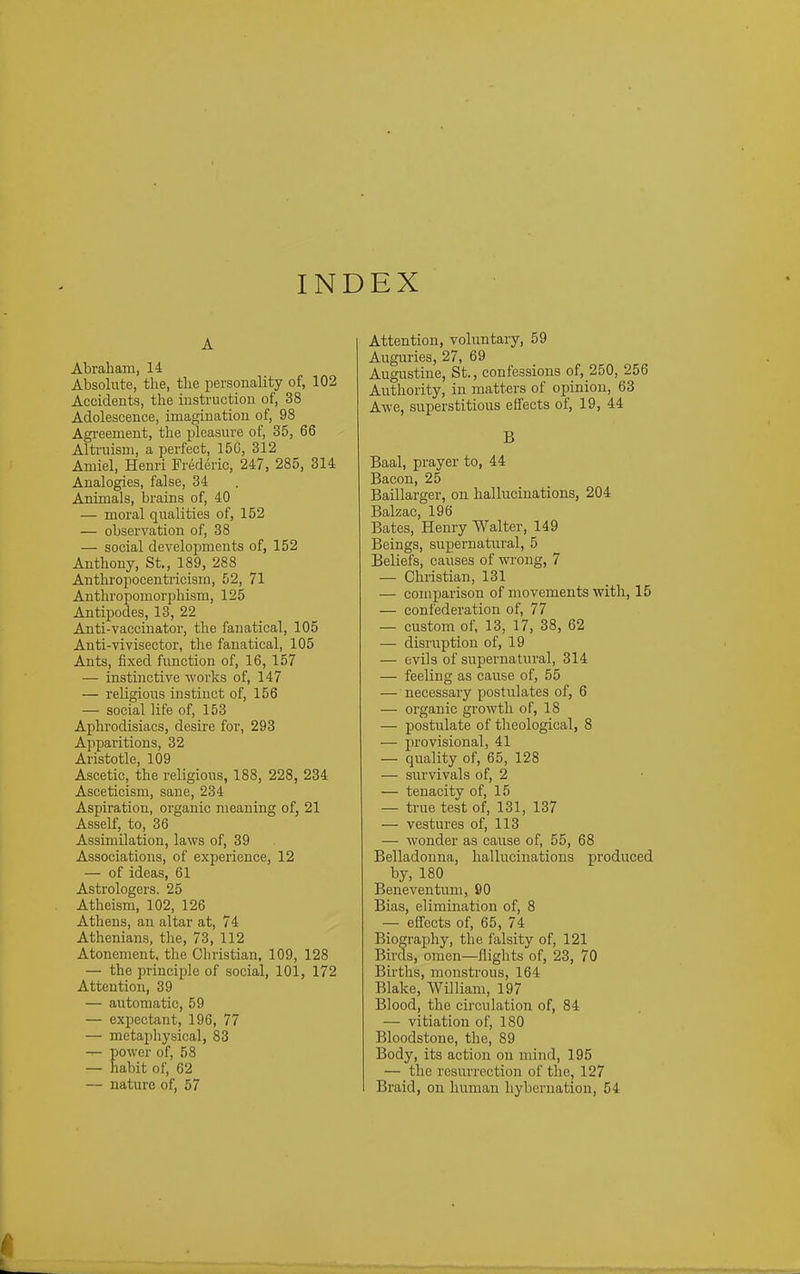 INDEX A Abraham, 14 Absolute, the, the personality of, 102 Accidents, the instruction of, 38 Adolescence, imagination of, 98 Agi'eement, the pleasure of, 35, 66 Alti-uism, a perfect, 150, 312 Amiel, Henri Frederic, 247, 285, 314 Analogies, false, 34 Animals, brains of, 40 — moral qualities of, 152 — observation of, 38 — social developments of, 152 Anthony, St., 189, 288 Anthropocentricisrn, 52, 71 Anthropomorphism, 125 Antipodes, 13, 22 Anti-vaccinator, the fanatical, 105 Anti-vivisector, the fanatical, 105 Ants, fixed function of, 16, 157 — instinctive works of, 147 — religious instinct of, 156 — social life of, 153 Aphrodisiacs, desire for, 293 Apparitions, 32 Aristotle, 109 Ascetic, the religious, 188, 228, 234 Asceticism, sane, 234 Aspiration, organic meaning of, 21 Asself, to, 36 Assimilation, laws of, 39 Associations, of experience, 12 — of ideas, 61 Astrologers. 25 Atheism, 102, 126 Athens, an altar at, 74 Athenians, the, 73, 112 Atonement, the Christian, 109, 128 — the principle of social, 101, 172 Attention, 39 — automatic, 59 — expectant, 196, 77 — metaphysical, 83 ^ power of, 58 — habit of, 62 — nature of, 57 Attention, voluntary, 59 Auguries, 27, 69 Augustine, St., confessions of, 250, 256 Authority, in matters of opinion, 63 AAve, superstitious effects of, 19, 44 B Baal, prayer to, 44 Bacon, 25 Baillarger, on hallucinations, 204 Balzac, 196 Bates, Henry Walter, 149 Beings, supernatural, 5 Beliefs, causes of wrong, 7 — Christian, 131 — comiJarison of movements with, 15 — confederation of, 77 — custom of, 13, 17, 38, 62 — disruption of, 19 — evils of supernatural, 314 — feeling as cause of, 55 — necessary postulates of, 6 — organic growth of, 18 — postulate of theological, 8 — provisional, 41 — quality of, 65, 128 — siu'vivals of, 2 — tenacity of, 15 — ti-ue test of, 131, 137 — vestures of, 113 — wonder as cause of, 55, 68 Belladonna, hallucinations produced by, 180 Beneventum, 90 Bias, elimination of, 8 — effects of, 65, 74 Biography, the falsity of, 121 Birds, omen—flights of, 23, 70 Births, monstrous, 164 Blake, William, 197 Blood, the circulation of, 84 — vitiation of, 180 Bloodstone, the, 89 Body, its action on mind, 195 — the resurrection of the, 127 Braid, on human hybernation, 54