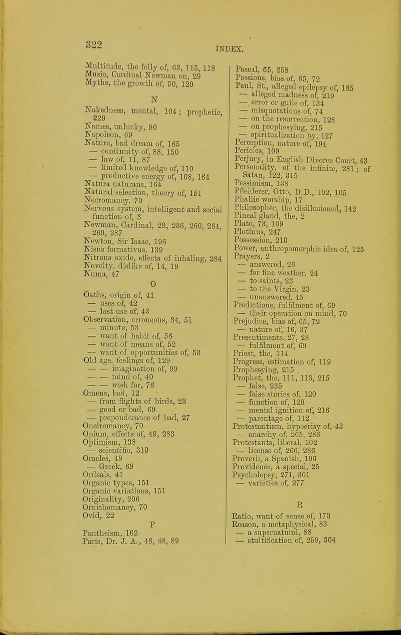 INDEX. Multitude, the folly of, 63, 115, 118 Music, Cardinal Newman on, 29 Myths, the growth of, 50, 120 N Nakedness, mental, 104; prophetic, Names, unlucky, 90 Napoleon, 69 Nature, bad dream of, 165 — continuity of, 88, 150 — law of, 11, 87 — limited knowledge of, 110 — productive energy of, 108, 164 Natura naturans, 164 Natural selection, theory of, 151 Necromancy, 70 Nervous system, intelligent and social function of, 3 Newman, Cardinal, 29, 236, 260, 264, 269, 287 Newton, Sir Isaac, 196 Nisus formativus, 139 ITitrous oxide, effects of inhaling, 284 Novelty, dislike of, 14, 19 Numa, 47 0 Oaths, origin of, 41 — uses of, 42 — last use of, 43 Observation, erroneous, 34, 51 — minute, 53 — want of habit of, 56' — want of means of, 52 — want of opportunities of, 53 Old age, feelings of, 129 imagination of, 99 — — mind of, 40 — — wish for, 76 Omens, bad, 12 — from flights of birds, 23 — good or bad, 69 — preponderance of bad, 27 Oneiromancy, 70 Opium, effects of, 49, 283 Optimism, 133 — scientific, 310 Oracles, 48 — Greek, 69 Ordeals, 41 Organic types, 151 Organic variations, 151 Originality, 206 Ornithomancy, 70 Ovid, 22 P Pantheism, 102 Paris, Dr. J. A., 46, 48, 89 Pascal, 65, 258 Passions, bias of, 65, 72 Paul, St., alleged epilei)sy of, 185 — alleged madness of, 219 — error or guile of, 134 — misquotations of, 74 — on the rcsui'rection, 128 — on prophesying, 215 — spiritualization by, 127 Perception, nature of, 194 Pericles, 109 Perjury, in Englisli Divorce Court, 43 Personality, of the infinite, 281 ; of Satan, 122, 315 Pessimism, 138 Pfieiderer, Otto, D.D., 102, 105 Phallic worship, 17 Philosopher, the disillusioned, 142 Pineal gland, the, 2 Plato, 73, 109 Plotinus, 247 Possession, 210 Power, anthropomorphic idea of, 125 Pi-ayers, 2 — answered, 26 — for fine weather, 24 — to saints, 23 — to the Virgin, 23 — unanswered, 45 Predictions, fulfilment of, 69 — their operation on mind, 70 Prejudice, bias of, 65, 72 — nature of, 16, 37 Presentiments, 27, 23 — fulfilment of, 69 Priest, the, 114 Progress, estimation of, 119 Prophesying, 215 Prophet, the. 111, 113, 215 — false, 235 — false stories of, 120 — function of, 120 — mental ignition of, 216 — parentage of, 112 Protestantism, hypocrisy of, 43 — anarchy of, 265, 286 Protestants, liberal, 102 — license of, 266, 286 Proverb, a Spanish, 106 Providence, a special, 25 Psycholepsy, 271, 301 — varieties of, 277 K Ratio, want of sense of, 173 Reason, a metaphysical, 83 — a supernatural, 88 — stultification of, 259, 304