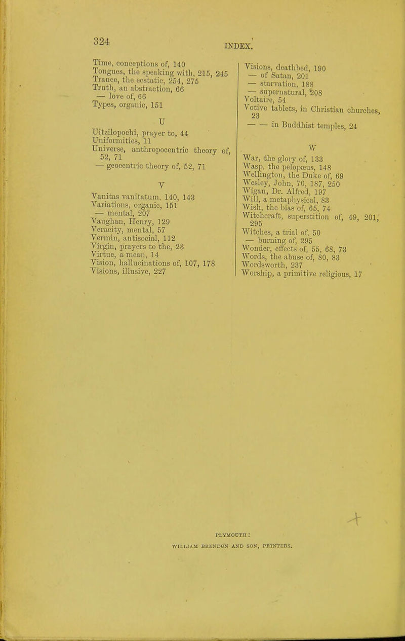 Time, conceptions of, 140 Tongues, the speaking witli, 215, 245 Trance, the ecstatic, 254, 275 Truth, an abstraction, 66 — love of, 66 Types, organic, 151 U Uitzilopochi, prayer to, 44 Uniformities, 11 Universe, authropocentric theory of 52, 71 ^ — geocentric theory of, 52, 71 V Vanitas vanitatum, 140, 143 Variations, organic, 151 — mental, 207 Vanghan, Henry, 129 Veracity, mental, 57 Vermin, antisocial, 112 Virgin, jDrayers to the, 23 Virtue, a mean, 14 Vision, hallucinations of, 107, 178 Visions, illusive, 227 Visions, deathbed, 190 — of Satan, 201 — starvation, 188 — supernatural, 208 Voltaire, 54 Votive tablets, in Christian churches, 23 in Buddhist temples, 24 War, the glory of, 133 Wasp, the pelopreus, 148 Wellington, the Duke of, 69 Wesley, John, 70, 187, 250 Wigan, Dr. Alfred, 197 Will, a metaphysical, 83 Wish, the bias of, 65, 74 Witchcraft, superstition of, 49, 201, 295 ' > , Witches, a trial of, 50 — burning of, 295 Wonder, effects of, 55, 68, 73 Words, the abuse of, 80, 83 Wordsworth, 237 Worship, a primitive religious, 17 PLYM0I3TH : WILLIAM BHENDON AND SON, PHINTEKS.