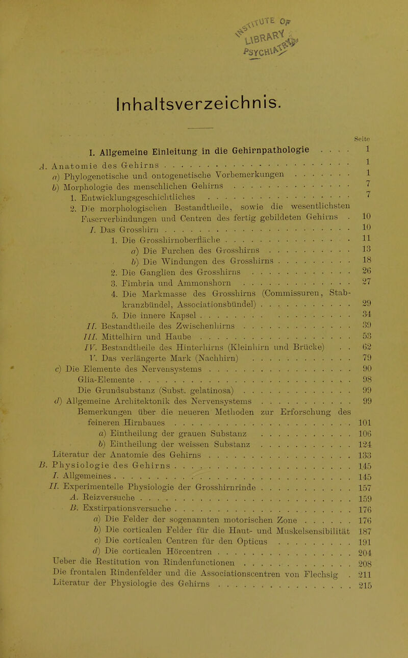 Inhaltsverzeichnis. Soitf! I. Allgemeine Einleitung in die Gehirnpathologie .... 1 A. Anatomie des Gehirns ^ n) Phylogenetische und ontogeuetische Vorbemerkungen 1 b) Morphologie des menschlichen Gehirns 7 1. Entwicldungsgeschiclitliches 2. Die morphologischen Bestandthoile, sowie die wesentlichsten Fascrver'bindungen und Centren des fertig gebildeten Gehirns . 10 /. Das Grossliirn 1. Die Grosshiinoberfläclie • H a) Die Furchen des Grosshirns 13 /;) Die AVindungen des Grosshirns 18 2. Die Ganglien des Grossliirus 26 3. Fimbria und Ammonshorn 27 4. Die Markmasse des Grosshirns (Comraissuren, Stab- kranzbündel, Associationsbündel) 29 5. Die innere Kapsel 34 If. Bestandtheile des Zwischen!lirns 39 ///. Mittelhirn und Haube 53 IV. Bestandtheile des Hinterhirns (Kleinliirn und Brücke) . . 62 V. Das verlängerte Mark (Naclihirn) 79 c) Die Elemente des Nervensystems 90 Glia-Elemente 98 Die Grundsubstanz (Subst. gelatinosa) 99 d) Allgemeine Architektonik des Nervensystems 99 Bemerkungen über die neueren Methoden zur Erforschung des feineren Hirnbaues 101 a) Eintheilung der grauen Substanz 106 b) Eintheilung der weissen Substanz 124 Literatur der Anatomie des Gehirns 183 B. Physiologie des Gehirns 145 7. Allgemeines 145 II. Experimentelle Physiologie der Grosshirnrinde 157 A. Reiz versuche 159 B. Exstirpationsversuche 176 a) Die Felder der sogenannten motorischen Zone 176 b) Die corticalen Felder für die Haut- und Muskelsensibilität 187 c) Die corticalen Centren für den Opticus 191 (]) Die corticalen Hörcentren 204 lieber die Restitution von Rindenfunctionen 208 Die frontalen Rindenfelder und die Associationscentren von Flechsig . 211 Literatur der Physiologie des Gehirns 215