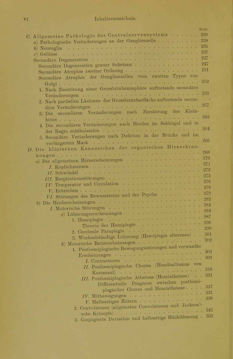 Soito C. Allgemeine Pathologie des Centrainervensystems 220 a) Pathologische Veränderungen an der Ganglienzelle 228 b) Neuroglia '^^-^ c) Gefässe Secnndäre Degeneration 237 Secundäre Degeneration grauer Substanz 247 Secnndäre Atrophie zweiter Ordnung 251 Secundäre Atrophie der Ganglienzellen vom zweiten Typus von Golgi . 252 1 Nach Zerstörung einer Grosshirnhemisphäre auftretende secundäre Veränderungen ^-^ 2. Nach partiellen Läsionen der Grosshirnoberfläche auftretende secun- ^ - däre Veränderungen 2o7 3 Die secundären Veränderungen nach Zerstörung des Klein- ■ . 262 hirns 4. Die secundären Veränderungen nach Herden im Sehhügel und m der Eegio subthalamica 204 5. Secundäre Veränderungen nach Defecten in der Brücke und im verlängerten Mark 266 i). Die klinischen Kennzeichen der organischen Hirnerkran- , 268 kungen a) Die allgemeinen Hirnerscheinungen 7. Kopfschmerzen ir. Schwindel ///. Eespirationsstörungen IV. Temperatur und Circulation J^^ V. Erbrechen ,„_q VI. Störungen des Bewnsstseins und der Psyche '^^J b) Die Herderscheinungen /. Motorische Störungen o) Lähmungserscheinungen 1. Hemiplegie Theorie der Hemiplegie 2. Cerebrale Paraplegie am 3. Wechselständige Lähmung (Hemiplegia alternans) . . 301 „ , . .... O'1/5 b) Motorische Eeizerschemungen • 1. Posthemiplegische Bewegungsstörungen und verwandte Erscheinungen . . • • /. Contracturen //. Posthemiplegische Chorea (Hemiballismus von Kussmaul) , ' -' \ ' ' ' 91 /// Posthemiplegische Athetose (Hemiathetose) . o-i Differentielle Diagnose zwischen posthemi- plegischer Chorea und Hemiathetose . . 327 331 IV. Mitbewegungen V. Halbseitiges Zittern ^ ' ' 2. Convulsionen (allgemeine Convulsionen und Jackson - sehe Krämpfe)  ' 'xm 3. Conjugierte Deviation und halbseitige Blicklahmung . 3öi