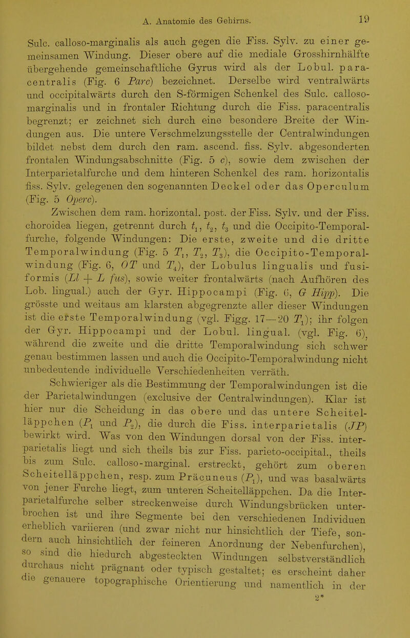 Sulc. calloso-marginalis als auch gegen die Fiss. Sylv. zu einer ge- meinsamen Windung. Dieser obere auf die mediale Grossliirnhälfte übergellende gemeinschaftliclie Gyrus wird als der Lobul. para- centralis (Fig. 6 Parc) bezeichnet. Derselbe wird ventralwärts und occipitalwärts durch den S-förmigen Schenkel des Sulc. calloso- marginaHs und in frontaler Eichtung durch die Fiss. paracentralis begrenzt; er zeichnet sich durch eine besondere Breite der Win- dungen aus. Die untere Verschmelzungsstelle der Centraiwindungen bildet nebst dem durch den ram. ascend. fiss. Sylv. abgesonderten frontalen Windungsabschnitte (Fig. 5 c), sowie dem zwischen der Interparietalfurche und dem hinteren Schenkel des ram. horizontalis fiss. Sylv. gelegenen den sogenannten Deckel oder das Operculum (Fig. 5 Ojjerc). Zwischen dem ram. horizontal, post. der Fiss. Sylv. und der Fiss. choroidea liegen, getrennt durch ^j, ^o, und die Occipito-Temporal- furche, folgende Windungen: Die erste, zweite und die dritte Temporalwindung (Fig. 5 T,, Tgj ^s)? die Occipito-Temporal- windung (Fig. 6, OT und T^), der Lobulus lingualis und fusi- formis {LI -j- L fus)^ sowie weiter frontalwärts (nach Aufhören des Lob. lingual.) auch der Gyr. Hippocampi (Fig. G, O Hijjp). Die grösste und weitaus am klarsten abgegrenzte aller dieser Windungen ist die erste Temporalwindung (vgl. Figg. 17—20 T^); ihr folgen der Gyr. Hippocampi und der Lobul. lingual, (vgl. Fig. ü) wälu^end die zweite und die dritte Temporalwindung sich schwer genau bestimmen lassen und auch die Occipito-Temporalwindung nicht unbedeutende individuelle Verschiedenheiten verräth. Schwieriger als die Bestimmung der Temporalwindungen ist die der Parietalwindungen (exclusive der Centraiwindungen). Klar ist hier nur die Scheidung in das obere und das untere Scheitel- läppchen (P, und P^), die durch die Fiss. interparietalis (JP) bewirkt wird. Was von den Windungen dorsal von der Fiss. inter- parietalis liegt und sich theils bis zur Fiss. parieto-occipital., theils bis zum Sulc. calloso-marginal, erstreckt, gehört zum oberen Scheitelläppchen, resp. zum Präcuneus (P^), und was basalwärts von jener Furche liegt, zum unteren ScheiteUäppchen. Da die Inter- panetalfui'che selber streckenweise durch Windungsbrücken unter- brochen ist und ihre Segmente bei den verschiedenen Individuen erheblich variieren (und zwar nicht nur hinsichtlich der Tiefe, son- dern auch hinsichtlich der feineren Anordnung der Nebenfurchen), so sind die hiedurch abgesteckten Windungen selbstverständlich aurchaus mcht prägnant oder typisch gestaltet; es erscheint daher üie genauere topographische Orientierung und namentlich in der