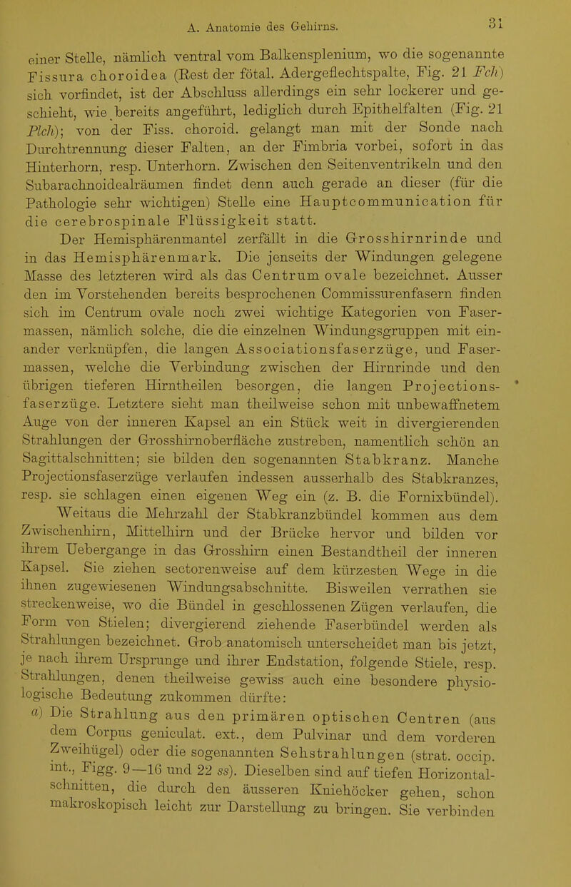 einer Stelle, nämlicli ventral vom Balkensplenium, wo die sogenannte Fissura choroidea (Eest der fötal. Adergefleclitspalte, Fig. 21 Feh) sicli vorfindet, ist der Abscliluss allerdings ein sehr lockerer und ge- schieht, wie .bereits angeführt, lediglich durch Epithelfalten (Fig. 21 Pich); von der Fiss. choroid. gelangt man mit der Sonde nach Durchtrennung dieser Falten, an der Fimbria vorbei, sofort in das Hinterhorn, resp. Unterhorn. Zwischen den Seitenventrikeln und den Subarachnoidealräumen findet denn auch gerade an dieser (für die Pathologie sehr wichtigen) Stelle eine Hauptcommunication für die cerebrospinale Flüssigkeit statt. Der Hemisphärenmantel zerfällt in die Grosshirnrinde und in das Hemisphärenmark. Die jenseits der Windungen gelegene Masse des letzteren wird als das Centrum ovale bezeichnet. Ausser den im Vorstehenden bereits besprochenen Commissurenfasern finden sich im Centrum ovale noch zwei wichtige Kategorien von Faser- massen, nämlich solche, die die einzelnen Windungsgruppen mit ein- ander verknüpfen, die langen Associationsfaserzüge, und Faser- massen, welche die Verbindung zwischen der Hirnrinde und den übrigen tieferen Hirntheilen besorgen, die langen Projections- faserzüge. Letztere sieht man theilweise schon mit unbewaffnetem Auge von der inneren Kapsel an ein Stück weit in divergierenden Strahlungen der Grosshirnoberfläche zustreben, namentlich schön an Sagittalschnitten; sie bilden den sogenannten Stabkranz. Manche Projectionsfaserzüge verlaufen indessen ausserhalb des Stabkranzes, resp. sie schlagen einen eigenen Weg ein (z. B. die Fornixbündel). Weitaus die Mehi'zalil der Stabkranzbündel kommen aus dem Zwischenhirn, Mittelhirn und der Brücke hervor und bilden vor ihrem Uebergange in das Grosshirn einen Bestandtheil der inneren Kapsel. Sie ziehen sectorenweise auf dem kürzesten Wege in die ihnen zugewiesenen Windungsabschnitte. Bisweilen verrathen sie streckenweise, wo die Bündel in geschlossenen Zügen verlaufen, die Form von Stielen; divergierend ziehende Faserbündel werden als Strahlungen bezeichnet. Grob anatomisch unterscheidet man bis jetzt, je nach ihrem Ursprünge und ihrer Endstation, folgende Stiele, resp. Strahlungen, denen theilweise gewiss auch eine besondere physio- logische Bedeutung zukommen dürfte: a) Die Strahlung aus den primären optischen Centren (aus dem Corpus geniculat. ext., dem Pulvinar und dem vorderen Zweihügel) oder die sogenannten Sehstrahlungen (strat. occip. mt., Figg. 9—Iß und 22 ss). Dieselben sind auf tiefen Horizontal- schnitten, die durch den äusseren Kniehöcker gehen, schon makroskopisch leicht zm^ Darstellung zu bringen. Sie verbinden