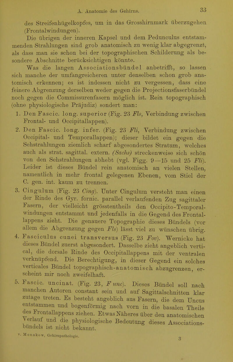 des Streifenhügelkopfes, um in das Grossliiriimark überzugelien (Frontal Windungen). Die übrigen der inneren Kapsel und dem Pedunculus entstam- menden Strahlungen sind grob anatomisch zu wenig klar abgegrenzt, als dass man sie schon bei der topographischen Schilderung als be- sondere Abschnitte berücksichtigen könnte. Was die langen Associationsbündel anbetrifft, so lassen sich manche der umfangreicheren unter denselben schon grob ana- tomisch erkennen; es ist indessen nicht zu vergessen, dass eine feinere Abgrenzung derselben weder gegen die Projectionsfaserbündel noch gegen die Commissurenfasern möglich ist. Rein topographisch (ohne physiologische Präjudiz) sondert man: 1. Den Fascic. long, superior (Fig. 23 Fls^ Verbindung zwischen Frontal- und Occipitallappen). 2. Den Fascic. long, infer. (Fig. 23 Fli, Verbindung zwischen Occipital- und Temporallappen); dieser bildet ein gegen die Sehstrahlungen ziemlich scharf abgesondertes Stratum, welches auch als strat. sagittal. extern. (Sachs) streckenweise sich schön von den Sehstrahlungen abhebt (vgl. Figg. 9—15 und 25 Fli). Leider ist dieses Bündel rein anatomisch an vielen Stellen, namentlich in mehr frontal gelegenen Ebenen, vom Stiel der C. gen. int. kaum zu trennen. 3. Cingulum (Fig. 23 Cing). Unter Cingulum versteht man einen der Einde des Gyr. fornic. parallel verlaufenden Zug sagittaler Fasern, der vielleicht grösstentheils den Occipito-Temporal- windungen entstammt und jedenfalls in die Gegend des Frontal- lappens zieht. Die genauere Topographie dieses Bündels (vor allem die Abgrenzung gegen Fls) lässt viel zu wünschen übrig. 4. Fasciculus cunei transversus (Fig. 23 Fov). Wernicke hat dieses Bündel zuerst abgesondert. Dasselbe zieht angeblich verti- cal, die dorsale Einde des Occipitallappens mit der ventralen verknüpfend. Die Berechtigung, in dieser Gegend ein solches verticales Bündel topographisch-anatomisch abzugrenzen, er- scheint mir noch zweifelhaft. ' 5. Fascic. uncinat. (Fig. 23, F imc). Dieses Bündel soll nach manchen Autoren constant sein und auf Sagittalschnitten klar zutage treten. Es besteht angeblich aus Fasern, die dem Uncus entstammen und bogenförmig nach vorn in die basalen Theile des Frontallappens ziehen. Etwas Näheres über den anatomischen Verlauf und die physiologische Bedeutung dieses Associations- bundels ist nicht bekannt. V. Monakow, Gehirnpathologie.