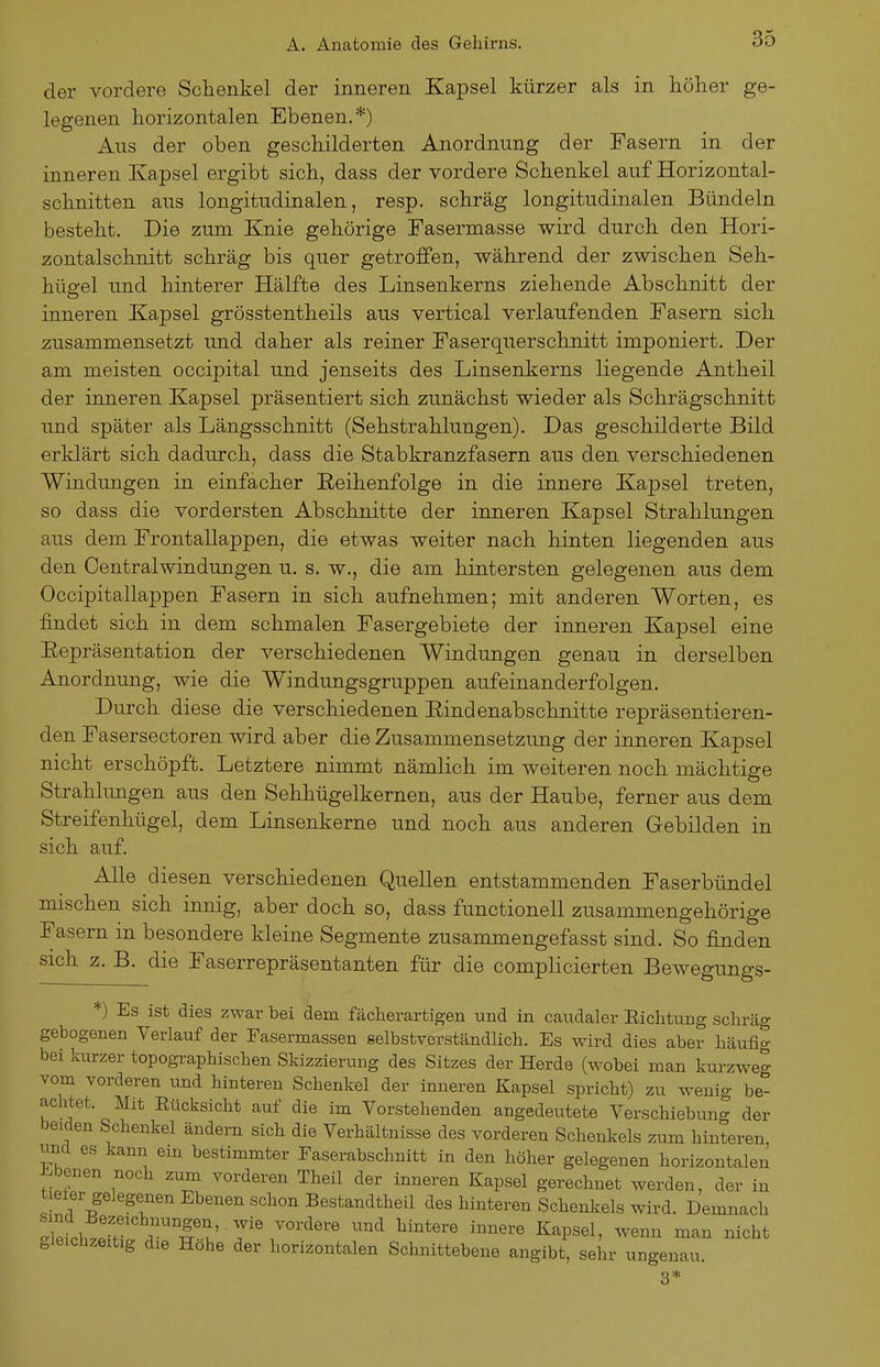 der vordere Schenkel der inneren Kapsel kürzer als in höher ge- legenen horizontalen Ebenen.*) Aus der oben geschilderten Anordnung der Fasern in der inneren Kapsel ergibt sich, dass der vordere Schenkel auf Horizontal- schnitten aus longitudinalen, resp. schräg longitudinalen Bündeln besteht. Die zum Knie gehörige Fasermasse wird durch den Hori- zontalschnitt schräg bis quer getroffen, während der zwischen Seh- hügel und hinterer Hälfte des Linsenkerns ziehende Abschnitt der inneren Kapsel grösstentheils aus vertical verlaufenden Fasern sich zusammensetzt und daher als reiner Faserquerschnitt imponiert. Der am meisten occipital und jenseits des Linsenkerns liegende Antheil der inneren Kapsel präsentiert sich zunächst wieder als Schrägschnitt und später als Längsschnitt (Sehstrahlungen). Das geschilderte Bild erklärt sich dadurch, dass die Stabkranzfasern aus den verschiedenen Windungen in einfacher Reihenfolge in die innere Kapsel treten, so dass die vordersten Abschnitte der inneren Kapsel Strahlungen aus dem Frontallappen, die etwas weiter nach hinten liegenden aus den Centraiwindungen u. s. w., die am hintersten gelegenen aus dem Occipitallappen Fasern in sich aufnehmen; mit anderen Worten, es findet sich in dem schmalen Fasergebiete der inneren Kapsel eine Eepräsentation der verschiedenen Windungen genau in derselben Anordnung, wie die Windungsgruppen aufeinanderfolgen. Durch diese die verschiedenen Eindenabschnitte repräsentieren- den Fasersectoren wird aber die Zusammensetzung der inneren Kapsel nicht erschöpft. Letztere nimmt nämlich im weiteren noch mächtige Strahhmgen aus den Sehhügelkernen, aus der Haube, ferner aus dem Streifenhügel, dem Linsenkerne und noch aus anderen Gebilden in sich auf. Alle diesen verschiedenen Quellen entstammenden Faserbündel mischen sich innig, aber doch so, dass functionell zusammengehörige Fasern in besondere kleine Segmente zusammengefasst sind. So finden sich z. B. die Faserrepräsentanten für die complicierten Bewegungs- *) Es ist dies zwar bei dem fächerartigen und in caudaler Eichtung schräg gebogenen Verlauf der Easermassen selbstverständlich. Es wird dies aber häufig bei kurzer topographischen Skizzierung des Sitzes der Herde (wobei man kurzweg vom vorderen und hinteren Schenkel der inneren Kapsel spricht) zu wenig be*^ achtet. Mit Rücksicht auf die im Vorstehenden angedeutete Verschiebung der beiden Schenkel ändern sich die Verhältnisse des vorderen Schenkels zum hinteren und es kann ein bestimmter Faserabschnitt in den höher gelegenen horizontalen ±.benen noch zum vorderen Theil der inneren Kapsel gerechnet werden, der in tieier gelegenen Ebenen schon Bestandtheil des hinteren Schenkels wird. Demnach gleichzeitig die Hohe der horizontalen Schnittebene angibt, sehr ungenau. 3*