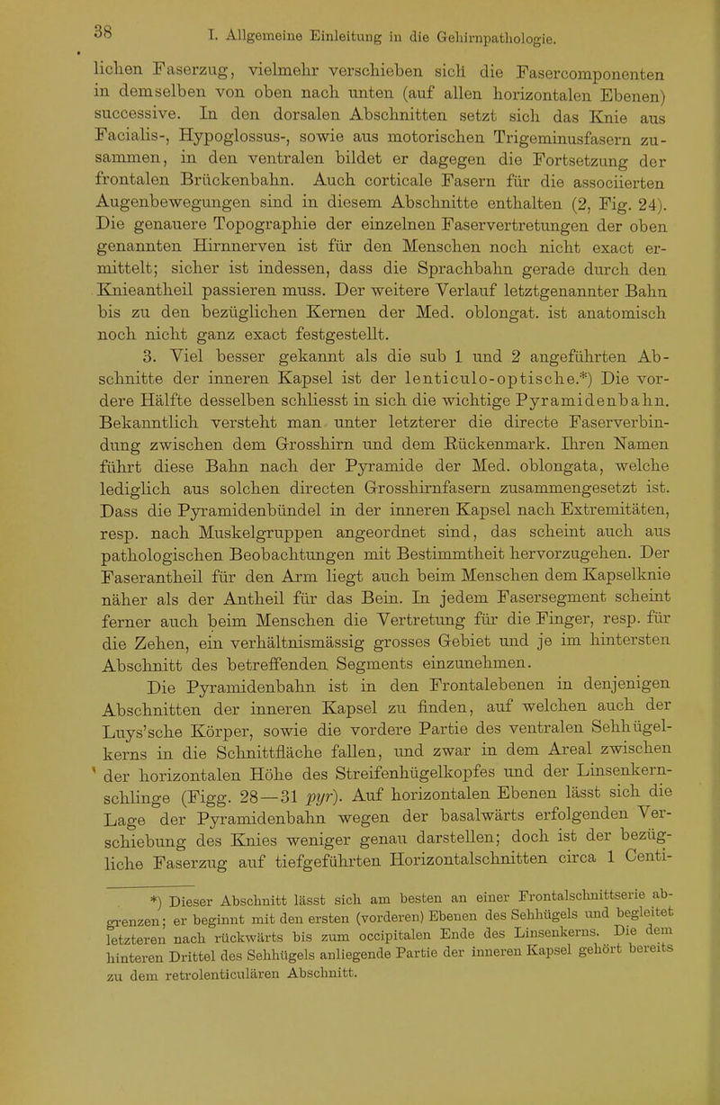 liehen Faserzug, vielmelir verschieben sich die Fasercomponenten in demselben von oben nach unten (auf allen horizontalen Ebenen) successive. In den dorsalen Abschnitten setzt sich das Elnie aus Facialis-, Hypoglossus-, sowie aus motorischen Trigeminusfasern zu- sammen, in den ventralen bildet er dagegen die Fortsetzung der frontalen Brückenbahn. Auch corticale Fasern für die associierten Augenbewegungen sind in diesem Abschnitte enthalten (2, Fig. 24). Die genauere Topographie der einzelnen Faservertretungen der oben genannten Hirnnerven ist für den Menschen noch nicht exact er- mittelt; sicher ist indessen, dass die Sprachbahn gerade durch den . Knieantheil passieren muss. Der weitere Verlauf letztgenannter Bahn bis zu den bezüglichen Kernen der Med. oblongat. ist anatomisch noch nicht ganz exact festgestellt. 3. Viel besser gekannt als die sub 1 und 2 angeführten Ab- schnitte der inneren Kapsel ist der lenticulo-optische.*) Die vor- dere Hälfte desselben schliesst in sich die wichtige Pyramidenbahn. Bekanntlich versteht man unter letzterer die directe Faserverbin- dung zwischen dem G-rosshirn und dem Rückenmark. Ihren Namen führt diese Bahn nach der Pyramide der Med. oblongata, welche lediglich aus solchen directen G-rosshirnfasern zusammengesetzt ist. Dass die Pyramidenbündel in der inneren Kapsel nach Extremitäten, resp. nach Muskelgruppen angeordnet sind, das scheint auch aus pathologischen Beobachtungen mit Bestimmtheit hervorzugehen. Der Faserantheil für den Arm liegt auch beim Menschen dem Kapselknie näher als der Antheil für das Bein. In jedem Fasersegment scheint ferner auch beim Menschen die Vertretung für die Finger, resp. für die Zehen, ein verhältnismässig grosses Glebiet und je im hintersten Abschnitt des betreffenden Segments einzunehmen. Die Pyramidenbahn ist in den Frontalebenen in denjenigen Abschnitten der inneren Kapsel zu finden, auf welchen auch der Luys'sche Körper, sowie die vordere Partie des ventralen Sehhügel- kerns in die Schnittfläche fallen, und zwar in dem Areal zwischen ' der horizontalen Höhe des Streifenhügelkopfes und der Linsenkern- schlinge (Figg. 28 — 31 pyr). Auf horizontalen Ebenen lässt sich die Lage der Pyramidenbahn wegen der basalwärts erfolgenden Ver- schiebung des Knies weniger genau darstellen; doch ist der bezüg- liche Faserzug auf tiefgeführten Horizontalschnitten circa 1 Oenti- *) Dieser Abschnitt lässt sich am besten an einer Frontalschnittserie ab- gi-enzen; er beginnt mit den ersten (vorderen) Ebenen des Sehhügels imd begleitet letzteren nach rückwärts bis zum occipitalen Ende des Linseukerns. Die dem hinteren Drittel des Sehhügels anliegende Partie der inneren Kapsel gehört bereits zu dem retrolenticulären Abschnitt.