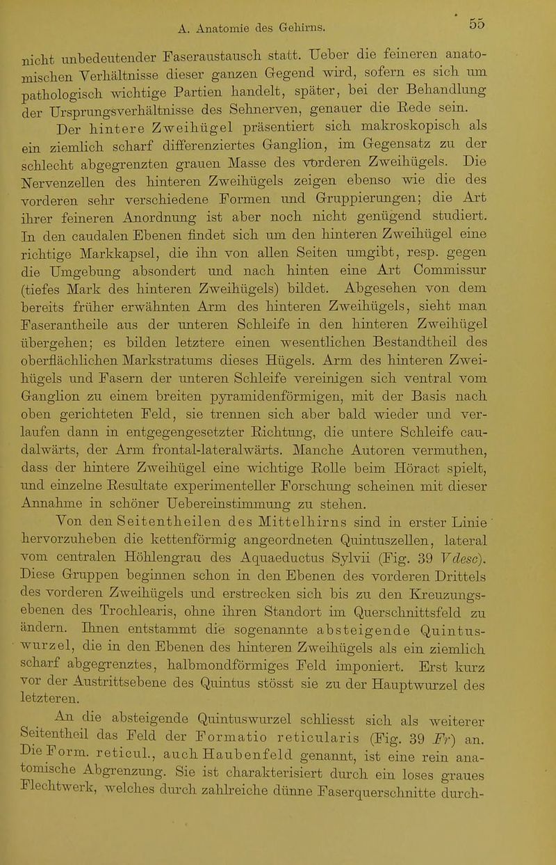 nicht unbedeutender Faseraustauscli statt. Ueber die feineren anato- mischen Verhältnisse dieser ganzen Gegend wird, sofern es sich um pathologisch wichtige Partien handelt, später, bei der Behandlung der Ursprungsverhältnisse des Sehnerven, genauer die Eede sein. Der hintere Zweihügel präsentiert sich makroskopisch als ein ziemlich scharf differenziertes G-anglion, im Gegensatz zu der schlecht abgegrenzten grauen Masse des vt)rderen Zweihügels. Die Nervenzellen des hinteren Zweihügels zeigen ebenso wie die des vorderen sehr verschiedene Formen und Gruppierungen; die Art ihrer feineren Anordnung ist aber noch nicht genügend studiert. In den caudalen Ebenen findet sich um den hinteren Zweihügel eine richtige Markkapsel, die ihn von allen Seiten umgibt, resp. gegen die Umgebung absondert und nach hinten eine Art Commissur (tiefes Mark des hinteren Zweihügels) bildet. Abgesehen von dem bereits früher erwähnten Arm des hinteren Zweihügels, sieht man Faserantheile aus der unteren Schleife in den hinteren Zweihügel übergehen; es bilden letztere einen wesentlichen Bestandtheil des oberflächlichen Markstratums dieses Hügels. Arm des hinteren Zwei- hügels und Fasern der unteren Schleife vereinigen sich ventral vom Ganglion zu einem breiten pyramidenförmigen, mit der Basis nach, oben gerichteten Feld, sie trennen sich aber bald wieder und ver- laufen dann in entgegengesetzter Richtung, die untere Schleife cau- dalwärts, der Arm frontal-lateralwärts. Manche Autoren vermuthen, dass der hintere Zweihügel eine wichtige Bolle beim Höract spielt, imd einzelne Resultate experimenteller Forschung scheinen mit dieser Annahme in schöner Uebereinstimmung zu stehen. Von den Seitentheilen des Mittelhirns sind in erster Linie hervorzuheben die kettenförmig angeordneten Quintuszeilen, lateral vom centralen Hölilengrau des Aquaeductus Sylvii (Fig. 39 Vdesc). Diese Gruppen beginnen schon in den Ebenen des vorderen Drittels des vorderen Zweihügels und erstrecken sich bis zu den Kreuzungs- ebenen des Trochlearis, ohne ihren Standort im Quersclinittsfeld zu ändern. Ihnen entstammt die sogenannte absteigende Quintus- wurzel, die in den Ebenen des hinteren Zweihügels als ein ziemlich, scharf abgegrenztes, halbmondförmiges Feld imponiert. Erst kurz vor der Austrittsebene des Quintus stösst sie zu der Hauptwurzel des letzteren. An die absteigende Quintuswurzel schliesst sich als weiterer Seitentheil das Feld der Formatio reticularis (Fig. 39 Fr) an. Bie Form. reticuL, auch Haubenfeld genannt, ist eine rein ana- tomische Abgrenzung. Sie ist charakterisiert durch ein loses graues Flechtwerk, welches durch zahlreiche dünne Faserquerschnitte durch-