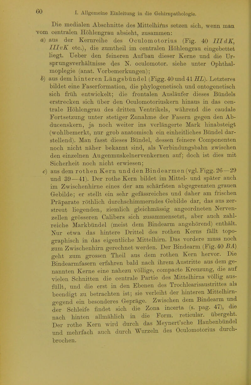 Die medialen Abschnitte des Mittelhifns setzen sich, wenn man vom centralen Höhlengrau absieht, zusammen: a) aus der Kernreihe des Oculomotorius (Fig. 40 IIIdK, IIIvK etc.), die zumtheil im centralen Höhlengrau eingebettet liegt. Ueber den feineren Aufbau dieser Kerne und die Ur- sprungsverhältnisse des N. oculomotor. siehe unter Ophthal- moplegie (anat. Vorbemerkungen); h) aus dem hinteren Längsbündel (Figg.40und41 HL). Letzteres bildet eine Faserformation, die phylogenetisch und ontogenetisch sich früh entwickelt; die frontalen Ausläufer dieses Bündels erstrecken sich über den Oculomotoriuskern hinaus in das cen- trale Höhlengrau des dritten Ventrikels, während die caudale Fortsetzung unter stetiger Zimahme der Fasern gegen den Ab- ducenskern, ja noch weiter ins verlängerte Mark hinabsteigt (wohlbemerkt, nur grob anatomisch ein einheitliches Bündel dar- stellend). Man fasst dieses Bündel, dessen feinere Componenten noch nicht näher bekannt sind, als Verbindungsbahn zwischen den einzelnen Augenmuskelnervenkernen auf; doch ist dies mit Sicherheit noch nicht erwiesen; c) aus dem rothen Kern und den Bindearmen (vgl. Figg. 26—29 und 39—41). Der rothe Kern bildet im Mittel- und später auch im Zwischenhirne eines der am schärfsten abgegrenzten grauen Gebilde; er stellt ein sehr gefässreiches und daher am frischen Präparate röthlich durchschimmerndes Gebilde dar, das aus zer- streut liegenden, ziemlich gleichmässig angeordneten Nerven- zellen grösseren Calibers sich zusammensetzt, aber auch zahl- reiche Markbündel (meist dem Bindearm angehörend) enthält. Nur etwa das hintere Drittel des rothen Kerns fällt topo- graphisch in das eigentliche Mittelhirn. Das vordere muss noch zum Zwischenhirn gerechnet werden. Der Bindearm (Fig. 40 BÄ) geht zum grossen Theil aus dem rothen Kern hervor. Die Bindearmfasern erfahren bald nach ihrem Austritte aus dem ge- nannten Kerne eine nahezu völlige, compacte Kreuzung, die auf vielen Schnitten die centrale Partie des Mittelhirns völlig aus- füllt, und die erst in den Ebenen des Trochlearisaustrittes als beendigt zu betrachten ist; sie verleüit der hinteren Mittelhirn- gegend ein besonderes Gepräge. Zwischen dem Bindearm und der Schleife findet sich die Zona incerta (s. pag. 47), die nach hinten allmählich in die Form, reticular. übergeht. Der rothe Kern wird durch das Meynert'sche Haubenbündel imd mehrfach auch durch Wurzebi des Oculomotorms diu:ch- broclien.
