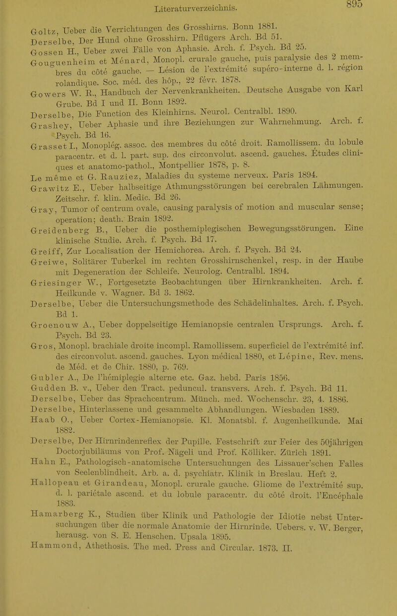 Goltz Ueber die Verriclitungen des Grossliirns. Bonn 1881. Derselbe, Der Hund ohne Grossliirn. Pflügers Arcli. Bd 51. Gossen H., Ueber zwei Fälle von Aphasie. Arch. f. Psych. Bd 25. Gouo-uenheim et Menard, Monopl. crurale gauche, puis paralysie des 2 mem- ''bres du cote gauche. - Lesion de l'extremite supero - interne d. 1. region rolandique. Sog. med. des höp., 22 fevr. 1878. Gowers W. E., Handbuch der Nervenkrankheiten. Deutsche Ausgabe von Karl Grube. Bd I und II. Bonn 1892. Derselbe, Die Function des Kleinhirns. Neurol. Centralbl. 1890. Grashey,' Ueber Aphasie und ihre Beziehungen zur Wahrnehmung. Arch. f. Psych. Bd 16. Grasseti., Monopleg. assoc. des membres du cote droit. EamoUissem. du lobule parac'entr. et d. 1. part. sup. dcss circonvolut. ascend. gauches. Etudes clini- ques et anatomo-pathoL, Montpellier 1878, p. 8. Lememe et G. Eauziez, Maladies du Systeme nerveux. Paris 1894. GraWitz E., Ueber halbseitige Athmungsstörungen bei cerebralen Lähmungen. Zeitschr. f. klin. Medic. Bd 26. Gray, Tumor of centrum ovale, causing paralysis of motion and muscular sense; Operation; death. Brain 1892. Greidenberg B., Ueber die posthemiplegischen Bewegungsstörungen. Eine Idinische Studie. Arch. f. Psych. Bd 17. Greiff, Zur Localisation der Hemichorea. Arch. f. Psych. Bd 24. Greiwe, Solitärer Tuberkel im rechten Grosshirnschenkel, resp. in der Haube mit Degeneration der Schleife. Neurolog. Centralbl. 1894. Griesinger VV., Fortgesetzte Beobachtungen über Hirnkrankheiten. Arch. f. Heilkunde v. Wagner. Bd 3. 1862. Derselbe, Ueber die Untersuchungsmethode des Schädelinhaltes. Arch. f. Psych. Bd 1. Groenouw A., Ueber doppelseitige Hemianopsie centralen Ursprungs. Arch. f. Psych. Bd 23. Gros, Monopl. brachiale droite incompl. EamoUissem. superficiel de l'extremite inf. des circonvolut. ascend. gauches. Lyon medical 1880, et Lepine, Eev. mens. de Med. et de Chir. 1880, p. 769. Gubler A., De l'hemij^legie alterne etc. Gaz. hebd. Paris 1856. Gudden B. v., Ueber den Tract. peduncul. transvers. Arch. f. Psych. Bd 11. Derselbe, Ueber das Sprachcentrum. Münch, med. Wochenschr. 23, 4. 1886. Derselbe, Hinterlassene und gesammelte Abhandlungen. Wiesbaden 1889. Haab 0., Ueber Cortex-Hemianopsie. Kl. Monatsbl. f. Augenheilkunde. Mai 1882. Derselbe, Der Hirnrindenreflex der Pupille. Festschrift zur Feier des 50jährigen Doctorjubiläums von Prof. Nägeli und Prof. KöUiker. Zürich 1891. Hahn E., Pathologisch-anatomische Untersuchungen des Lissauer'schen Falles von Seelenblindheit. Arb. a. d. psychiatr. Klinik in Breslau. Heft 2. Hallopeau et Girandeau, Monopl. crurale gauche. Gliome de l'extremite sup. d. 1. parietale ascend. et du lobule paracentr. du cote droit. l'Encephale 1883. Hamarberg K., Studien über Klinik und Pathologie der Idiotie nebst Unter- suchungen über die normale Anatomie der Hirnrinde. Uebers. v. W. Bero-er herausg. von S. E. Henschen. Upsala 1895. ° Hammond, Athethosis. The med. Press and Circular. 1873. H.