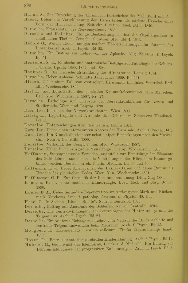 Hanau A., Zur Entstehung der Tlu-omben. Fortschritte der Med. Bd -1 und 5. Hasse, Ueber die Verschliessung der Hirnarterien als nächste Ursache einer Form der Hirnerweichung. Zeitschr. f. ration. Med. Bd 4. 184G. Derselbe, Krankheiten des Nervensystems. 18(59. Derselbe und Kölliker, Einige Beobachtungen über die CapiUargefässe in entzündeten Theilen. Zeitschr. f. ration. Med. Bd 4. 184G. Hebold 0., Welche Erscheinungen machen Herderscheinungen im Putamen des Linsenkerns? Arch. f. Psych. Bd 23. Derselbe, Ein Beitrag zur Lehre von der Aphasie. Allg. Zeitschr f Psych Bd 51. • J ■ Henschen S. E., Klinische und anatomische Beiträge zur Pathologie des Gehirns 3 Theile. Upsala 1890, 1892 und 1894. Heubner 0., Die luetische Erkrankung der Hirnarterien. Leipzig 1874. Derselbe, Ueber Aphasie. Schmidts Jahrbücher 1889. Bd 224. Hirsch, Ueber einen Fall von cystischem HirntuiTior im linken Ventrikel. Berk Min. Wochenschr. 1892. Hirt L., Zur Localisation des corticalen Kaumuskelcentrums beim Menschen. Berk klin. Wochenschr. 1887, Nr. 27. Derselbe, Pathologie und Therapie der Nervenkrankheiten für Aerzte und Stiidierende. Wien und Leipzig 1890. Derselbe, Lehrbuch der Nervenkrankheiten. Wien 1890. Hitzig E., Hypertrophie und Atrophie des Geliirns in Ziemssens Handbuch. Bd 11. Derselbe, Untersuchungen über das Gehirn. Berlin 1874. Derselbe, Ueber einen interessanten Abscess der Hirnrinde. Arch. f. Psych. Bd 3. Derselbe, Ein Kinesiästhesiometer nebst einigen Bemerkungen über den Muskel- sinn. Neurol. Centralbl. 1888. Derselbe, Verhandl. des Congr. f. inn. Med. Wiesbaden 1887. Derselbe. Ueber hirnchirurgische Missei'folge. Therap. Wochenschr. 1896. Hoffmann, Stereognostische Versuche, angestellt zur Ermittlung der Elemente des Gefühlsinns, aus denen die Vorstellungen der Körj^er im Eaume ge- bildet w^erden. Deutsch. Arch. f. klin. Medicin. Bd 85 und 36. Hoff mann E. v., Ueber Aneurysmen der Basilararterien und deren Ruptur als Ursache des plötzlichen Todes. Wien. klin. Wochenschr. 1894. Hoffstetter 0. E., Zur Casuistik der Ponstumoren. Inaug.-Diss., Zug 1880. Homans, Fall von traumatischer Hämorrhagie. Bost. Med. and Surg. Journ. 1890. HomenE. A., Ueber secundäre Degeneration im verlängerten Mark und Eücken- mark. Virchows Arch. f. patholog. Anatom, u. Physich 48. Bd. Hösel 0., In Sachen „Rindenschleife. Neurol. Centralbl. 1893. Derselbe, Beitrag zur Anatomie der Schleifen. Neurol. Centralbl. 1894. Derselbe, Die Central Windungen, ein Centraiorgan der Hinterstränge und des Trigeminus. Arch. f. Psych. Bd 24. Derselbe, Ein weiterer Beitrag zur Lehre vom Verlauf der Eindenschleife und centraler Trigeminuswurzeln beim Menschen. Arch. f. Psych. Bd 25. Hougberg E., Haemorrhagi i corpus callosum. Finska läkaresällskaps handl. 1893. Hoven Th., Beitr. z. Anat. der cerebralen Kinderlähmung. Arch. f. Psych. Bd 19. Hubrich M., Geschwulst des Kleinhirns, Druck a. d. Med. obl. Ein Beitrag zur Differentialdiagnose der progressiven Bulbäranalyse. Arch. f. Psych. Bd 5.