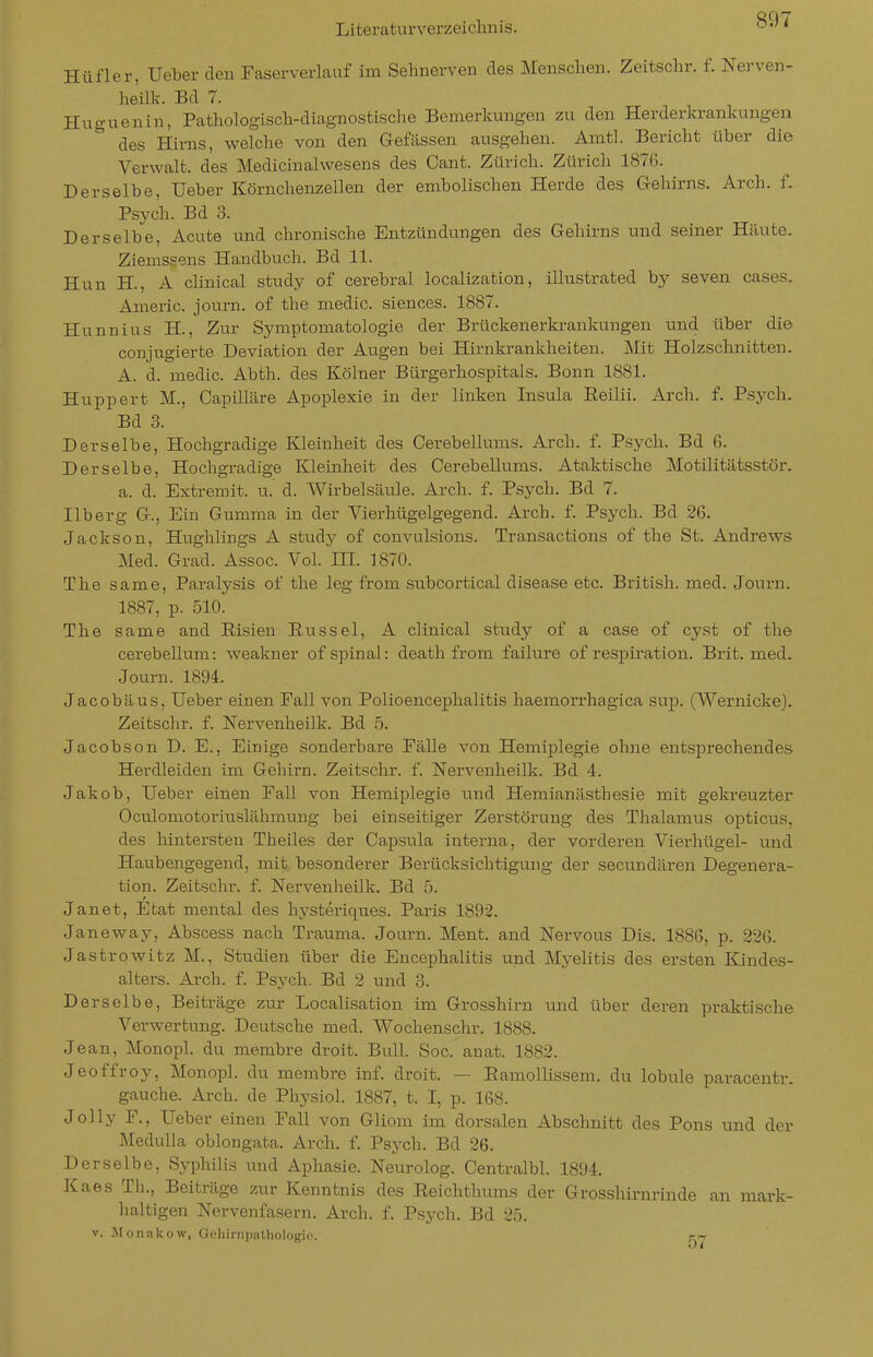 Hüfler, Ueber den Faserverlauf im Sehnerven des Menschen. Zeitschr. f. Nerven- heük. Ed 7. Huguenin, Pathologisch-diagnostische Bemerkungen zu den Herderkrankungen des Hirns, welche von den Gefässen ausgehen. Amtl. Bericht über die Verwalt. des Medicinalwesens des Cant. Zürich. Zürich 1870. Derselbe, üeber Körnchenzellen der embolischen Herde des Gehirns. Arch. f. Psych. Ed 3. Derselbe, Acute und chronische Entzündungen des Gehii-ns und seiner Häute. Ziemssens Handbuch. Bd 11. Hun H., A clinical study of cerebral localization, illustrated by seven cases. Americ. journ. of the medic. siences. 1887. Hunnius H., Zur Symptomatologie der Brückenerkrankungen und über die conjugierte Deviation der Atigen bei Hirnkrankheiten. Mit Holzschnitten. A. d. medic. Abth. des Kölner Bürgerhospitals. Bonn 1881. Huppert M., Capüläre Apoplexie in der linken Insula Reilii. Arch. f. Psych. Bd 3. Derselbe, Hochgradige Kleinheit des Cerebellums. Arch. f. Psych. Bd 6. Derselbe, Hochgradige Kleinheit des Cerebellums. Ataktische Motilitätsstör. a. d. Extremit. u. d. Wirbelsäule. Arch. f. Psych. Bd 7. Ilberg G., Ein Gumma in der Vierhügelgegend. Arch. f. Psych. Bd 26. Jackson, Hughlings A study of convulsions. Transactions of the St. Andrews Med. Grad. Assoc. Vol. HI. 1870. The same, Paralysis of the leg from subcortical disease etc. British, med. Journ. 1887, p. 510. The same and Eisien Eussel, A clinical study of a case of cyst of the cerebellum: weakner of spinal: death from failure of resjjiration. Brit. med. Journ. 1894. Jacobäus, Ueber einen Fall von Polioencephalitis haemorrhagica sup. CWernicke). Zeitsclir. f. Nervenheilk. Bd 5. Jacobson D. E., Einige sonderbare Fälle von Hemiplegie ohne entsprechendes Herdleiden im Gehirn. Zeitschr. f. Nervenheilk. Bd 4. Jakob, Ueber einen Fall von Hemiplegie und Hemianästhesie mit gekreuzter Oculomotoriuslähmung bei einseitiger Zerstörung des Thalamus opticus, des hintersten Theiles der Capsula interna, der vorderen Vierhügel- und Haubengegend, mit besonderer Berücksichtigung der secundären Degenera- tion. Zeitschr. f. Nervenheilk. Bd 5. Janet, Etat mental des hysteriques. Paris 1892. Janeway, Abscess nach Trauma. Journ. Ment. and Nervous Dis. 1886, p. 226. Jastrowitz M., Studien über die Encephalitis und Mj'-elitis des ersten Kindes- alters. Arch. f. Psych. Bd 2 und 3. Derselbe, Beiträge zur Localisation im Grosshirn und über deren praktische Verwertung. Deutsche med. Wochenschr. 1888. Jean, Monopl. du membre droit. Bull. Soc. anat. 1882. Jeoffroy, Monopl. du membre inf. droit. — Eamollissem. du lobule paracentr. gauche. Arch. de Physiol. 1887, t. I, p. 168. Jolly F., Ueber einen Fall von Gliom im dorsalen Abschnitt des Pons und der Medulla oblongata. Arch. f. Psych. Bd 26. Derselbe, Syphilis und Aphasie. Neurolog. Centralbl. 1894. Kaes Th., Beiträge zur Kenntnis des Eeichthiuns der Grosshirnrinde an mark- lialtigen Nervenfasern. Arch. f. Psych. Bd 25. V. ^Monakow, G(!hinii)nUioIogio. r-^