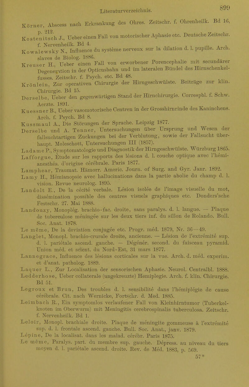 890 Körner, Abscess nach Erkrankung des Ohres. Zeitschr. f. Ohrenheilk. Bd 16, Kostenitfch J., Ueber einen Fall von motorischer Aphasie etc. Deutsche Zeitschr. f. Nervenheilk. Bd 4. i n -n a i Kowalewsky N., Influence du Systeme nerveux sur la dilation d. 1. pupille. Arch. slaves de Biolog. 1886. Kreuser H Ueber einen Fall von erworbener Porencephahe mit secundarer Degeneration in der Opticusbahn und im lateralen Bündel des Hirnschenkel- fusses. Zeitschr. f. Psych, etc. Bd 48. Krönlein, Zur operativen Chirurgie der Hirngeschwülste. Beiträge zur klm. Chirurgie. Bd 15. Derselbe, Ueber den gegenwärtigen Stand der Hirnchirurgie. Correspbl. f. Schw. Aerzte. 1891. Kuessner B., Ueber vasomotorische Centren in der Grosshirnrinde des Kaninchens. Arch. f. Psych. Bd 8. Kussmaul A., Die Störungen der Sprache. Leipzig 1877. Derselbe und A. Tenner, Untersuchungen über Ursprung und Wesen der fallsuchtartigen-Zuckungen bei der Verblutung, sowie der Fallsucht über- haupt. Moleschott, Untersuchungen III (1857). Ladame P., Symptomatologie und Diagnostik der Hirngeschwülste. Würzburg 1865. Lafforgue, Etvide sur les rapports des lesions d. 1. couche optique avec l'hemi- anesthes. d'origine cerebrale. Paris 1877. Lamphear, Traumat. Hämorr. Americ. Journ. of Surg. and Gyr. Janr. 1892. Laniy H., Hemianopsie avec hallucinations dans la partie abolie du champ d. 1. Vision. Eevue neurolog. 1895. Landolt E., De la cecite verbale. Lesion isolee de l'image visuelle du mot, dissemination possible des centres visuels graphiques etc. Donders'sche Festschr. 27. Mai 1888. Landouzy, Monopleg. brachio-fac. droite, Sans paralys. d. 1. langue. — Plaque de tuberculose meningee sur les deux tiers inf. du sillon de Eolando. Bull. Soc. Anat. 1878. Le meme, De la deviation conjugee etc. Progr. med. 1879, Nr. 36 — 49. Langlet, Monopl. brachio-crurale droite, ancienne. — Lesion de l'extremite sup. d. ]. parietale ascend. gauche. — Degener. second. du faisceau pyi'amid. Union med. et scient. du Nord-Est, 31 mars 1877. Lannegrace, Influence des lesions corticales sur la vue. Arch. d. med. experim. et d'anat. patholog. 1889. Laquer L., Zur Localisation der sensorisch.en Aphasie. Neurol. Centralbl. 1888. Led der hose, Ueber coUaterale (ungekreuzte) Hemiplegie. Arch. f. klin. Chirurgie. Bd 51. Legroux et Brun, Des troubles d. 1. sensibilite dans Themiplegie de cause cerebrale. Cit. nach Wernicke, Fortschr. d. Med. 1885. Leimbach ß.. Ein symptomlos verlaufener Fall von Kleinhirntumor (Tuberkel- knoten im Oberwurm) mit Meningitis cerebrospinalis tuberculosa. Zeitschr. f. Nervenheilk. Bd 1. Leloir, Monopl. brachiale droite. Plaque de meningite gommeuse a l'extremite sup. d. 1. frontale ascend. gauche. Bull. Soc. Anat., janv. 1879. Lepine, De la localisat. dans les malad, cerebr. Paris 1875. Le meme, Paralys. part. du membre sup. gauche. Depress. au niveau du tiers moyen d. 1. parietale ascend. droite. Eev. de Med. 1883, p. 569. 57*