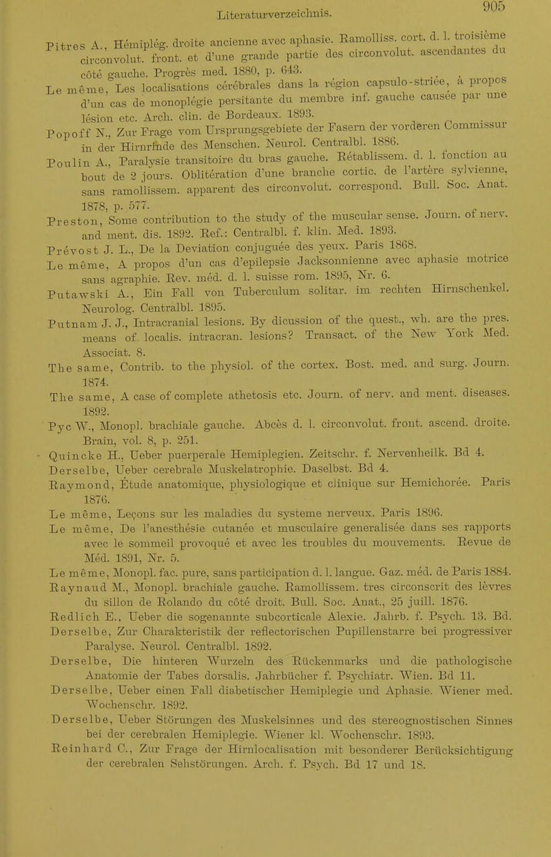 Pitres A Hemipleg. droits ancienne avec aphasie. EamoUiss. cort. d. 1 troisieme Ltonvolut front, et d'une grande partie des circonvolut. ascendantes du cüte gauche. Progres med. 1880, p. <343. Le meme, Les localisations cerebrales dans la region capsulo-stnee, a propos d'un cas de monoplegie persitante du Biembre inf. gauche causee par une lesioii etc. Arcli. clin. de Bordeaux. 1893. Popoff N., Zur Frage vom Ursprungsgebiete der Fasern der vorderen Commissur in der Hirnrfiade des Menschen. Neurol. Centralbl. 1886. Poulin A., Paralysie transitoiro du bras gauche. Eetablissem. d. 1. fonction au bout de 2 jours. Obliteration d'une branche cortic. de l'artere sylvienne, Sans ramollissem. apparent des circonvolut. correspond. Bull. Soc. Anat. 1878, p. 577. Preston, Some contribution to the study of the muscular sense. Jonvn. ot nerv. and ment. dis. 1893. Eef.: Centralbl. f. klin. Med. 1893. Prevost J. L., De la Deviation conjuguee des yeux. Paris 1868. Le meme, A propos d'un cas d'epilepsie Jacksonnienne avec aphasie motrice sans agraphie. Eev. med. d. 1. suisse rom. 1895, Nr. 6. Putawski A., Ein Fall von Tuberculum solitar. im rechten Hirnschenkel. Neurolog. Centralbl. 1895. Putnam J. J., Intracranial lesions. By dicussion of the quest., wh. are the pres. means of localis, intracran. lesions? Transact. of the New York Med. Associat. 8. The same, Contrib. to the physiol. of the cortex. Bost. med. and sm-g. Journ. 1874. The same, A case of complete athetosis etc. Journ. of nerv, and ment. diseases. 1892. Pye W., Monopl. brachiale gauche. Abces d. 1. circonvolut. front, ascend. droits. Brain, voL 8, p. 251. Quincke H., Ueber puerperale Hemiplegien. Zeitschr. f. Nervsnheilk. Bd 4. Derselbe, Ueber cerebrale Muskelatroplne. Daselbst. Bd 4. Eaymond, Etüde anatomique, physiologique et cJinique sur Hemichoree. Paris 1876. Le meme, Le^ons sur les maladies du Systeme nerveux. Paris 1896. Le meme. De l'anesthesie cutanee et musculaire generalisee dans ses rapports avec le sommeil provoque et avec les troubles du mouvements. Eevue de Med. 1891, Nr. 5. Le meme, Monopl. fac. pure, sans participation d. 1. langus. Gaz. med. de Paris 1884. Eaynaud M., Monopl. brachiale gauche. Eamollissem. tres circonsci-it des levres du sillon de Eolando du cote droit. Bull. Soc. Anat., 25 juill. 1876. Eedlich E., Ueber die sogenannte subcorticale Alexie. Jahrb. f. Psvch. 13. Bd. Derselbe, Zur Charakteristik der reflectorischen Pupillenstarre bei progressiver Paralyse. Neurol. Centralbl. 1892. Derselbe, Die hinteren Wurzeln des Eückenmarks und dis pathologische Anatomie der Tabes dorsalis. Jahrbücher f. Psychiatr. Wien. Bd 11. Derselbe, Ueber einen Fall diahetischer Hemiplegie und Aphasie. Wiener med. Wochenschr. 1892. Derselbe, Ueber Störungen des Muskelsinnes und des stereognostischen Sinnes bei der cerebralen Hemiplegie. Wiener kl. Wochenschr. 1893. Eeinhard C, Zur Frage der Hirnlocalisation mit besonderer Berücksichtigung der cerebralen Sehstörungen. Arch. f. Psvch. Bd 17 und 18.