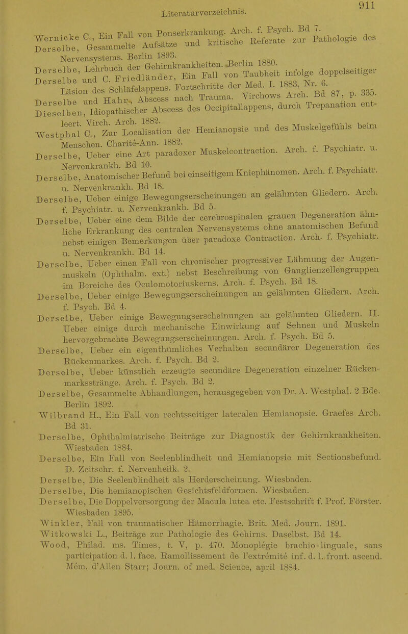 Literaturverzeiclmis. Derselbe, Gesammelte Atitöat/e uuu Nervensystems. Berlin 1893. Derselbe. Lel„.uch de. G,W^^^^ ^^tjr es's':uC t ae. Med. I. ojcibiuu AhöPPQ^^ nacli Trauma. V rcliows Arcli. Bd 87, p. ööo. St:L^^^.;t,o'?a«;■,;.t^^cerL'oc.pitaUap,en. a...eK T.epana«on ent- We.tpl?ia!''t>^Loca!Son der Hemianopsie „„d des MusMgefaUs Min. De.sj;t:rf^-r;Idoxe. Mus.eloont.ac«o.. A.c.. f. Ps,chia... u. Nervenkrankli. Bd 10. . i -r» Derselbe, Anatomischer Befund bei einseitigem Kniepliänomen. Arcli. f. Psycbiati. u. Nervenkrankh. Bd 18. r^^■ i \ ^ Derselbe, Ueber einige Bewegungserschemungen an gelähmten Ghedern. Arch. f Psychiatr. u. Nerveiikrankb. Bd 5. ,. .-i Derselbe, Ueber eine dem Bilde der cerebrospinalen grauen Degeneration alin- liclie Erkrankung des centralen Nervensystems ohne anatomischen Befund nebst einigen Bemerkungen über paradoxe Contraction. Arch. f. Psychiatr. u. Nervenkrankh. Bd 14. Derselbe. Ueber einen Fall von chronischer progressiver Lähmung der Augen- muskeln (Ophthalm. ext.) nebst Beschi-eibung von Ganglienzellengruppen im Bereiche des Oculomotoriuskerns. Arch. f. Psych. Bd 18. Derselbe, Ueber einige Bewegungserscheinungen an gelähmten Gliedern. Arch. f. Psych. Bd 4. Derselbe, Ueber einige Bewegungserscheiiiungen an gelähmten Gliedern. II. Ueber einige durch mechanische Einwirkung auf Sehnen und Muskeln hervorgebrachte Bewegungserscheinungen. Arch. f. Psych. Bd 5. Derselbe, Ueber ein eigenthttmliches Verhalten secundärer Degeneration des Eückenmarkes. Arch. f. Psych. Bd 2. Derselbe, Ueber künstlich erzeugte secundäre Degeneration einzelner Eücken- marksstränge. Arch. f. Psych. Bd 2. Derselbe, Gesammelte Abhandlungen, herausgegeben von Dr. A. Westphal. 2 Bde. Berlin 1892. Wilbrand H., Ein Fall von rechtsseitiger lateralen Hemianopsie. Graefes Arch. Bd 31. Derselbe, Ophthalmiatrische Beiträge zur Diagnostik der Gehirnkrankheiten. Wiesbaden 1884. Derselbe, Ein Fall von Seelenbliiidheit und Hemianopsie mit Sectionsbefund. D. Zeitschr. f. Nervenheilk. 2. Derselbe, Die Seelenblindheit als Herdersclieinung. Wiesbaden. Derselbe, Die hemianopischen Gesiclitsfeidformen. Wiesbaden. Derselbe, Die Doppelversorgung der Macula lutea etc. Festschrift f. Prof. Förster. Wiesbaden 1895. Winkler, Fall von traumatischer Hämorrhagie. Brit. Med. Journ. 1891. Witkowski L., Beiträge zur Pathologie des Gehirns. Daselbst. Bd 14. Wood, Pliilad. ms. Times, t. V, p. 470. Monoplegie bracliio-linguale, saus participation d. 1. face. Eamollissement de l'extremite inf. d. 1., front, ascend. Mem. d'Allen Starr; Journ. of med. Science, april 1884.