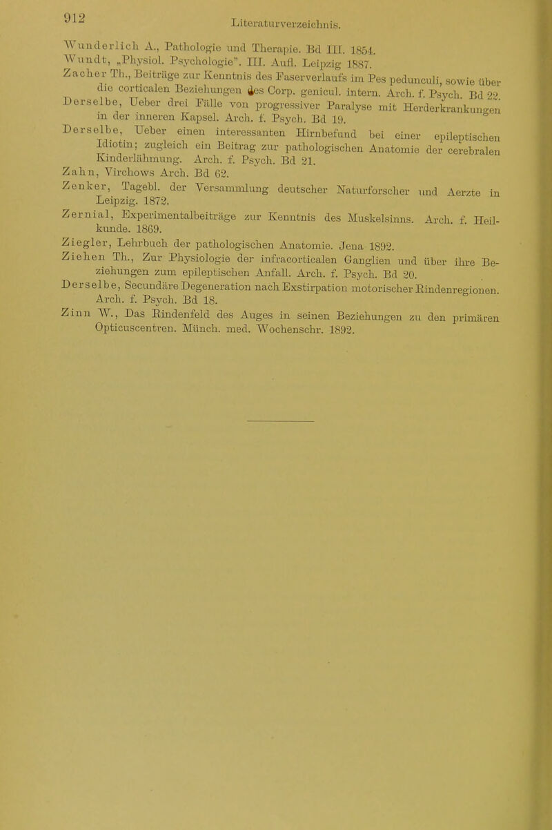 Literaturverzeiclmis. Wunderlich A., Patliologie und Therapie. Bd III. 1854. Wundt, „Physiol. Psycliologie. III. Aufl. Leipzig 1887.' Zacher Th., Beiträge zur Kenntnis des Faserverlaufs im Pes pedunculi, sowie über die corticalen Beziehungen Äes Corp. genicul. intern. Arch. f Psych Bd ^2 Derselbe, Ueber drei Fälle von progressiver Paralyse mit Herderkrankungen m der inneren Kapsel. Arch. f. Psych. Bd 19. Derselbe, Ueber einen interessanten Hirnbefnnd bei einer epileptisclien Idiotm; zugleich ein Beitrag zur pathologischen Anatomie der cerebralen Kinderlähmung. Arch. f. Psych. Bd 21. Zahn, Virchows Arch. Bd 62. Zenker, Tagebl. der Versammlung deutscher Naturforscher und Aerzte in Leipzig. 1872. Zernial, Experimentalbeiträge zur Kenntnis des Muskelsinns Arch f Heü- kunde. 1869. Ziegler, Lehrbuch der pathologischen Anatomie. Jena 1892. Ziehen Th., Zur Physiologie der ürfracorticalen Ganglien und über ihre Be- ziehungen zum epileptischen Anfall. Arch. f. Psych. Bd 20. Derselbe, SecundäreDegeneration nachExstirpation motorischerEindenreo-iouen Arch. f. Psych. Bd 18. ° Zinn W., Das Eindenfeld des Auges in seinen Beziehungen zu den primären Opticuscentren. Münch, med. Wochenschr. 1892.