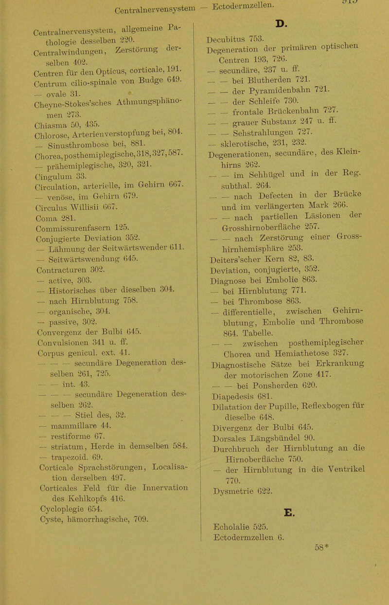 Centrainervensystem - Ectodermzellen. Centralnervensystera, allgemeine Pa- thologie desselben 220. Centraiwindungen, Zerstörung der- selben 402. Centren für den Opticus, corticale, l.)l. Centrum cilio-spinale von Budge 649. — ovale 31. Cheyne-Stokes'sches Athmungsphäno- men 273. Chiasma 50, 435. Chlorose, Arterienverstopfung bei, 804. — Sinusthrombose bei, 881. Chorea, posthemiplegische, 318,327,587. — prähemiplegische, 320, 321. Cingulum 33. Circulation, arterielle, im Gehirn 667. — venöse, im Gehirn 679. Circulus Willisii (;(i7. Coma 281. Commissnrenfasern 125. Conjugierte Deviation 352. — Lähmtmg der Seitwilrtswender 611. — Seitwärtswendung 645. Contracturen 302. — active, 303. — Historisches über dieselben 304. — nach Hirnblutung 758. — organische, 304. — passive, 302. C.'Onvergenz der Bulbi 645. Convulsionen 341 u. ff. Corpus genicul. ext. 41. — secimdäre Degeneration des- selben 261, 725. int. 43. — secundäre Degeneration des- selben 262. Stiel des, 32. — mammillare 44. — restiforme 67. — striatum, Herde in demselben 584. — trapezoid. 69. Corticale Sprachstörungen, Localisa- tion derselben 497. Corticales Feld für die Innervation des Kehlkopfs 416. Cycloplegie 654. Cyste, hilmorrhagische, 709. D. Decubitus 753. Degeneration der primären optischen Centren 193, 726. — secundäre, 237 u. ff. — — bei Blutherden 721. der Pyramidenbahn 721. — — der Schleife 730. frontale Brückenbahn 727. grauer Substanz 247 u. ff. Sehstrahlungen 727. — sklerotische, 231, 232. Degenerationen, secundäre, des Klein- hirns 262. im Sehhügel und in der Eeg. subthal. 264. nach Defecten in der Brücke und im verlängerten Mark 266. nach partiellen Läsionen der Grosshirnoberfläche 257. — — nach Zerstörung einer Gross- hirnhemisphäre 253. Deiters'scher Kern 82, 83. Deviation, conjugierte, 352. Diagnose bei Embolie 863. — bei Hirnblutung 771. — bei Thrombose 863. — differentielle, zwischen Gehirn- blutung, Embolie und Thrombose 864. Tabelle. zwischen posthemiplegischer Chorea und Hemiathetose 327. Diagnostische Sätze bei Erkrankung der motorischen Zone 417. — — bei Ponsherden 620. Diapedesis 681. Dilatation der Pupille, Eeflexbogen für dieselbe 648. Divergenz der Bulbi 645. Dorsales Längsbündel 90. Durchbruch der Hirnblutung an die Hirnoberfläche 750. — der Hirnblutung in die Ventrikel 770. Dysmetrie 622. E. Echolalie 525. Ectodermzellen 6. 58*