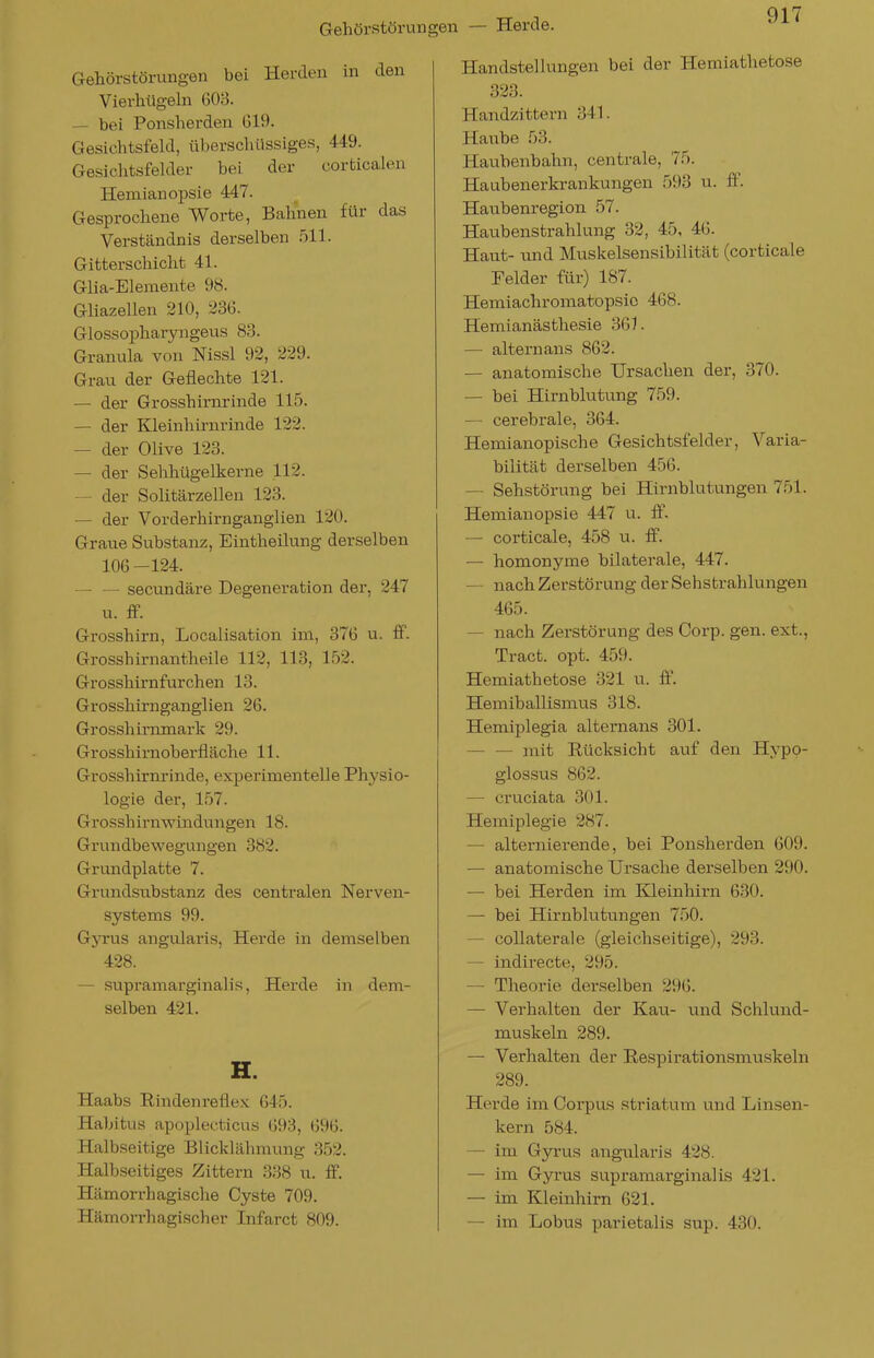 Gehörstörungen — Herde. Gehörstörungen bei Herden in den Vierhügeln 603. — bei Ponsherden G19. Gesichtsfeld, ül)erschüssiges, 449. Gesichtsfelder bei der corticalen Hemianopsie 447. Gesprochene Worte, Bahnen für das Verständnis derselben 511. Gitterschicht 41. Glia-Elemente 9H. Gliazellen 210, 236. Glossopharyngeus 83. Granula von Nissl 92, 229. Grau der Geflechte 121. — der Grosshirnrinde 115. — der Kleinhirnrinde 122. — der Olive 123. — der Sehhügelkerne 112. — der Solitärzellen 123. — der Vorderhirnganglien 120. Graue Substanz, Eintheilung derselben 106 -124. — — secundäre Degeneration der, 247 u. &. Grosshirn, Localisation im, 376 u. ff. Grosshirnantheile 112, 113, 152. Grosshirnfurchen 13. Grosshirnganglieu 26. Grosshirnmark 29. Grosshirnoberfläche 11. Grosshirnrinde, experimentelle Physio- logie der, 157. Grosshirnwindungen 18. Grundbewegungen 382. Grundplatte 7. Grundsubstanz des centralen Nerven- systems 99. Gyrus angularis, Herde in demselben 428. — .supramarginalis, Herde in dem- selben 421. H. Haabs Rindenreflex 645. Habitus apoplecticus 693, 696. Halbseitige Blicklähmung 352. Halbseitiges Zittern 338 u. ff. Hämorrhagische Cyste 709. Hämorrhagischer Infarct 809. Handstellungen bei der Hemiathetose 323. Handzittern 341. Haube 53. Haubenbahn, centrale, 75. Haubenerkrankungen 593 u. ff. Haubenregion 57. Haubenstrahlung 32, 45, 46. Haut- und Muskelsensibilität (corticale Felder für) 187. Hemiachromatopsio 468. Hemianästhesie 361. — alternans 862. — anatomische Ursachen der, 370. — bei Hirnblutung 759. — cerebrale, 364. Hemianopische Gesichtsfelder, Varia- bilität derselben 456. — Sehstörung bei Hirnblutungen 751. Hemianopsie 447 u. ff. — corticale, 458 u. ff. — homonyme bilaterale, 447. — nach Zerstörung der Sehstrahlungen 465. — nach Zerstörung des Corp. gen. ext., Tract. opt. 459. Hemiathetose 321 u. ff. Hemiballismus 318. Hemiplegia altei'nans 301. — — mit Rücksicht auf den Hypo- glossus 862. — cruciata 301. Hemiplegie 287. — alternierende, bei Ponsherden 609. — anatomische Ursache derselben 290. — bei Herden im Kleinhirn 630. — bei Hirnblutungen 750. — collaterale (gleichseitige), 293. — indirecte, 295. — Theorie derselben 296. — Verhalten der Kau- und Schlund- muskeln 289. — Verhalten der Respirationsmtiskeln 289. Herde im Corpus striatura und Linsen- kern 584. — im Gyi-us angularis 428. — im Gyi-us supramarginalis 421. — im Kleinhirn 621. — im Lobus parietalis sup. 430.