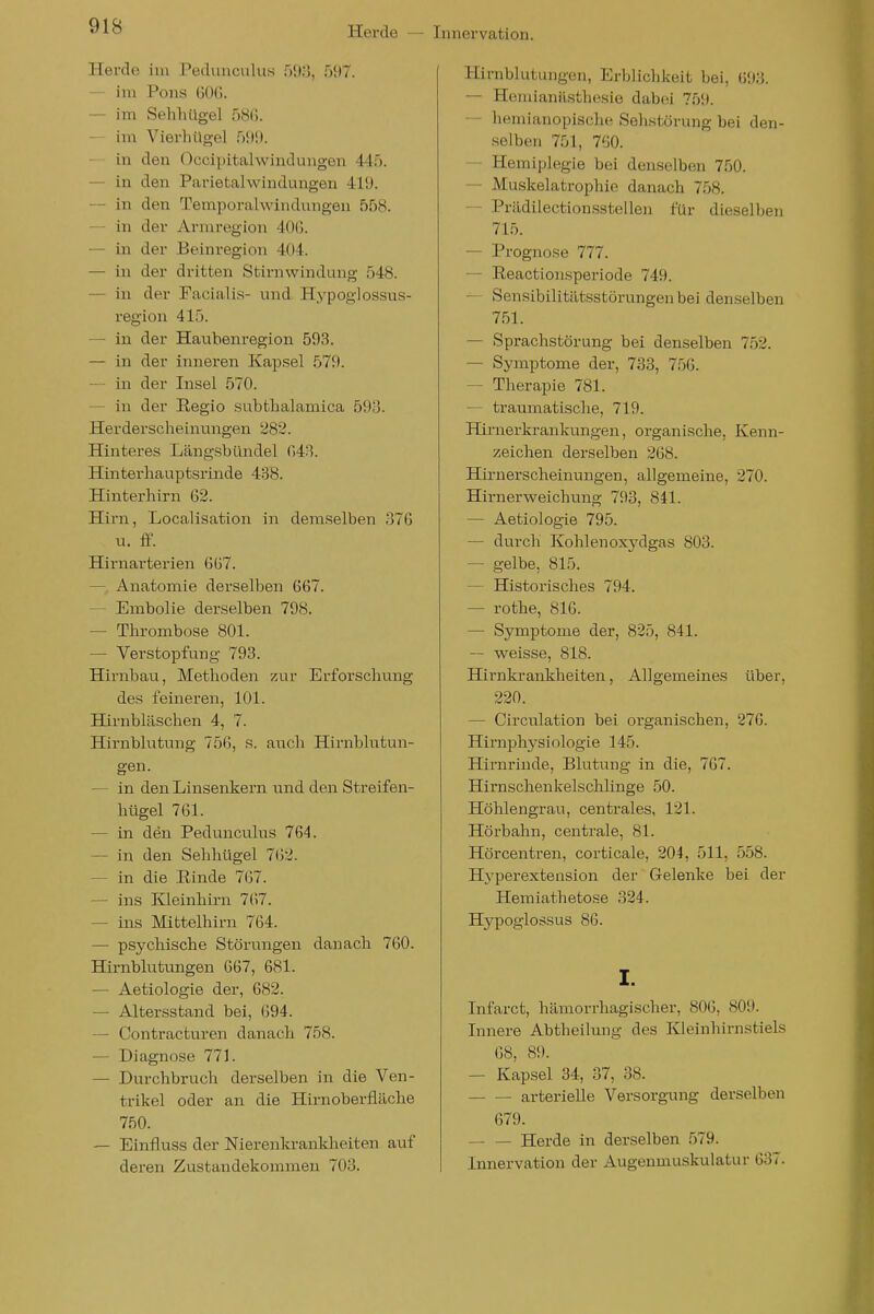 Herde im Pedunculus 593, 597. — im Pons ÜOG. — im Sehliügel 58(5. — im Vierhügel 599. — in den Occipitalwindungen 445. — in den Parietalwindungen 419. — in den Temporalwindungen 558. — In der Armregion 40G. — in der Beinregion 404. — in der dritten Stirnwindung 548. — in der Facialis- und Hypoglossus- region 415. — in der Hauhenregion 593. — in der inneren Kapsel 579. — in der Insel 570. — in der Regio subtlialamica 593. Herderscheinungen 282. Hinteres Längsbündel G43. Hinterhauptsrinde 438. Hinterhirn 62. Hirn, Localisation in demselben 376 u. ff. Hirnarterien 6ü7. — Anatomie derselben 667. — Embolie derselben 798. — Thrombose 801. — Verstopfung 793. Hirnbau, Methoden zur Erforschung des feineren, 101. Hirnbläschen 4, 7. Hirnblutung 756, s. aiTch Hirnblutun- gen. — in den Linsenkern und den Streifen- hügel 761. — in den Pedunculus 764. — in den Sehhttgel 762. — in die Rinde 767. — ins Kleinhirn 7(>7. — ins Mittelhirn 764. — psychische Störungen danacli 760. Hirnblutungen 667, 681. — Aetiologie der, 682. — Altersstand bei, 694. — Contracturen danach 758. — Diagnose 771. — Durchbruch derselben in die Ven- trikel oder an die Hirnoberfläche 750. — Einfluss der Nierenkrankheiten auf deren Zustandekommen 703. Hirnblutungen, Erblichkeit bei, 693. — Hemianiisthesie dabei 759. — hemianopische Sehstörung bei den- selben 701, 760. — Hemiplegie bei denselben 750. — Muskelatrophie danach 758. — Prädilectionsstellen für dieselben 715. — Prognose 777. — Reactionsperiode 749. — Sensibilitätsstürungenbei denselben 751. — Sprachstörung bei denselben 752. — Symptome der, 733, 756. — Therapie 781. — traumatische, 719. Himer krankungen, organische, Kenn- zeichen derselben 268. Hirnerscheinimgen, allgemeine, 270. Hirnerweichung 793, 841. — Aetiologie 795. — dui'ch Kohlenoxydgas 803. — gelbe, 815. — Historisches 794. — rothe, 816. — Symptome der, 825, 841. — weisse, 818. Hirnkrankheiten, Allgemeines über, 220. — Circulation bei organischen, 276. Hirnphy Biologie 145. Hirnrinde, Blutung in die, 767. Hirnschenkelschlinge 50. Höhlengrau, centrales, 121. Hörbahn, centrale, 81. Hörcentren, corticale, 204, 511, 558. Hyperextension der Gelenke bei der Hemiathetose 324. Hypoglossus 86. I. Infarct, hämorrhagischer, 806, 809. Innere Abtheilmig des Kleinhirnstiels 68, 89. — Kapsel 34, 37, 38. arterielle Versorg-ung derselben 679. Herde in derselben 579. Innervation der Augenmuskulatur 637.