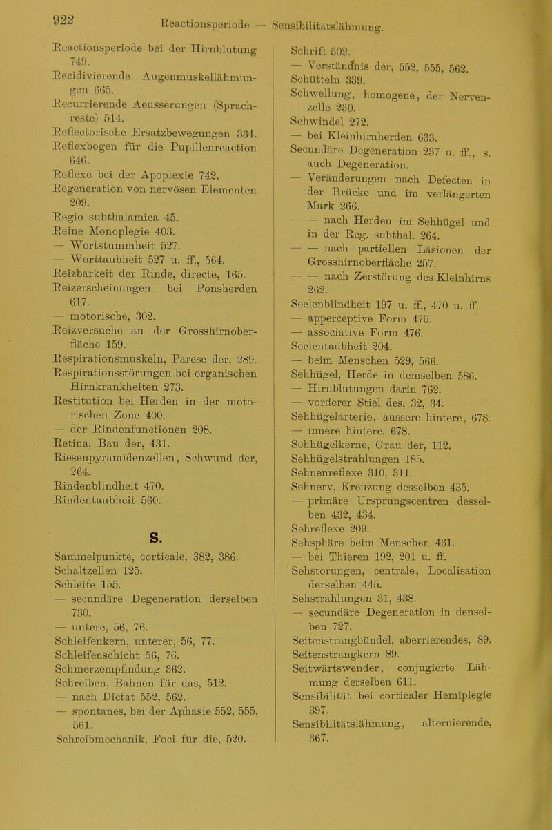 Reactionsijeriode — Sensibilitätslähmung. Reactionsperiode bei der Hirnblutung 749. Eecidivierende Augenmuskellähmun- gen 6G5. RecuiTierende Aeusserungen (Sprach- reste) 514. Reflectorische Ersatzbewegungen 334. Eeflexbogen für die Pupillenreaction 646. Reflexe bei der Apoplexie 742. Regeneration von nervösen Elementen ■209. Regio subthalamica 45. Reine Monoplegie 403. — Wortstummheit 527. — Worttaubheit 527 u. ff., 564. Reizbarkeit der Rinde, directe, 165. Reizerscheinungen bei Ponsherden 617. — motorische, 302. Reizversuche an der Grosshirnober- fläche 159. Respirationsmuskeln, Parese der, 289. Respirationsstörungen bei organischen Hirnkrankheiten 273. Restitution bei Herden in der moto- rischen Zone 400. — der Rindenfunctionen 208. Retina, Bau der, 431. Riesenpyramidenzellen, Schwund der, 264. Rindenblindlieit 470. Rindentaubheit 560. s. Sammelpunkte, corticale, 382, 386. Schaltzellen 125. Schleife 155. — secundäre Degeneration derselben 730. — untere, 56, 76. Schleifenkern, unterer, 56, 77. Schleifenschicht 56, 76. Schmerzempfindung 362. Schreiben, Bahnen für das, 512. — nach Dictat 552, 562. — spontanes, bei der Aphasie 552, 555, 561. Schreibmechanik, Eoci für die, 520. Schrift 502. — Verständ'nis der, 552, 555, 562. Schütteln 839. Schwellung, homogene, der Nerven- zelle 230. Schwindel 272. — bei Kleinhirnherden 633. Secundäre Degeneration 237 u. ff., s. auch Degeneration. — Veränderungen nach Defecten in der Brücke und im verlängerten Mark 266. nach Herden im Sehhügel und in der Reg. subthal. 264. nach partiellen Läsionen der Grosshirnoberfläche 257. nach Zerstörung des Kleinhirns 262. Seelenblindheit 197 u. ff., 470 u. ff. — apperceptive Form 475. — associative Form 476. Seelentaubheit 204. — beim Menschen 529, 566. Sehhügel, Herde in demselben 586. — Hirnblutungen darin 762. — vorderer Stiel des, 32, 34. Sehhügelarterie, äussere hintere, 678. — innere hintere, 678. Sehhügelkerne, Grau der, 112. Sehhügelstrahlungen 185. Sehnenreflexe 310, 311. Sehnerv, Kreuzung desselben 435. — primäre Ursprungscentren dessel- ben 432, 434. Sehreflexe 209. Sehsphäre beim Menschen 431. — bei Thieren 192, 201 u. ff. Sehstörungen, centrale, Localisation derselben 445. Sehstrahlungen 31, 438. — secundäre Degeneration in densel- ben 727. Seitenstran gbündel, aberrierendes, 89. Seitenstrangkern 89. Seitwärtswender, conjugierte Läh- mung derselben 611. Sensibilität bei corticaler Hemiplegie 397. Sensibüitätslähmung, alternierende, 367.