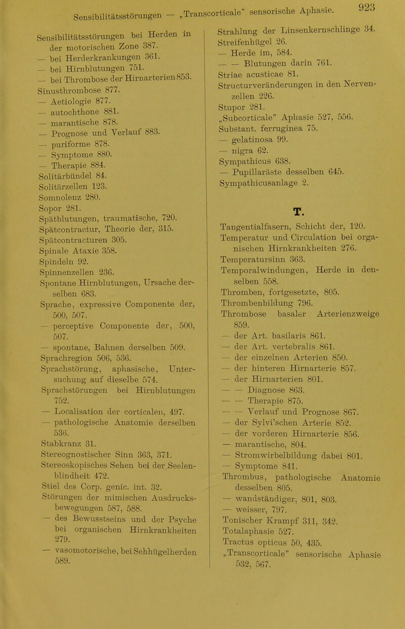 Sensibilitätsstörungen — „Tra Seusibilitätsstörungen bei Herden in der motorischen Zone 387. — bei Herderkrankungen 361. — bei Hirnblutungen 751. — bei Thrombose der Hirnarterien 853. Sinusthrombose 877. — Aetiologie 877. — autochthone 881. — marantische 878. — Prognose und Verlauf 883. — puriforme 878. — Symptome 880. — Therapie 884. Solitärbündel 84. Solitärzellen 123. Somnolenz 280. Sopor 281. Spätblutungen, traurnatische, 720. Spätcontractur, Theorie der, 315. Spätcontracturen 305. Spinale Ataxie 358. Spindeln 92. Spinnenzellen 236. Spontane Hirnblutungen, Ursache der- selben 683. Sprache, expressive Componente der, 500, 507. — perceptive Componente der, 500, 507. — spontane, Bahnen derselben 509. Sprachregion 506, 536. Sprachstörung, aphasische, Unter- suchung auf dieselbe 574. Sprachstörungen bei Hirnblutungeii 752. — Localisation der corticalen, 497. — pathologische Anatomie derselben 536. Stabkranz 31. Stereognostischer Sinn 363, 371. Stereoskopisches Sehen bei der Seelen- blindheit 472. Stiel des Corp. genic. int. 32. Störungen der mimischen Ausdrucks- bewegungen 587, 588. — des Bewusstseins und der Psyche bei organischen Hirnkrankheiten 279. — vasomotorische, bei Sehhtigelherden 589. rticale sensorische Aphasie. Strahlung der Linsenkernschlinge 34. Streifenhügel 26. — Herde im, 584. Blutungen darin 761. Striae acusticae 81. Structurveränderungen in den Nerven- zellen 226. Stupor 281. „Subcorticale Aphasie 527, 556. Substant. ferraginea 75. — gelatinosa 99. — nigra 62. Sympathicus 638. — Pupillaräste desselben 645. Sympathicusanlage 2. T. Taugentialfasern, Schicht der, 120. Temperatur und Circulation bei orga- nischen Hirnkrankheiten 276. Teraperatursinn 363. Temporalwindungen, Horde in den- selben 558. Thromben, fortgesetzte, 805. Thrombenbildung 796. Thrombose basaler Arterienzweige 859. — der Art. basilaris 861. — der Art. vertebralis 861. — der einzehien Arterien 850. — der hinteren Hirnarterie 857. — der Hirnarterien 801. — — Diagnose 863. Therapie 875. — — Verlauf und Prognose 867. — der Sylvi'schen Arterie 852. — der vorderen Hirnarterie 856. — marantische, 804. — Stromwirbelbildung dabei 801. — Symptome 841. Thrombus, pathologische Anatomie desselben 805. — wandständiger, 801, 803. — weisser, 797. Tonischer Krampf 311, 342. Totalaphasie 527. Tractus opticus 50, 435. „Transcorticale sensorische Aphasie 532, 567.