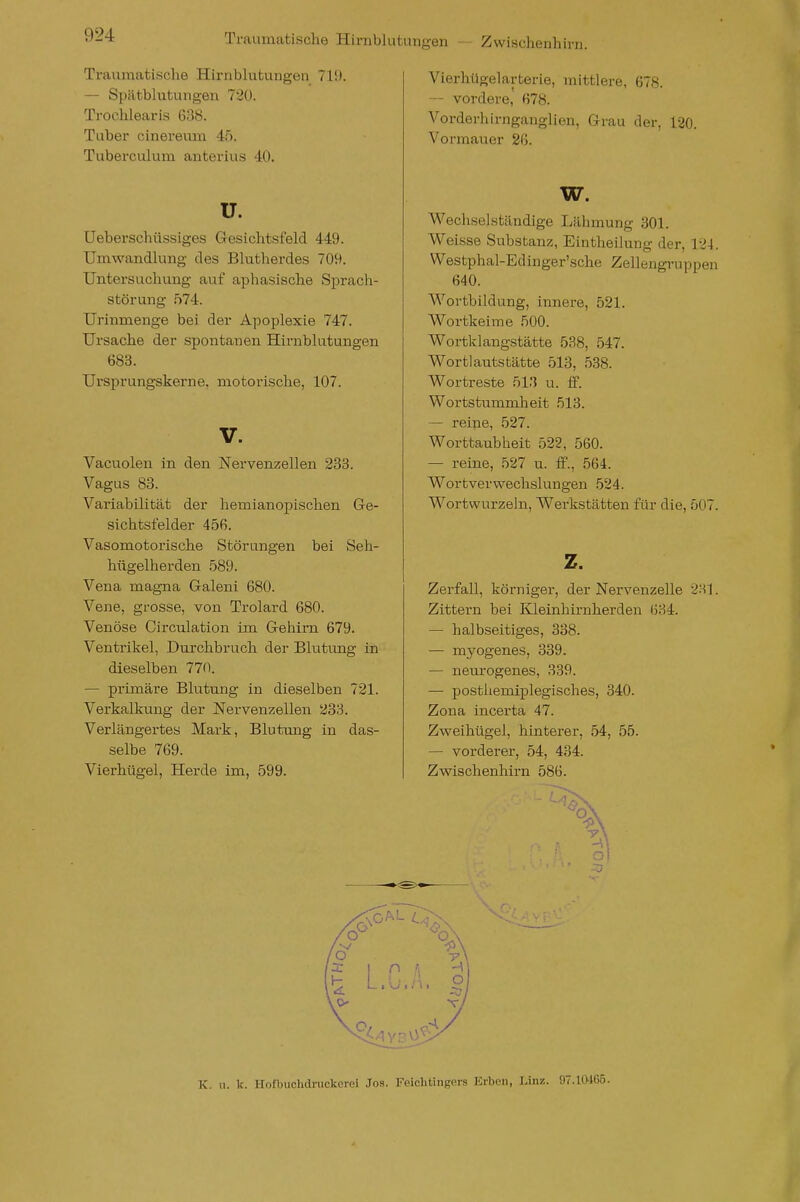 Traumatische Hirnblutungen — Zwischenhirn. Traumatische Hirnblutungen 719. — Spätblutungen 720. Trochlearis 638. Tuber cinereum 45. Tuberculum anterius 40. u. üeberschüssiges Gesichtsfeld 449. Umwandlung des Blutherdes 709. Untersuchung auf aphasische Sprach- störung 574. Urinmenge bei der Apoplexie 747. Ursache der spontanen Hirnblutungen 683. Ursprungskerne, motorische, 107. V. Vacuolen in den Nervenzellen 233. Vagus 83. Variabilität der hemianopischen Ge- sichtsfelder 456. Vasomotorische Störungen bei Seh- hügelherden 589. Vena magna Galeni 680. Vene, grosse, von Trolard 680. Venöse Circulation im Gehirn 679. Ventrikel, Durchbruch der Blutimg in dieselben 770. — primäre Blutung in dieselben 721. Verkalkung der Nervenzellen 233. Verlängertes Mark, Blutung in das- selbe 769. Vierhügel, Herde im, 599. Vierhügelarterie, mittlere, 678. — vordere, 678. Vorderhirnganglien, Grau der, 120. Vormauer 26. w. Wechselständige Lähmung 301. Weisse Substanz, Eintheilung der, 124. Westphal-Edinger'sche Zellengruppen 640. Wortbildung, innere, 521. Wortkeime 500. Wortklangstätte 538, 547. Wortlautstätte 513, 538. Wortreste 51.'$ u. ff. Wortstummheit 513. — reine, 527. Worttaubheit 522, 560. — reine, 527 u. £f., 564. Wortvervvechslungen .524. Wortwurzeln, Werkstätten für die, 507. z. Zerfall, körniger, der Nervenzelle 231. Zittern bei Kleinhirnherden 634. — halbseitiges, 338. — mj'^ogenes, 339. — nem'ogenes, 339. — posthemiplegisches, 340. Zona incerta 47. Zweihügel, hinterer, 54, 55. — vorderer, 54, 434. Zwischenhirn 586. K. u. k. Hofbuchdruckerei Jos. Feichtingers Erben, Linz. 97.10465.