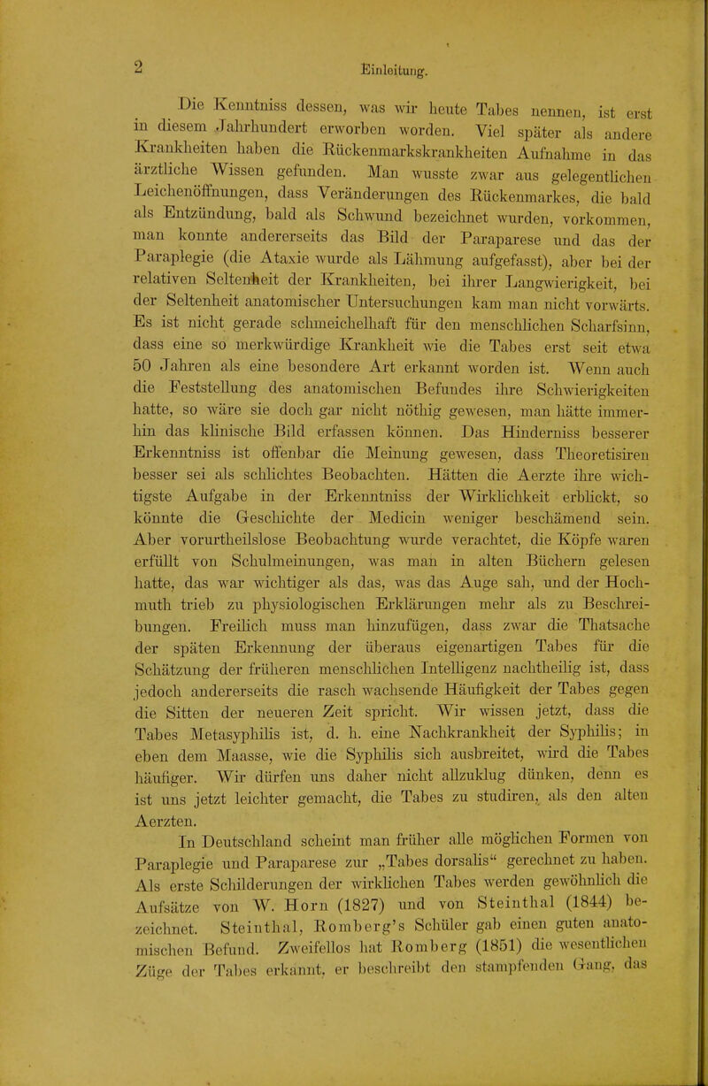 Die Keiintniss dessen, was wü- heute Tabes nennen, ist erst in diesem Jahrhundert erworben worden. Viel später als andere Ki-ankheiten haben die Rückenmarkskrankheiten Aufnahme in das ärztliche Wissen gefunden. Man wusste zwar aus gelegentUchen Leichenöffnungen, dass Veränderungen des Rückenmarkes, die bald als Entzündung, bald als Schwund bezeichnet wurden, vorkommen, man konnte andererseits das Bild der Paraparese und das der Paraplegie (die Ataxie wurde als Lähmung aufgefasst), aber bei der relativen Seltenheit der Krankheiten, bei ihrer Langwierigkeit, bei der Seltenheit anatomischer Untersuchungen kam man nicht vorwärts. Es ist nicht gerade schmeichelhaft für den menschlichen Scharfsinn, dass eine so merkwüi-dige Ki-ankheit wie die Tabes erst seit etwa 50 Jahren als eine besondere Ai-t erkannt worden ist. Wenn auch die Feststellung des anatomischen Befundes ihre Schwierigkeiten hatte, so wäre sie doch gar nicht nöthig gewesen, man hätte immer- hin das klinische Bild erfassen können. Das Hinderniss besserer Erkenntniss ist offenbar die Meinung gewesen, dass Theoretisiren besser sei als schlichtes Beobachten. Hätten die Aerzte ihre wich- tigste Aufgabe in der Erkenntniss der Wü'klichkeit erblickt, so könnte die Geschichte der Medicin weniger beschämend sein. Aber vorurtheilslose Beobachtung wurde verachtet, die Köpfe waren erfüllt von Schulmeinungen, was man in alten Büchern gelesen hatte, das war wichtiger als das, was das Auge sah, und der Hoch- muth trieb zu physiologischen Erklärungen mehr als zu Beschrei- bungen. Freilich muss man hinzufügen, dass zwar die Thatsache der späten Erkennung der überaus eigenartigen Tabes für die Schätzung der früheren menschlichen Intelligenz nachtheilig ist, dass jedoch andererseits die rasch wachsende Häufigkeit der Tabes gegen die Sitten der neueren Zeit spricht. Wir wissen jetzt, dass die Tabes Metasyphilis ist, d. h. eine Nachkrankheit der Sj^hilis; in eben dem Maasse, wie die Syphilis sich ausbreitet, wii-d die Tabes häufiger. Wir dürfen uns daher nicht allzuklug dünken, denn es ist uns jetzt leichter gemacht, die Tabes zu studii-en, als den alten Aerzten. In Deutschland scheint man früher alle möglichen Formen von Paraplegie und Paraparese zur „Tabes dorsalis gerechnet zu haben. Als erste Schilderungen der wirklichen Tabes werden gewöhnlich die Aufsätze von W. Horn (1827) und von Steinthal (1844) be- zeichnet. Steinthal, Romberg's Schüler gab einen guten anato- mischen Befund. Zweifellos hat Romberg (1851) die wesentlichen Züge der Tabes erkannt, er beschreibt den stampfenden (.lang, das