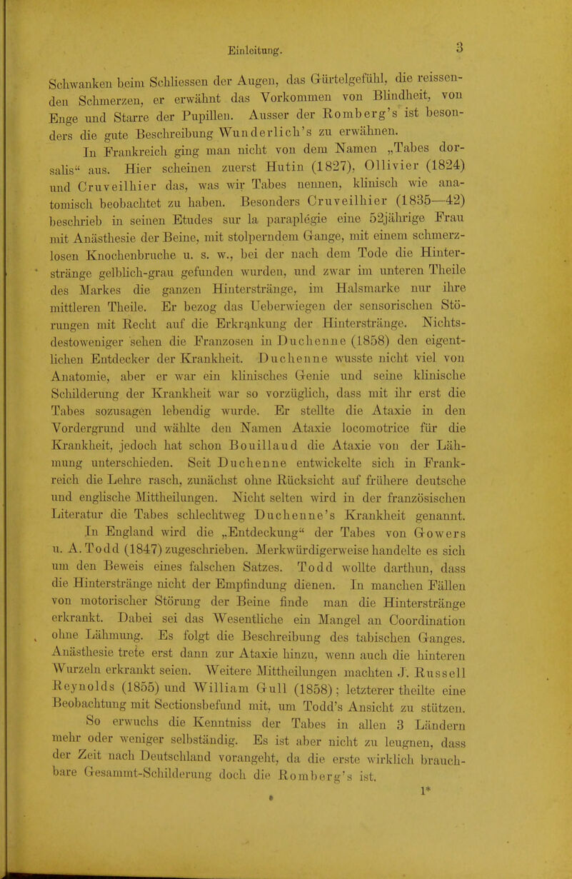 Schwankeu beim Scliliessen der Augen, das Gürtelgefülil, die reissen- deu Schmerzen, er erwähnt das Vorkommen von Blindheit, von Enge und Stai-re der PupiUeu. Ausser der Romberg's^ ist beson- ders die gute Beschreibung Wunderlich's zu erwähnen. In Frauki-eich ging man nicht von dem Namen „Tabes dor- saUs aus. Hier scheinen zuerst Hutin (1827), Ollivier (1824) und Cruveilhier das, was wir Tabes nennen, klinisch wie ana- tomisch beobachtet zu haben. Besonders Cruveilhier (1835—42) beschi-ieb in seinen Etudes sur la paraplegie eine 52jäl-ii-ige Frau mit Anästhesie der Beine, mit stolperndem Gange, mit einem schmerz- losen Knochenbruche u. s. w., bei der nach dem Tode die Hinter- stränge gelbhch-grau gefunden wurden, und zwar im unteren Theile des Markes die ganzen Hintersträuge, im Halsmarke nur ihre mittleren Theile. Er bezog das Ueberwiegen der sensorischen Stö- rungen mit Recht auf die Erkrg,nkung der Hinterstränge. Nichts- destoweniger sehen die Franzosen in Duchenne (1858) den eigent- lichen Entdecker der Krankheit. Duchenne wusste nicht viel von Anatomie, aber er war ein klinisches Genie und seine klinische Scliilderung der Krankheit war so vorzüglich, dass mit ihr erst die Tabes sozusagen lebendig wurde. Er stellte die Ataxie in den Vordergrund und wählte den Namen Ataxie locomotrice für die Kj-ankheit, jedoch hat schon Bouillaud die Ataxie von der Läh- mung unterschieden. Seit Duchenne entwickelte sich in Frank- reich die Lehre rasch, zunächst ohne Rücksicht auf frühere deutsche und enghsche Mittheilungen. Nicht selten wird in der französischen Literatur die Tabes schlechtweg Duchenne's Krankheit genannt. In England wird die ».Entdeckung der Tabes von Gowers u. A. Todd (1847) zugeschrieben. Merkwürdigerweise handelte es sich um den Beweis eines falschen Satzes. Todd wollte darthun, dass die Hinterstränge nicht der Empfindung dienen. In manchen Fällen von motorischer Störung der Beine finde man die Hinterstränge erkrankt. Dabei sei das Wesentliche ein Mangel an Coordination ohne Lähmung. Es folgt die Beschreibung des tabischen Ganges. Anästhesie trete erst dann zur Ataxie hinzu, wenn auch die hinteren Wurzeln erkrankt seien. Weitere Mittheilungen machten J. Russell Reynolds (1855) und William Gull (1858); letzterer theilte eine Beobachtung mit Sectionsbefund mit, um Todd's Ansicht zu stützen. So erwuchs die Kenntniss der Tabes in allen 3 Ländern mehr oder weniger selbständig. Es ist aber nicht zu leugnen, dass der Zeit nach Deutschland vorangeht, da die erste wirklich brauch- bare Gesammt-Scliilderung doch die Romberg's ist.