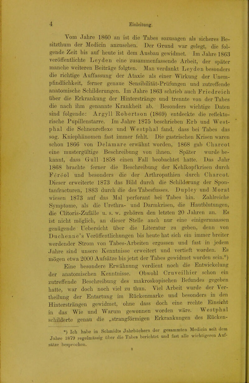 Vom Jahre 1860 an ist die Tabes sozusagen als sicheres Be- sitzthum der Medicin anzusehen. Der G-rund war gelegt, die fol- gende Zeit bis auf heute ist dem Ansbau gewidmet. Im Jahre 186;} veröffentlichte Leyden eine zusammenfassende Arbeit, der später manche weiteren Beiträge folgten. Man verdankt Leyden besonders die richtige Auffassung der Ataxie als einer Wirkung der Uuem- pfindlichkeit, ferner genaue Sensibilität-Prüfungen und zutreffende anatomische Schilderungen. Im Jahre 1863 schrieb auch Friedreich über die Erkrankung der Hinterstränge und trennte von der Tabes die nach ihm genannte Ki-ankheit ab. Besonders Mächtige Daten sind folgende: Argyll Robertson (1869) entdeckte die reflekto- rische Pupillenstarre. Im Jahre 1875 beschrieben Erb und West- phal die Sehnem-eflexe und Westphal fand, dass bei Tabes das sog. Kniephänomen fast immer fehlt. Die gastrischen Krisen waren schon 1866 von Delamare erwähnt worden, 1868 gab Charcot eine mustergültige Beschreibung von ihnen. Später wurde be- kannt, dass Gull 1858 einen Fall beobachtet hatte. Das Jahr 1868 brachte ferner die Beschreibung der Kehlkopfkrisen durch Ferdol und besonders die der Arthropathien durch Charcot. Dieser erweiterte 1873 das Bild durch die Scliilderung der Spon- tanfracturen, 1883 durch die des Tabesfusses. Dupley und Morat wiesen 1873 auf das Mal perforant bei Tabes hin. Zahlreiche Symptome, als die Urethi-a- und Darmkrisen, die Hautblutungen, die Cütoris-Zufälle u. s. w. gehören den letzten 20 Jahren an. Es ist nicht möglich, an dieser Stelle auch nur eine einigermaassen genügende Uebersicht über die Literatur zu geben, denn von Duchenne's Veröffentlichungen bis heute hat sich ein immer breiter werdender Strom von Tabes-Arbeiten ergossen und fast in jedem Jahre sind unsere Kenntnisse erweitert und vertieft worden. Es mögen etwa 2000 Aufsätze bis jetzt der Tabes gewidmet worden sein.*) Eine besondere Erwähnung verdient noch die Entwickelung der anatomischen Kenntnisse. Obwohl Cruveilhier schon ein zutreffende Beschreibung des makroskopischen Befundes gegeben hatte, war doch noch viel zu thun. Viel Ai-beit wurde der Ver- theilung der Entartung im Eückenmaxke und besonders in den Hintersträngen gewidmet, ohne dass doch eine rechte Einsicht in das Wie und Warum gewonnen worden wäre. Westphal schilderte genau die „strangförmigen Erkrankungen des Rücken- *) Ich. habe in Sclimidts Jahrbüchern der gesammton Medicin seit deiQ Jahre 1879 rogelmäaaig ülicr die Tabes berichtot und fast alle wichtigeren Auf- Sätze l)(!api-(i(;hon.