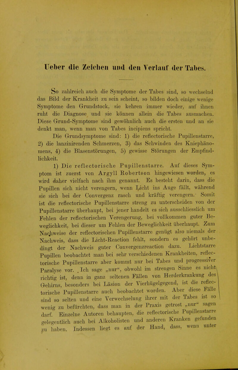 lieber die Zeielieii und den Verlauf der Tabes. So zahlreich auch die Symptome der Tabes sind, so wechselnd das Bild der Krankheit zu sein scheint, so bilden doch einige wenige Symptome den Grundstock, sie kehren immer wieder, auf ihnen ruht die Diagnose und sie können allein die Tabes ausmachen. Diese Grund-Symptome sind gewöhnlich auch die ersten und an sie denkt man, wenn man von Tabes incipiens spricht. Die Grundsymptome sind: 1) die reflectorische Pupillenstarre, 2) die lanzinirenden Schmerzen, 3) das Schwinden des Kniephäno- mens, 4) die Blasenstörungen, 5) gewisse Störungen der Empfind- lichkeit. 1) Die reflectorische Pupillenstarre. Auf dieses Sym- ptom ist zuerst von Argyll Robertson hingewiesen worden, es wird daher vielfach nach ihm genannt. Es besteht darin, dass die Pupillen sich nicht verengern, wenn Licht ins Auge fällt, während sie sich bei der Convergenz rasch und kräftig verengern.- Somit ist die reflectorische Pupillenstarre streng zu unterscheiden von der Pupillenstarre überhaupt, bei jener handelt es sich ausschliesslich um Fehlen der reflectorischen Verengerung, bei vollkommen guter Be- weglichkeit, bei dieser um Fehlen der Beweghchkeit überhaupt. Zum Naqjiweise der reflectorischen Pupillenstarre genügt also niemals der Nachweis, dass die Licht-Eeaction fehlt, sondern es gehört unbe- dingt der Nachweis guter Convergenzreaction dazu. Lichtstarre Pupillen beobachtet man bei sehr verschiedenen Krankheiten, reflec- torische Pupülenstarre aber kommt nui- bei Tabes und progressiver Paralyse vor. Ich sage „nur, obwohl im strengen Sinne es nichts richtig ist, denn in ganz seltenen Fällen von Herderkrankung des' Gehii-ns, besonders bei Läsion der Vierhügelgegend, ist die reflec- torische Pupillenstarre auch beobachtet worden. Aber diese Fälle sind so selten und eine Verwechselung ihi-er mit der Tabes ist so wenig zu befürchten, dass man in der Praxis geü'ost „nur sagen darf Einzelne Autoren behaupten, die reflectorische PupiUenstarre gelegentlich auch bei Alkoholisten und anderen Ki-anken gefunden ,u haben. Indessen Hegt es auf der Hand, dass, wenn unter