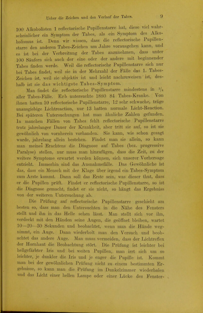 100 AlkohoHsten 1 reflectorische Piipilleustarre hat, diese viel wahr- scheiulicher ein Symptom der Tabes, als ein Symptom des Alko- hoHsmus ist. Denn wk wissen, dass die reflectorische Pupillen- starre den anderen Tabes-Zeichen um Jahre vorausgehen kann, und es ist bei der Verbreitung der Tabes anzunehmen, dass unter 100 Säufern sich auch der eine oder der andere mit beginnender Tabes finden werde. Weil die reflectorische Pupillenstai-re sich nur bei Tabes findet, weil sie in der Mehrzahl der Fälle das 1. Tabes- Zeichen ist, weil sie objektiv ist und leicht nachzuweisen ist, des- halb ist sie das wichtigste Tabes-Symptom. Man findet die reflectorische Pupillenstarre mindestens in -^i aller Tabes-Fälle. Erb untersuchte 1880 84 Tabes-Kranke. Von ihnen hatten 59 reflectorische Pupillenstarre, 12 sehr schwache, träge unausgiebige Lichtreaction, nur 13 hatten normale Licht-Reaction. Bei späteren Untersuchungen hat man ähnUche Zalilen gefunden. In manchen Fällen von Tabes fehlt reflectorische Pupillenstai-re trotz jahrelanger Dauer der I^i-ankheit, aber tritt sie auf, so ist sie gewöhnlich von vornherein vorhanden. Sie kann, wie schon gesagt wurde, jahrelang allein bestehen. Findet man sie allein, so kann man meines Erachtens die Diagnose auf Tabes (bez. progressive Paralyse) stellen, nur muss man hinzufügen, dass die Zeit, zii der weitere Symptome erwartet werden können, sich unserer Vorhersage entzieht. Immerhin sind das Ausnalunefälle. Das Gewöhnliche ist das, dass ein Mensch mit der Klage über irgend ein Tabes-Symptom zum Ai'zte kommt. Dann soll das Erste sein, was dieser thut, dass er die Pupillen prüft. Findet er reflectorische Pupillenstarre, so ist die Diagnose gemacht, findet er sie nicht, so hängt das Ergebniss von der weiteren Untersuchung ab. Die Prüfung auf reflectorische Pupillenstarre geschieht am besten so, dass man den Untersuchten in die Nähe des Fensters stellt und ihn in das Helle sehen lässt. Man stellt sich vor ihn, verdeckt mit den Händen seine Augen, die geöffnet bleiben, wartet 10—20—30 Sekunden und beobachtet, wenn man die Hände weg- nimmt, ein Auge. . Dann wiederholt man den Versuch und beob- achtet das andere Auge. Man muss vermeiden, dass der Lichtreflex der Hornhaut die Beobachtung stört. Die Prüfung ist leichter bei hellgefärbter Iris und bei weiten Pupillen, man ii-rt sich um so leichter, je dunkler die Ms und je enger die Pupille ist. Kommt man bei der gewöhnlichen Prüfung nicht zu einem bestimmten Er- gebnisse, so kann man die Prüfung im Dunkelzimmer wiederholen und das Licht einer hellen Lampe oder einer Lücke des Fenster-