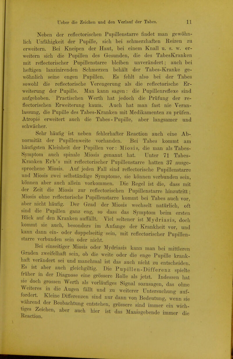 Neben der reflectorisclien Piipillenstarre findet man gewöhn- lich Unfähigkeit der Pupille, sich bei schmerzhaften Reizen zu erweitern. Bei Kneipen der Haut, bei einem Knall u. s. w. er- weitern sich die Pupillen des Gesunden, die des TabesKranken mit reflectorischer Pupillenstai-re bleiben unverändert; auch bei heftigen lanzinirenden Schmerzen behält der Tabes-Kranke ge- wöhnlich seine engen Pupillen. Es fehlt also bei der Tabes sowohl die reflectorische Verengerung als die reflectorische Er- weiterung der Pupille. Man kann sagen: die Pupillenreflexe sind aufgehoben. Practischen Werth hat jedoch die Prüfung der re- flectorischen Erweiterung kaum. Auch hat man fast nie Veran- lassung, die Pupille des Tabes-Kranken mit Medikamenten zu prüfen. Atropie erweitert auch die Tabes - Pupille, aber langsamer und schwächer. Sehr häufig ist neben fehlerhafter Reaction auch eine Ab- normität der Pupillenweite vorhanden. Bei Tabes kommt am häufigsten Kleinheit der Pupillen vor: Miosis, die man als Tabes- Symptom auch spinale Miosis genannt hat. Unter 71 Tabes- Kranken Erb's mit reflectorischer Pupillenstarre hatten 37 ausge- sprochene Miosis. Auf jeden Fall sind reflectorische Pupillenstarre und Miosis zwei selbständige Symptome, sie können verbunden sein, können aber auch allein vorkommen. Die Regel ist die, dass mit der Zeit die Miosis zur reflectorischen Pupillenstarre hinzutritt; Miosis ohne reflectorische Pupillenstai-re kommt bei Tabes auch vor, aber nicht häufig. Der Grad der Miosis wechselt natüi-lich, oft sind die Pupülen ganz eng, so dass das Symptom beim ersten Blick auf den Banken auflällt. Viel seltener ist Mydriasis, doch kommt sie auch, besondei-s im Anfange der Krankheit vor, und kann dann ein- oder doppelseitig sein, mit reflectorischer PupiUen- starre verbunden sein oder nicht. Bei einseitiger Miosis oder Mydriasis kann man bei mittleren Graden zweifelhaft sein, ob die weite oder die enge Pupüle krank- haft verändert sei und manchmal ist das auch nicht zu entscheiden Es ist aber auch gleichgiltig. Die Pupillen-Differenz spielte Iruher m der Diagnose eine gi-össere Rolle als jetzt. Indessen hat sie doch grossen AVerth als vorläufiges Signal sozusagen, das ohne Weiteres m die Augen fällt und zu weiterer Untersuchung auf- tordert. Kieme Differenzen sind nur dann von Bedeutung, wenn sie wahi-end der Beobachtung entstehen, grössere sind immer ein wich- tiges Zeichen, aber auch hier ist das Maassgebende immer die