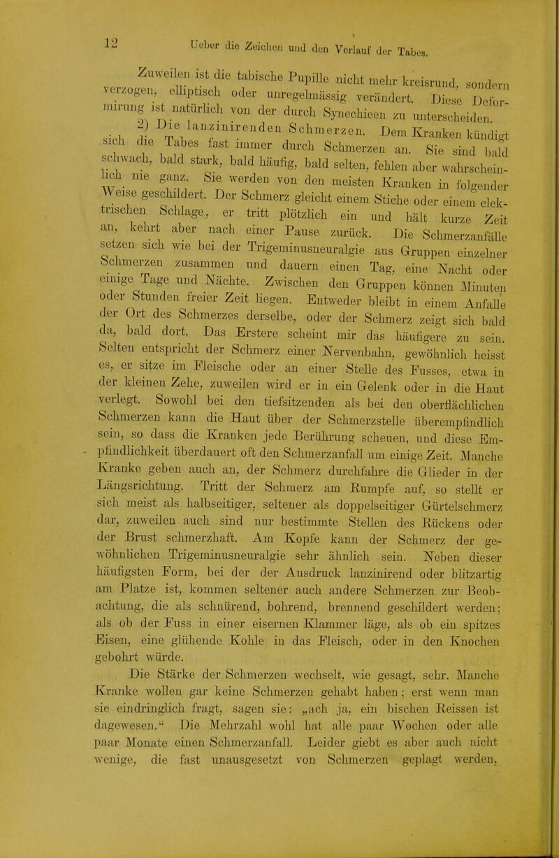 1 12 Ucbür die Zeichcii und den Verlauf der Tabes. Zuweilen ist die t.bische Pupille nicht mehr kreisrund, sondern verzogen, elhptisch oder unregelmässig verändert. Diese 1 ^ nurung natiirlich von der durch Synechieen zu unterscheiden .,V1 I>em Ki-anken kündigt si h dxe Tabes fast immer durch Schmerzen an. Sie sind bald schwach, bald stark, bald häufig, bald selten, fehlen aber wak-schein- lieh nie ganz. Sie werden von den meisten Ki-anken in folgender Weise geschildert. Der Schmerz gleicht einem Stiche oder einem elek- trischen Schlage, er tritt plötzlich ein und hält kurze Zeit an kehrt aber nach einer Pause zurück. Die Schmerzanfälle setzen sich wie bei der Trigeminusneuralgie aus Gruppen einzelner Schmerzen zusammen und dauern einen Tag, eine Nacht oder einige Tage und Nächte. Zwischen den Gruppen können Minuten oder Stunden freier Zeit liegen. Entweder bleibt in einem AnfaUe der Ort des Schmerzes derselbe, oder der Schmerz zeigt sich bald da, bald dort. Das Erstere scheint mir das häufigere zu sein. Selten entspricht der Schmerz einer Nervenbahn, gewöhnlich heisst es, er sitze im Fleische oder an einer Stelle des Eusses, etwa in der kleineu Zehe, zuweilen wird er in ein Gelenk oder in die Haut verlegt. Sowohl bei den tiefsitzeuden als bei den obertiächHchen Schmerzen kann die Haut über der SchmerzsteUe überempfindlich sein, so dass die Kranken jede Berührung scheuen, und diese Em- pfindlichkeit überdauert oft den Schmerzanfall um einige Zeit. Manche Kranke geben auch an, der Schmerz durchfahi-e die Glieder in der Längsrichtung. Tritt der Schmerz am Rumpfe auf, so stellt er sich meist als halbseitiger, seltener als doppelseitiger Güi-telschmerz dar, zuweilen auch sind nui- bestimmte Stellen des Kückens oder der Brust schmerzhaft. Am Kopfe kann der Schmerz der ge- wöhnlichen Trigeminusneuralgie sehr ähnlich sein. Neben dieser häufigsten Eorm, bei der der Ausdi-uck lanzinirend oder blitzartig am Platze ist, kommen seltener auch andere Schmerzen zur Beob- achtung, die als schnürend, bokrend, brennend geschildert werden; als ob der Euss in einer eisernen Klammer läge, als ob ein spitzes Eisen, eine glühende Kohle in das Eleisch, oder in den Knochen gebohrt würde. Die Stärke der Schmerzen wechselt, wie gesagt, sehr. Manche Kranke wollen gar keine Schmerzen gehabt haben; erst wenn man sie eindiinglich fragt, sagen sie: „ach ja, ein bischeu Reissen ist dagewesen. Die Mehrzahl wohl hat alle paar Wochen oder alle paar Monate einen Schmerzanfall. Leider giebt es aber auch nicht wenige, die fast unausgesetzt von Schmerzen geplagt werden,