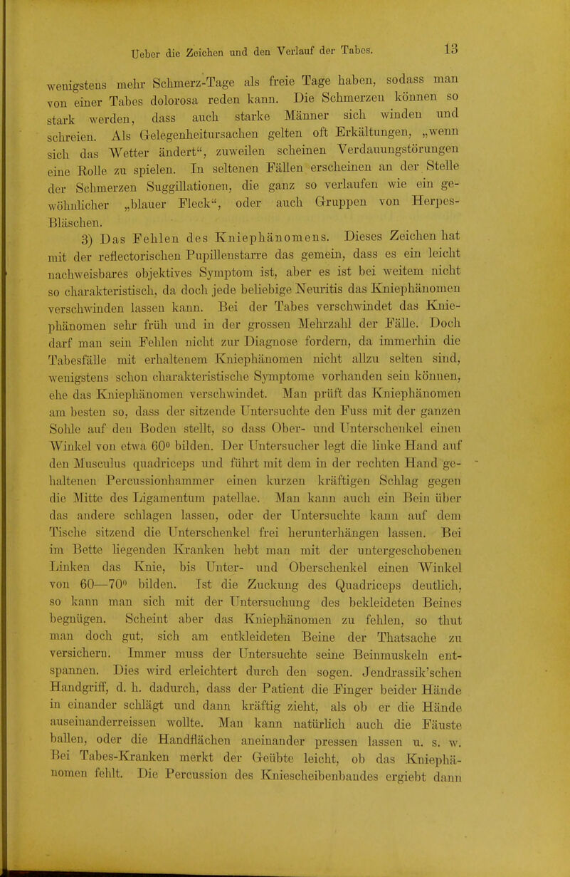 wenigstens mehi- Sclimerz-Tage als freie Tage haben, sodass man von einer Tabes dolorosa reden kann. Die Schmerzen können so stark werden, dass auch starke Männer sich winden und schi-eien. Als Gelegenheitursachen gelten oft Erkältungen, „wenn sich das Wetter ändert, zuweilen scheinen Verdauungstöruugeu eine Rolle zu spielen. In seltenen Fällen erscheinen an der . Stelle der Schmerzen Suggillationen, die ganz so verlaufen wie ein ge- wöhnücher „blauer Fleck, oder auch Gruppen von Herpes- Bläschen. 3) Das Fehlen des Kniephänomeus. Dieses Zeichen hat mit der reflectorischen Pupillenstarre das gemein, dass es ein leicht nachweisbares objektives Symptom ist, aber es ist bei weitem nicht so charakteristisch, da doch jede beliebige Neuritis das Kniephäuomen verschwinden lassen kann. Bei der Tabes verschwindet das Knie- phänomeu sehr früh und in der grossen Mehi'zahl der Fälle. Doch darf man sein Fehleu nicht zur Diagnose fordern, da immerhin die Tabesfälle mit erhaltenem Kniephänomen nicht allzu selten sind, wenigstens schon charakteristische Symptome vorhanden sein können, ehe das Kniephänomen verschwindet. Man prüft das Kniephänomen am besten so, dass der sitzende Untersuchte den Fuss mit der ganzen Sohle auf den Boden stellt, so dass Ober- und Unterschenkel einen Winkel von etwa 60° bilden. Der Untersucher legt die linke Hand auf den Musculus quadriceps und fülu-t mit dem in der rechten Hand ge- haltenen Percussionhammer einen kurzen kräftigen Schlag gegen die Mitte des Ligamentum patellae. Man kann auch ein Bein über das andere schlagen lassen, oder der Untersuchte kann auf dem Tische sitzend die Unterschenkel frei herunterhängen lassen. Bei im Bette hegenden Kranken hebt man mit der untergeschobenen Linken das Knie, bis Unter- und Oberschenkel einen Winkel von 60—70'^ bilden. Ist die Zuckung des Quadriceps deuthch, so kann man sich mit der Untersuchung des bekleideten Beines begnügen. Scheint aber das Kniephänomen zu fehlen, so thut man doch gut, sich am entkleideten Beine der Thatsache zu versichern. Immer muss der Untersuchte seine Beiumuskeln ent- spannen. Dies wird erleichtert durch den sogen. Jendi-assik'schen Handgriff, d. h. dadm-ch, dass der Patient die Finger beider Hände in einander schlägt und dann kräftig zieht, als ob er die Hände auseinanderreissen woUte. Man kann natürlich auch die Fäuste ballen, oder die Handflächen aneinander pressen lassen u. s. w. Bei Tabes-Ki-anken merkt der Geübte leicht, ob das Kniephä- uomen fehlt. Die Percussion des Kniescheibenbaudes ergiebt dann