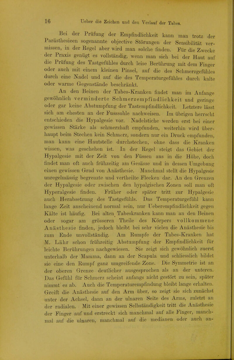 Bei der Prüfung der Empfindlichkeit kann man trotz der Parästhesieen sogenannte objective Störungen der Sensibilität ver- missen, in der Regel aber wird man solche finden. Für die Zwecke der Praxis genügt es vollständig, wenn man sich bei der Haut auf die Prüfung des Tastgefühles durch leise Berührung mit dem Finger oder auch mit einem kleinen Pinsel, auf die des Schmerzgefühles durch eine Nadel und auf die des Temperaturgefühles durch kalte oder warme Gegenstände beschränkt. An den Beinen der Tabes-Kranken findet man im Anfange gewöhnlich verminderte Schmerzempfindlichkeit und geringe oder gar keine Abstumpfung der TastempfindHchkeit. Letztere lässt sich am ehesten an der Fusssohle nachweisen. Im übrigen herrscht entschieden die Hypalgesie vor. Nadelstiche werden erst bei einer gewissen Stärke als schmerzhaft empfunden, weiterhin wii-d über- haupt beim Stechen kein Schmerz, sondern nur ein Druck empfunden, man kann eine PlautsteUe durchstechen, ohne dass die Kranken wissen, was geschehen ist. In der Regel steigt das Grebiet der Hypalgesie mit der Zeit von den Füssen aus in die Höhe, doch findet man oft auch frühzeitig am Gresässe und in dessen Umgebung einen gewissen Grad von Anästhesie. Manchmal stellt die Hypalgesie uuregelmässig begrenzte und vertheilte Flecken dar. An den Grenzen der Hypalgesie oder zwischen den hypalgischen Zonen soll man oft Hyperalgesie finden. Früher oder später tritt zur Hypalgesie auch Herabsetzung des Tastgefühls. Das Temperaturgefühl kann lange Zeit anscheinend normal sein, nur üeberempfindlichkeit gegen Kälte ist häufig. Bei alten Tabeskranken kann man an den Beinen oder sogar am grösseren Theile des Körpers vollkommene Anästhesie finden, jedoch bleibt bei sehr vielen die Anästhesie bis zum Ende unvollständig. Am Rumpfe der Tabes-Kranken hat M. Lähr schon frühzeitig Abstumpfung der Empfindlichkeit für leichte Berührungen nachgewiesen. Sie zeigt sich gewöhnlich zuerst unterhalb der Mamma, dann an der Scapula und schliesslich bildet sie eine den Rumpf ganz umgreifende Zone. Die Symmetrie ist an der oberen Grenze deutlicher ausgesprochen als an der unteren. Das Gefühl füi- Schmerz scheint anfangs nicht gestört zu sein, später nimmt es ab. Auch die Temperaturempfindung bleibt lange erhalten. Greift die Anästhesie auf den Arm über, so zeigt sie sich zunächst unter der Achsel, dann an der ulnaren Seite des Arms, zuletzt an der radialen. Mit einer gewissen Selbständigkeit tritt die Anästhesie der Finger auf und erstreckt sich manchmal auf alle Finger, manch- mal auf die ulnaren, manchmal auf die medianen oder auch an-