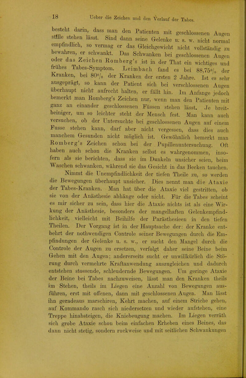 besteht darin dass man den Patienten mit geschlossenen Augen stme stehen lässt. Sind dann seine Gelenke u; s. w. nicht normal empfindlich, so vermag er das Gleichgewicht nicht vollständig zu bewahren, er schwankt. Das Schwanken bei geschlossenen Augen oder das Zeichen Eomberg's ist in der That ein wichtiges und frühes Tabes-Symptom, Leimbach fand es bei 88,75o/„ der Kranken, bei 8O0/0 der Ki-anken der ersten 2 Jahre. Ist es sehr ausgeprägt, so kann der Patient sich bei verschlossenen Augen überhaupt nicht aufrecht halten, er fällt hin. Im Anfange jedoch bemerkt man Eomberg's Zeichen nur, wenn man den Patienten mit ganz an einander geschlossenen Füssen stehen lässt. Je breit- beiniger, um so leichter steht der Mensch fest. Man kann auch versuchen, ob der Untersuchte bei geschlossenen Augen auf einem Fusse stehen kann, darf aber nicht vergessen, dass dies auch manchem Gesunden nicht möglich ist. Gewöhnlich bemerkt man Eomberg's Zeichen schon bei der Pupillenuntersuchung. Oft haben auch schon die Kranken selbst es wahrgenommen, inso- fern als sie berichten, dass sie im Dunkeln unsicher seien, beim Waschen schwanken, während sie das Gesicht in das Becken tauchen. Nimmt die Unempfindlichkeit der tiefen Theile zu, so werden die Bewegungen überhaupt unsicher. Dies nennt man die Ataxie der Tabes-Kranken. Man hat über die Ataxie viel gestritten, ob sie von der Anästhesie abhänge oder nicht. Für die Tabes scheint es mir sicher zu sein, dass hier die Ataxie nichts ist als eine Wir- kung der Anästhesie, besonders der mangelhaften Gelenkempfind- lichkeit, vielleicht mit Beihilfe der Parästhesieen in den tiefen Theüen. Der Vorgang ist in der Hauptsache der: der Ki-anke ent- behrt der nothwendigen Controle seiner Bewegungen durch die Em- pfindungen der Gelenke u. s. w., er sucht den Mangel durch die Controle der Augen zu ersetzen, verfolgt daher seine Beine beim Gehen mit den Augen; andererseits sucht er unwiUküi-lich die Stö- rung durch vermehrte Kraftanwendung auszugleichen und dadurch entstehen stossende, schleudernde Bewegungen, Um geringe Ataxie der Beine bei Tabes nachzuweisen, lässt man den Ki'anken theils im Stehen, theils im Liegen eine Anzahl von Bewegungen aus- führen, erst mit offenen, dann mit geschlossenen Augen. Man lässt ihn geradeaus marschiren, Kehrt machen, auf einem Striche gehen, auf Kommando rasch sich niedersetzen und wieder aufstehen, eine Treppe hinabsteigen, die Kniebeugung machen. Im Liegen verräth sich grobe Ataxie schon beim einfachen Erheben eines Beines, das dann nicht stetig, sondern ruckweise und mit seitlichen Schwankungen