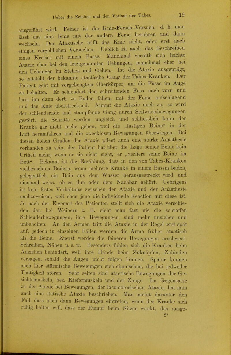 ausgefülii-t wird. Feiner ist der Knie-Fersen-Versuch, d. h. man lässt das eine Knie mit der andern Ferse berüln-en und dann wechseln. Der Ataktische trifft das Knie nicht, oder erst nach einigen vergebHchen Versuchen. ÜebHch ist auch das Beschi'eiben eines Ki-eises mit einem Fusse. Manchmal verräth sich leichte Ataxie eher bei den letztgenannten Hebungen, manchmal eher bei den Hebungen im Stehen und Gehen. Ist die Ataxie ausgeprägt, so entsteht der bekannte atactische Gang der Tabes-Ki-anken. Der Patient geht mit vorgebeugtem Oberkörper, um die Füsse im Auge zu behalten. Er schleudert den schi-eitenden Fuss nach vorn und lässt ihn dann derb zu Boden fallen, mit der Ferse aufschlagend und das Knie überstreckend. Nimmt die Ataxie noch zu, so wird der schleudernde und stampfende Gang durch Seitwärtsbewegungen gestört, die Schiitte werden ungleich und schliesslich kann der Ki-anke gar nicht mehr gehen, weil die „lustigen Beine in der Luft herumfahren und die zwecklosen Bewegungen überwiegen. Bei diesen hohen Graden der Ataxie pflegt auch eine starke Anästhesie vorhanden zu sein, der Patient hat über die Lage seiner Beine kein Urtheil mehr, wenn er sie nicht sieht, er „verliert seine Beine im Bett. Bekannt ist die Erzählung, dass in den von Tabes-Kranken vielbesuchten Bädern, wenn mehrere KjL-anke in einem Bassin baden, gelegentlich ein Bein aus dem Wasser herausgestreckt wird und niemand weiss, ob es ihm oder dem Nachbar gehört. Uebrigens ist kein festes Verhältniss zwischen der Ataxie und der Anästhesie nachzuweisen, weil eben jene die individuelle Reaction auf diese ist. Je nach der Eigenart des Patienten stellt sich die Ataxie verschie- den dar, bei Weibern z. B. sieht man fast nie die schroffen Schleuderbewegungen, ihre Bewegungen sind mehr unsicher und unbeholfen. An den Armen tritt die Ataxie in der Eegel erst spät auf, jedoch in einzelnen Fällen werden die Arme früher atactisch als die Beine. Zuerst werden die feineren Bewegungen erschwert: Schreiben, Nähen u. s. w. Besonders fülilen sich die Kranken beim Anziehen behindert, w€il ihre Hände beim Zuknöpfen, Zubinden versagen, sobald die Augen nicht folgen können. Später können auch hier stürmische Bewegungen sich einmischen, die bei jedweder Thätigkeit stören. Sehr selten sind atactische Bewegungen der Ge- sichtsmuskelu, bez. Kiefermuskeln und der Zunge. Im Gegensatze zu der Ataxie bei Bewegungen, der locomotorischen Ataxie, hat man auch eine statische Ataxie beschrieben. Man meint darunter den Fall, dass auch dann Bewegungen eintreten, wenn der Kranke sich ruhig halten will, dass der Rumpf beim Sitzen wankt, das ausge- 0*