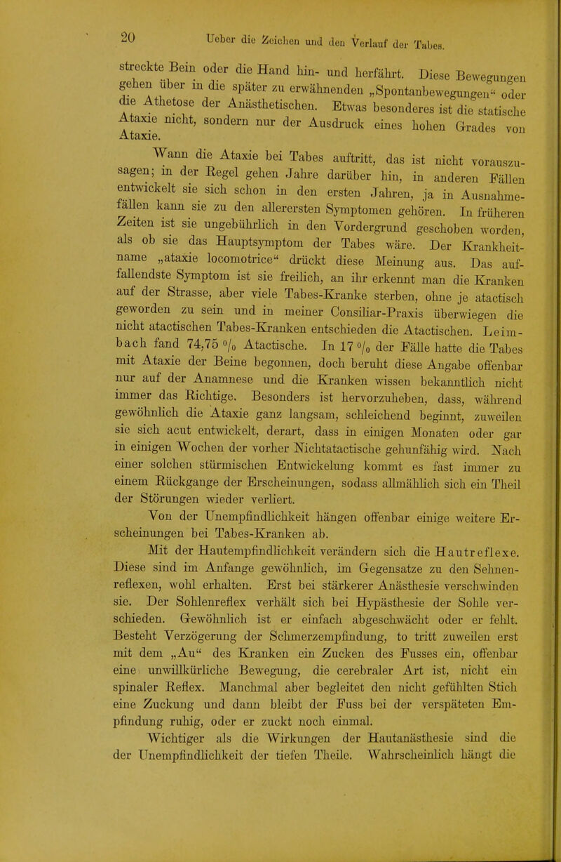 sü:eckte Bein oder die Hand hin- und herfährt. Diese Bewegungen gehen Uber in die später zu erwähnenden „Spontanbewegungen oder die Athetose der Anästhetischen. Etwas besonderes ist die statische A axie nicht, sondern nur der Ausdi-uck eines hohen Grades von Ataxie. Wann die Ataxie bei Tabes auftritt, das ist nicht vorauszu- sagen; in der Regel gehen Jahre darüber hin, in anderen Fällen entwickelt sie sich schon in den ersten Jahren, ja in Ausnahme- lallen kann sie zu den allerersten Symptomen gehören. In früheren Zeiten ist sie ungebührlich in den Vordergi-und geschoben worden, als ob sie das Hauptsymptom der Tabes wäre. Der Krankheit- name „ataxie locomotrice di-ückt diese Meinung aus. Das auf- faUendste Symptom ist sie freilich, an ihr erkennt man die Kranken auf der Strasse, aber viele Tabes-Kranke sterben, ohne je atactisch geworden zu sein und in meiner ConsiHar-Praxis überwiegen die nicht atactischen Tabes-&anken entschieden die Atactischen. Leim- bach fand 74,75 o/« Atactische. In 17 o/« der Fälle hatte die Tabes mit Ataxie der Beine begonnen, doch beruht diese Angabe offenbai- nur auf der Anamnese und die Kranken wissen bekanntlich nicht immer das Richtige. Besonders ist hervorzuheben, dass, wähi-end gewöhnlich die Ataxie ganz langsam, schleichend beginnt, zuweilen sie sich acut entwickelt, derart, dass in einigen Monaten oder gar in einigen Wochen der vorher Mchtatactische gehunfähig wii-d. Nach einer solchen stürmischen Entwickelung kommt es fast immer zu einem Rückgange der Erscheinungen, sodass allmählich sich ein Theil der Störungen wieder verliert. Von der Unempfindlichkeit hängen offenbar einige weitere Er- scheinungen bei Tabes-Kj-anken ab. Mit der Hautempfindlichkeit verändern sich die Hautreflexe. Diese sind im Anfange gewöhnlich, im Gegensatze zu den Sehnen- reflexen, wohl erhalten. Erst bei stärkerer Anästhesie verschwinden sie. Der Sohlenreflex verhält sich bei Hypästhesie der Sohle ver- schieden. GewöhnHch ist er einfach abgeschwächt oder er fehlt. Besteht Verzögerung der Schmerzempfindung, to tritt zuweüen erst mit dem „Au des Kranken ein Zucken des Fusses ein, off'enbar eine unwillkürliche Bewegung, die cerebraler Art ist, nicht ein spinaler Reflex. Manchmal aber begleitet den nicht gefühlten Stich eine Zuckung und dann bleibt der Fuss bei der verspäteten Em- pfindung ruhig, oder er zuckt noch einmal. Wichtiger als die Wirkungen der Hautanästhesie sind die der Unempfindlichkeit der tiefen Theile. AVahrscheiulich hängt die