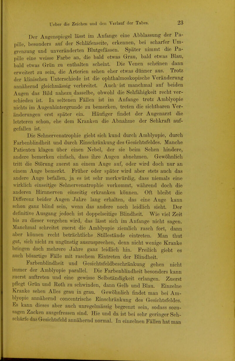 Der Augenspiegel lässt im Anfange eine Abblassung der Pa- pille, besonders auf der Schläfenseite, erkennen, bei scharfer Um- grenzung und unveränderten Blutgefässen. Später nimmt die Pa- pille eine weisse Fai'be an, die bald etwas Grau, bald etwas Blau, bald etwas Grün zu enthalten scheint. Die Venen scheinen dann erweitert zu sein, die Arterien sehen eher etwas dünner aus. Trotz der klinischen Unterschiede ist die ophthalmoskopische Veränderung annähernd gleichmässig verbreitet. Auch-ist manchmal auf beiden Augen das Bild nahezu dasselbe, obwohl die Sehfähigkeit recht ver- schieden ist. In seltenen Pällen ist im Anfange trotz Amblyopie nichts im Augenhintergrunde zu bemerken, treten die sichtbaren Ver- änderungen erst später ein. Häufiger findet der Augenarzt die letzteren schon, ehe dem Kj-anken die Abnahme der Sehkraft auf- gefallen ist. Die Sehnervenatrophie giebt sich kund durch Amblyopie, durch Farbenbhndheit und dm-ch Einschränkung des Gesichtsfeldes. Manche Patienten klagen über einen Nebel, der sie beim Sehen hindere, andere bemerken einfach, dass ihre Augen abnehmen. Gewöhnlich tritt die Störung zuerst an einem Auge auf, oder wird doch nur an einem Auge bemerkt. Früher oder später wird aber stets auch das andere Auge befallen, ja es ist sehr merkwürdig, dass niemals eine Avirklich einseitige Sehnervenatrophie vorkommt, während doch die anderen Hirnnerven einseitig erkranken können. Oft bleibt die Differenz beider Augen Jahre lang erhalten, das eine Auge kann schon ganz blind sein, wenn das andere noch leidlich sieht. Der definitive Ausgang jedoch ist doppelseitige Blindheit. Wie viel Zeit bis zu dieser vergehen wird, das lässt sich im Anfange nicht sagen. Manchmal schreitet zuerst die Amblyopie ziemlich rasch fort, dann aber können recht beträchtliche Stillestände eintreten. Man thut gut, sich nicht zu ungünstig auszusprechen, denn nicht wenige Kranke bringen doch mehrere Jahre ganz leidlich hin. Freilich giebt es auch bösartige Fälle mit raschem Eintreten der Blindheit. Farbenblindheit und Gesichtsfeldbeschränkung gehen nicht immer der Amblyopie parallel. Die Farbenbhndheit besonders kann zuerst auftreten und eine gewisse Selbständigkeit erlangen. Zuerst pflegt Grün und Roth zu schwinden, dann Gelb und Blau. Einzelne Kranke sehen Ahes gi-au in grau. GewöhnHch findet man bei Am- blyopie annähernd concentrische Einschränkung des Gesichtsfeldes. Es kann dieses aber auch unregelmässig begrenzt sein, sodass sozu- sagen Zacken ausgefressen sind. Hie und da ist bei sehr geringer Seh- schärfe das Gesichtsfeld annähernd normal. In einzelnen Fällen hat man