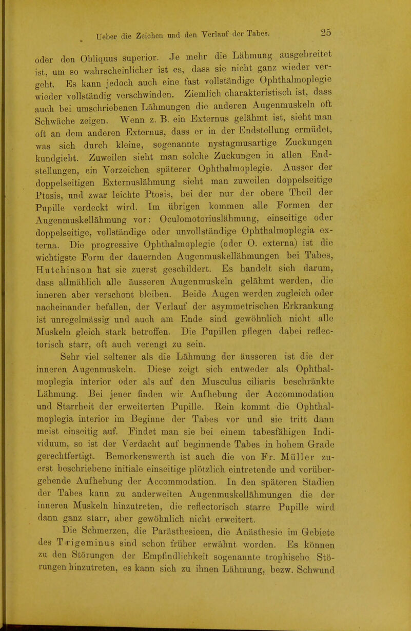 oder den ObHquus superior. Je mehr die Lälimung ausgebreitet ist, um so wahrscheinlicher ist es, dass sie nicht ganz wieder ver- geht. Es kann jedoch auch eine fast vollständige Ophthalmoplegie wieder vollständig verschwinden. Ziemlich charakteristisch ist, dass auch bei umschriebenen Lähmungen die anderen Augenmuskeln oft Schwäche zeigen. Wenn z. B. ein Bxternus gelähmt ist, sieht man oft an dem anderen Bxternus, dass er in der Endstellung ermüdet, was sich durch kleine, sogenannte nystagmusartige Zuckungen kundgiebt. Zuweilen sieht man solche Zuckungen in allen End- stellungen, ein Vorzeichen späterer Ophthalmoplegie. Ausser der doppelseitigen Externuslähmung sieht man zuweilen doppelseitige Ptosis, und zwar leichte Ptosis, bei der nur der obere Theil der Pupille verdeckt wird. Im übrigen kommen alle Formen der Augenmuskellähmung vor: Oculomotoriuslähmung, einseitige oder doppelseitige, vollständige oder unvollständige Ophthalmoplegia ex- terna. Die progressive Ophthalmoplegie (oder 0. externa) ist die wichtigste Form der dauernden Augenmuskellähmungen bei Tabes, Hutchinson hat sie zuerst geschildert. Es handelt sich darum, dass allmählich alle äusseren Augenmuskeln gelähmt werden, die inneren aber verschont bleiben. Beide Augen werden zugleich oder nacheinander befallen, der Verlauf der asymmetrischen Erkrankung ist unregelmässig und auch am Ende sind gewöhnlich nicht alle Muskeln gleich stark betroffen. Die Pupillen pHegen dabei reflec- torisch starr, oft auch verengt zu sein. Sehr viel seltener als die Lähmung der äusseren ist die der inneren Augenmuskeln. Diese zeigt sich entweder als Ophthal- moplegia interior oder als auf den Musculus ciliaris beschränkte Lähmung. Bei jener finden wir Aufhebung der Accommodation und Starrheit der erweiterten Pupille. Rein kommt die Ophthal- moplegia interior im Beginne der Tabes vor und sie tritt dann meist einseitig auf. Findet man sie bei einem tabesfähigen Indi- viduum, so ist der Verdacht auf beginnende Tabes in hohem Grade gerechtfertigt. Bemerkenswerth ist auch die von Fr. Müller zu- erst beschriebene initiale einseitige plötzlich eintretende und vorüber- gehende Aufhebung der Accommodation. In den späteren Stadien der Tabes kann zu anderweiten Augenmuskellähmungen die der inneren Muskeln hinzutreten, die reflectorisch starre Pupille wird dann ganz starr, aber gewöhnlich nicht erweitert. Die Schmerzen, die Parästhosieen, die Anästhesie im Gebiete des Trigeminus sind schon früher erwähnt worden. Es können zu den Störungen der Empfindlichkeit sogenannte trophische Stö- rungen hinzutreten, es kann sich zu ihnen Lähmung, bezw. Schwund