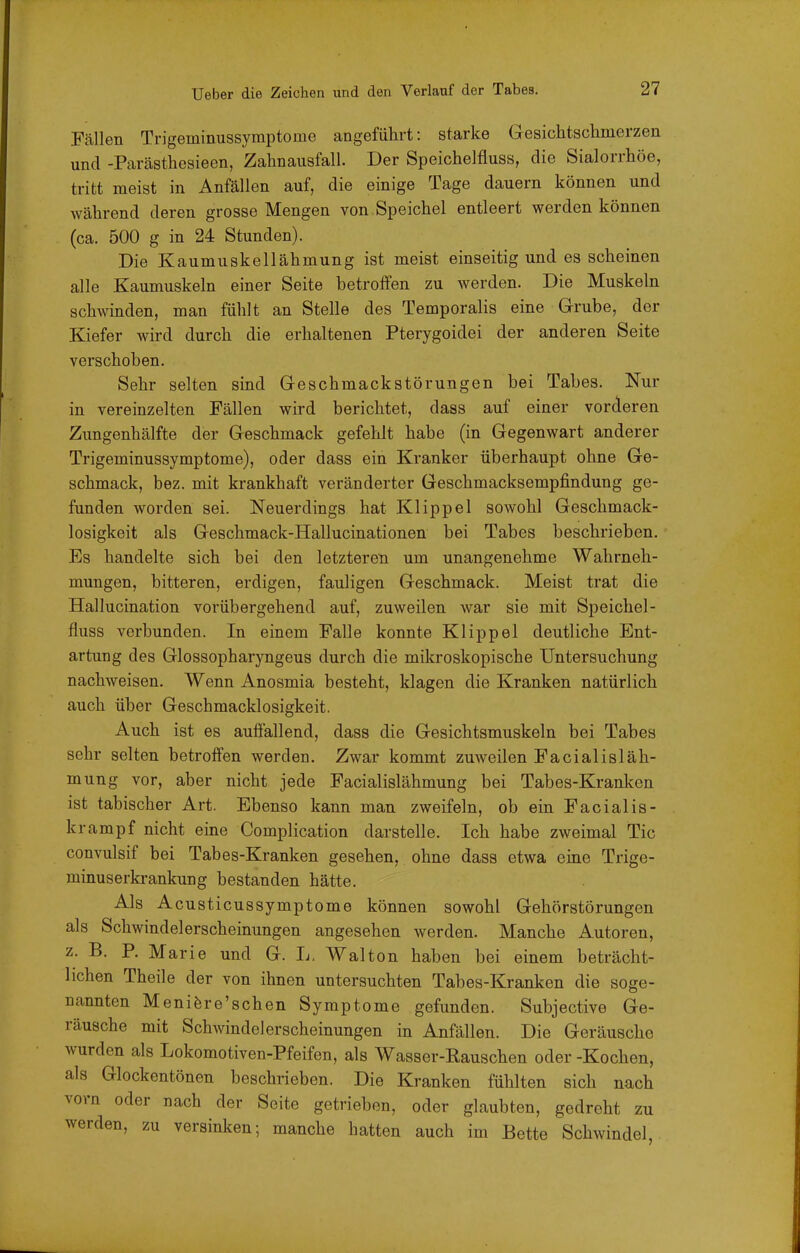 Fällen Trigeminussymptome angeführt: starke Gesichtschmerzen und -Parästhcsieen, Zahnausfall. Der Speichelfluss, die Sialorrhöe, tritt meist in Anfällen auf, die einige Tage dauern können und während deren grosse Mengen von Speichel entleert werden können (ca. 500 g in 24 Stunden). Die Kaumuskellähmung ist meist einseitig und es scheinen alle Kaumuskeln einer Seite betrolfen zu werden. Die Muskeln schwinden, man fühlt an Stelle des Temporaiis eine Grube, der Kiefer wird durch die erhaltenen Pterygoidei der anderen Seite verschoben. Sehr selten sind Geschmackstörungen bei Tabes. Nur in vereinzelten Fällen wird berichtet, dass auf einer vorderen Zungenhälfte der Geschmack gefehlt habe (in Gegenwart anderer Trigeminussymptome), oder dass ein Kranker überhaupt ohne Ge- schmack, bez. mit krankhaft veränderter Geschmacksempfindung ge- funden worden sei. Neuerdings hat Klippel sowohl Geschmack- losigkeit als Geschmack-Hallucinationen bei Tabes beschrieben. Es handelte sich bei den letzteren um unangenehme Wahrneh- mungen, bitteren, erdigen, fauligen Geschmack. Meist trat die Hallucination vorübergehend auf, zuweilen war sie mit Speichel- fluss verbunden. In einem Falle konnte Klippel deutliche Ent- artung des Glossopharyngeus durch die mikroskopische Untersuchung nachweisen. Wenn Anosmia besteht, klagen die Kranken natürlich auch über Geschmacklosigkeit. Auch ist es auffallend, dass die Gesichtsmuskeln bei Tabes sehr selten betroffen werden. Zwar kommt zuweilen Facialisläh- mung vor, aber nicht jede Facialislähmung bei Tabes-Kranken ist tabischer Art. Ebenso kann man zweifeln, ob ein Facialis- krampf nicht eine Complication darstelle. Ich habe zweimal Tic convulsif bei Tabes-Kranken gesehen, ohne dass etwa eine Trige- minuserb-ankung bestanden hätte. Als Acusticussymptome können sowohl Gehörstörungen als Schwindelerscheinungen angesehen werden. Manche Autoren, z. B. P. Marie und G. L. Wal ton haben bei einem beträcht- lichen Theile der von ihnen untersuchten Tabes-Kranken die soge- nannten Meniöre'schen Symptome gefunden. Subjective Ge- räusche mit Schwindelerscheinungen in Anfällen. Die Geräusche wurden als Lokomotiven-Pfeifen, als Wasser-Rauschen oder -Kochen, als Glockentönen beschrieben. Die Kranken fühlten sich nach vorn oder nach der Seite getrieben, oder glaubten, gedreht zu werden, zu versinken; manche hatten auch im Bette Schwindel,