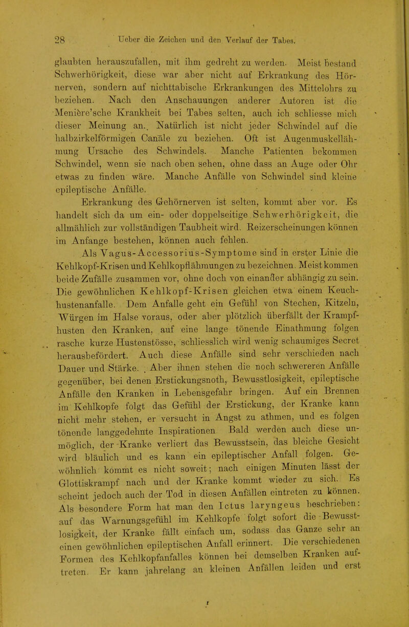 f^laubten lierausiiufallen, mit ihni gedreht zu worden. Meist Bestand Schwerhörigkeit, diese war aber nicht auf Erkrankung des Hör- nerven, sondern auf nichttabische Erkrankungen des Mittolohrs zu beziehen. Nach den Anschauungen aiiderer Autoren ist die Meniöre'scho Krankheit bei Tabes selten, auch ich schliesse mich dieser Meinung an.. Natürlich ist nicht jeder Schwindel auf die halbzirkeiförmigen Canäle zu beziehen. Oft ist Augeumuskelläh- mung Ui'sache des Schwindels. Manche Patienten bekommen Schwindel, wenn sie nach oben sehen, ohne dass an Auge oder Ohr etwas zu finden wäre. Manche Anfälle von Schwindel sind kleine epileptische Anfälle. • . Erkrankung des Gehörnerven ist selten, kommt aber vor. Es handelt sich da um ein- oder doppelseitige Schwerhörigkeit, die allmählich zur vollständigen Taubheit wird. Reizerscheinungen können im Anfange bestehen, können auch fehlen. Als Vagus-Accessorius-Symptome sind in erster Linie die Kehlkopf-Krisen und Kehlkopflähraungen zu bezeichnen. Meist kommen beide Zufälle zusammen vor, ohne doch von einancler abhängig zu sein. Die gewöhnlichen Kehlkopf-Krisen gleichen etwa einem Keuch- hustenanfalle. Dem Anfalle geht ein Gefühl von Stechen, Kitzeln, Würgen im Halse voraus, oder aber plötzlich überfällt der Krampf- husten den Kranken, auf eine lange tönende Einathmung folgen rasche kurze Hustenstösse, schliesslich wird wenig schaumiges Secret herausbefördert. Auch diese Anfälle sind sehr verschieden nach Dauer und Stärke. . Aber ihnen stehen die noch schwereren Anfälle gegenüber, bei denen Erstickungsnoth, Bewusstlosigkeit, epileptische Anfälle den Kranken in Lebensgefahr bringen. Auf ein Brennen im Kehlkopfe folgt das Gefühl der Erstickung, der Kranke kann nicht mehr , stehen, er versucht in Angst zu athmen, und es folgen tönende langgedehnte Inspirationen Bald werden auch diese un- möglich, der-Kranke verliert das Bewusstsein, das bleiche Gesicht wird bläulich und es kann ein epileptischer Anfall folgen. Ge- wöhnlich kömmt es nicht soweit; nach einigen Minuten lässt der Glottiskrampf nach und der Kranke kommt wieder zu sich. Es scheint jedoch auch der Tod in diesen Anfällen eintreten zu können. Als besondere Form hat man den Ictus laryngeus boschrieben: auf das Warnungsgefühl im Kehlkopfe folgt sofort dio Bewusst- losi-keit, der Kranke fällt einfach um, sodass das Ganze sehr an einen gewöhnlichen epileptischen Anfall erinnert. Die verschiedenen Formen des Kehlkopfanfalles können bei demselben Kranken aut- treten. Er kann jahrelang an kleinen Anfällen leiden und erst