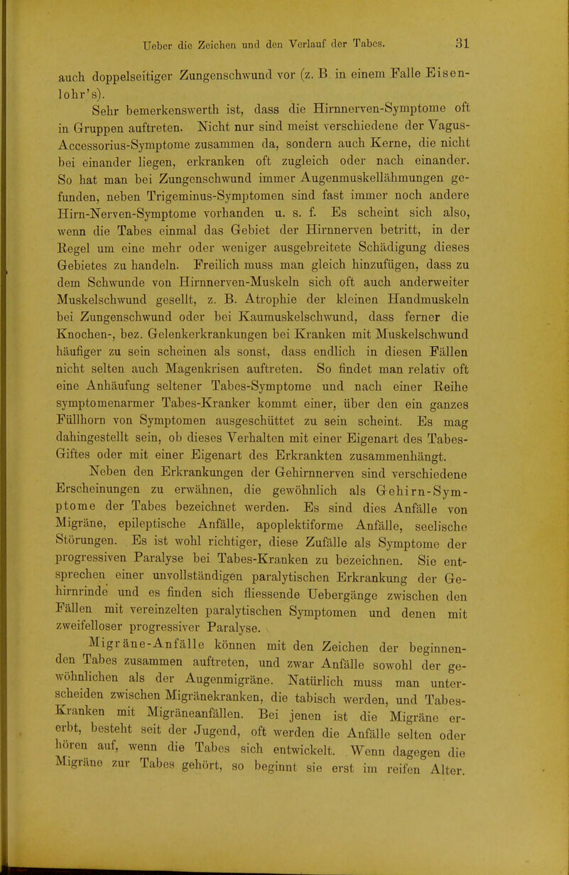 auch doppelseitiger Zungenschwund vor (z. B in einem Falle Eisen- lohr's). Sehr bemerkenswerth ist, dass die Hirnnerven-Symptome oft in Gruppen auftreten. Nicht nur sind meist verschiedene der Vagus- Accessorius-Symptome zusammen da, sondern auch Kerne, die nicht bei einander liegen, erkranken oft zugleich oder nach einander. So hat man bei Zungenschwund immer Augenmuskellähmungen ge- funden, neben Trigeminus-Symptomen sind fast immer noch andere Hirn-Nerven-Symptome vorhanden u. s. f. Es scheint sich also, wenn die Tabes einmal das Gebiet der Hirnnerven betritt, in der Regel um eine mehr oder weniger ausgebreitete Schädigung dieses Gebietes zu handeln. Freilich muss man gleich hinzufügen, dass zu dem Schwunde von Hirnnerven-Muskeln sich oft auch anderweiter Muskelschwund gesellt, z. B. Atrophie der kleinen Handmuskeln bei Zungenschwund oder bei Kaumuskelschwund, dass ferner die Knochen-, bez. Gelenkerkrankungen bei Kranken mit Muskelschwund häufiger zu sein scheinen als sonst, dass endlich in diesen Fällen nicht selten auch Magenkrisen auftreten. So findet man relativ oft eine Anhäufung seltener Tabes-Symptome und nach einer Reihe Symptomenarmer Tabes-Kranker kommt einer, über den ein ganzes Füllhorn von Symptomen ausgeschüttet zu sein scheint. Es mag dahingestellt sein, ob dieses Verhalten mit einer Eigenart des Tabes- Giftes oder mit einer Eigenart des Erkrankten zusammenhängt. Neben den Erkrankungen der Gehirnnerven sind verschiedene Erscheinungen zu erwähnen, die gewöhnlich als Gehirn-Sym- ptome der Tabes bezeichnet werden. Es sind dies Anfälle von Migräne, epileptische Anfälle, apoplektiforme Anfälle, seelische Störungen. Es ist wohl richtiger, diese Zufälle als Symptome der progressiven Paralyse bei Tabes-Kranken zu bezeichnen. Sie ent- sprechen einer unvollständigen paralytischen Erkrankung der Ge- hirnrinde und es finden sich fliessende Uebergänge zwischen den Fällen mit vereinzelten paralytischen Symptomen und denen mit zweifelloser progressiver Paralyse, v Migräne-Anfälle können mit den Zeichen der beginnen- den Tabes zusammen auftreten, und zwar Anfälle sowohl der ge- wöhnlichen als der Augenmigräne. Natürlich muss man unter- scheiden zwischen Migränekranken, die tabisch werden, und Tabes- Kranken mit Migräneanfällen. Bei jenen ist die Migräne er- erbt, besteht seit der Jugend, oft werden die Anfälle selten oder hören auf, wenn die Tabes sich entwickelt. Wenn dagegen die Migräne zur Tabes gehört, so beginnt sie erst im reifen Alter