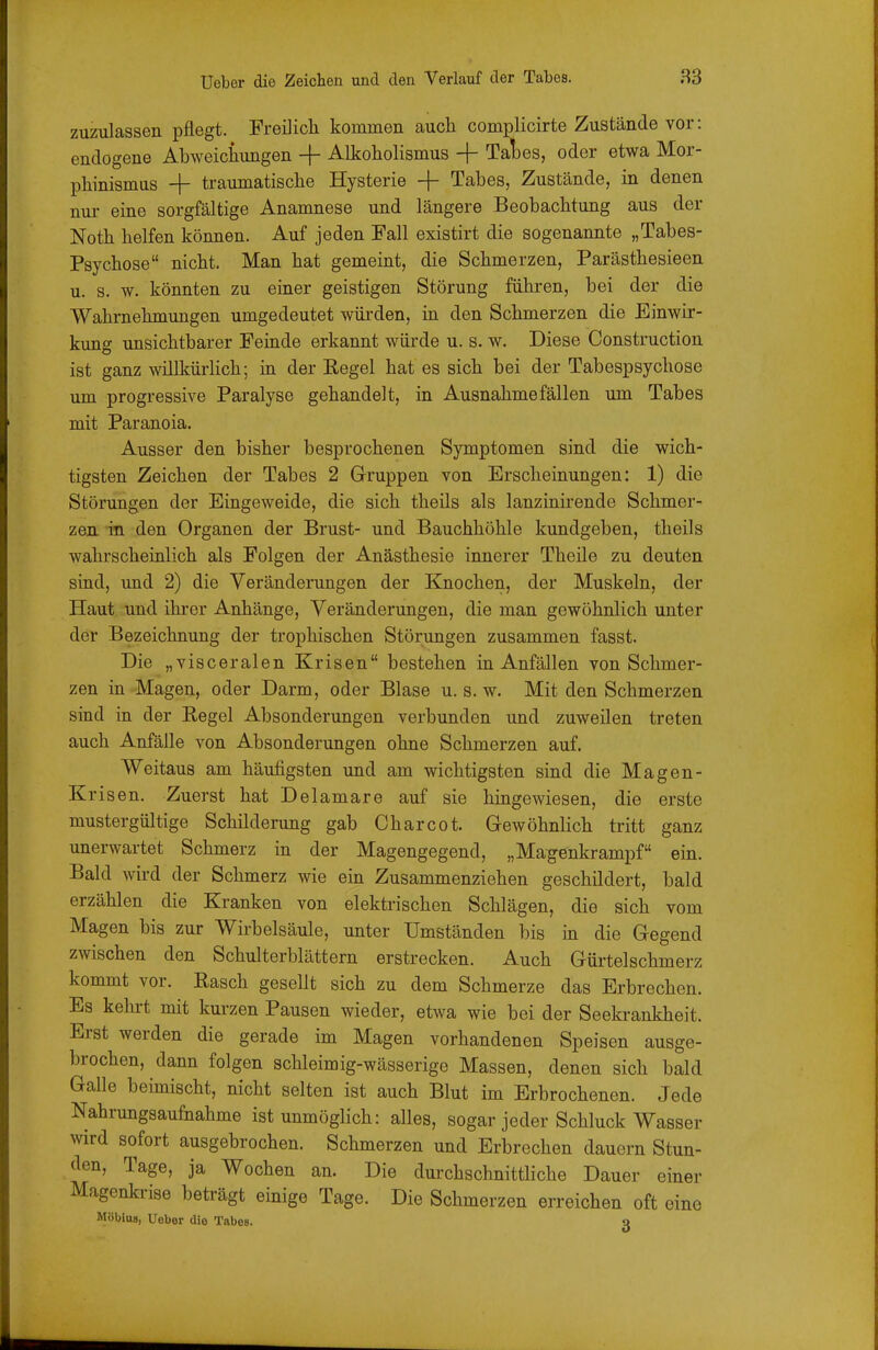 zuzulassen pflegt. Freilich kommen auch complicirte Zustände vor: endogene Abweichungen -|- Alkoholismus + Tal3es, oder etwa Mor- phinismus -|- traumatische Hysterie + Tabes, Zustände, in denen nui' eine sorgfältige Anamnese und längere Beobachtung aus der Noth helfen können. Auf jeden Fall existirt die sogenannte „Tabes- Psychose nicht. Man hat gemeint, die Schmerzen, Parästhesieen u. s. w. könnten zu einer geistigen Störung führen, bei der die Wahrnehmungen umgedeutet würden, in den Schmerzen die Einwir- kung unsichtbarer Feinde erkannt würde u. s. w. Diese Construction ist ganz willkürlich; in der Eegel hat es sich bei der Tabespsychose um progressive Paralyse gehandelt, in Ausnahmefällen um Tabes mit Paranoia. Ausser den bisher besprochenen Symptomen sind die wich- tigsten Zeichen der Tabes 2 Gruppen von Erscheinungen: 1) die Störungen der Eingeweide, die sich theils als lanzinirende Schmer- zen in den Organen der Brust- und Bauchhöhle kundgeben, theils wahrscheinlich als Folgen der Anästhesie innerer Theile zu deuten sind, und 2) die Veränderungen der Knochen, der Muskeln, der Haut und ihrer Anhänge, Veränderungen, die man gewöhnlich unter der Bezeichnung der trophischen Störungen zusammen fasst. Die „visceralen Krisen bestehen in Anfällen von Schmer- zen in Magen, oder Darm, oder Blase u. s. w. Mit den Schmerzen sind in der Regel Absonderungen verbunden und zuweilen treten auch Anfälle von Absonderungen ohne Schmerzen auf. Weitaus am häufigsten und am wichtigsten sind die Magen- Krisen. Zuerst hat Delamare auf sie hingewiesen, die erste mustergültige Schilderung gab Charcot. Gewöhnlich tritt ganz unerwartet Schmerz in der Magengegend, „Magenkrampf ein. Bald wii'd der Schmerz wie ein Zusammenziehen geschildert, bald erzählen die Kranken von elektrischen Schlägen, die sich vom Magen bis zur Wirbelsäule, unter Umständen bis in die Gegend zwischen den Schulterblättern erstrecken. Auch Gürtelschmerz kommt vor. Rasch gesellt sich zu dem Schmerze das Erbrechen. Es kehrt mit kui-zen Pausen wieder, etwa wie bei der Seekrankheit. Erst werden die gerade im Magen vorhandenen Speisen ausge- brochen, dann folgen schleimig-wässerige Massen, denen sich bald Galle beimischt, nicht selten ist auch Blut im Erbrochenen. Jede Nahrungsaufnahme ist unmöglich: alles, sogar jeder Schluck Wasser wird sofort ausgebrochen. Schmerzen und Erbrechen dauern Stun- den, Tage, ja Wochen an. Die durchschnittliche Dauer einer Magenkrise beträgt einige Tage. Die Schmerzen erreichen oft eine Möbius, Ueber die Tabes. 3