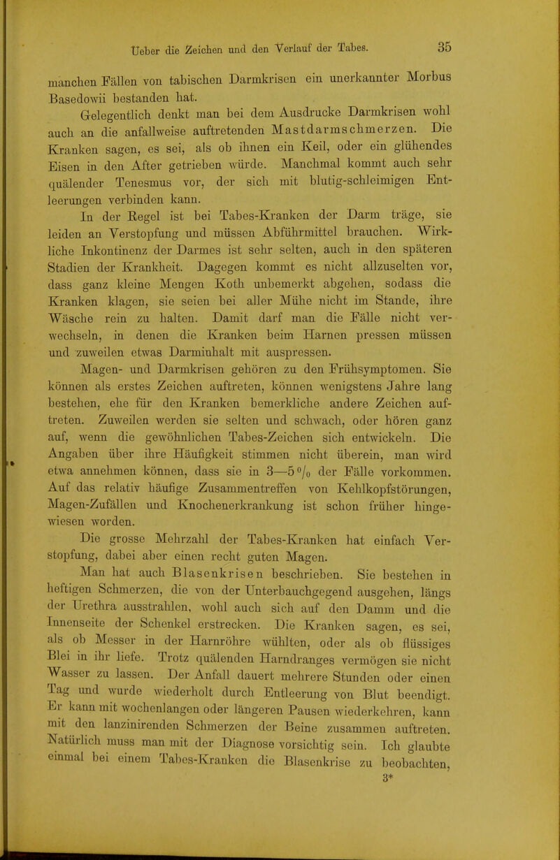 manchen Fällen von tabischen Darmkrison ein unerkannter Morbus Basedowii bestanden bat. Gelegentlich denkt man bei dem Ausdrucke Darmkrisen wohl auch an die anfallweise auftretenden Mastdarmachmerzen. Die Kranken sagen, es sei, als ob ihnen ein Keil, oder ein glühendes Eisen in den After getrieben würde. Manchmal kommt auch sehr quälender Tenesmus vor, der sich mit blutig-schleimigen Ent- leerungen verbinden kann. In der Regel ist bei Tabes-Kranken der Darm träge, sie leiden an Verstopfung und müssen Abführmittel brauchen. Wirk- liche Inkontinenz der Darmes ist sehr selten, auch in den späteren Stadien der Krankheit. Dagegen kommt es nicht allzuselten vor, dass ganz kleine Mengen Koth unbemerkt abgehen, sodass die Kranken klagen, sie seien bei aller Mühe nicht im Stande, ihre Wäsche rein zu halten. Damit darf man die Fälle nicht ver- wechseln, in denen die Kranken beim Harnen pressen müssen und zuweilen etwas Darmiuhalt mit auspressen. Magen- und Darmkrisen gehören zu den Frühsymptomen. Sie können als erstes Zeichen auftreten, können wenigstens Jahre lang bestehen, ehe für den Kranken bemerkliche andere Zeichen auf- treten. Zuweilen werden sie selten und schwach, oder hören ganz auf, wenn die gewöhnlichen Tabes-Zeichen sich entwickeln. Die Angaben über ihre Häufigkeit stimmen nicht überein, man wird etwa annehmen können, dass sie in 3—5/o der Fälle vorkommen. Auf das relativ häufige Zusammentreffen von Kehlkopfstörungen, Magen-Zufällen und Knochenerkrankung ist schon früher hinge- wiesen worden. Die grosse Mehrzahl der Tabes-Kranken hat einfach Ver- stopfung, dabei aber einen recht guten Magen. Man hat auch Blasenkrisen beschrieben. Sie bestehen in heftigen Schmerzen, die von der XJnterbauchgegend ausgehen, längs der Urethra ausstrahlen, wohl auch sich auf den Damm und die Innenseite der Schenkel erstrecken. Die Kranken sagen, es sei, als ob Messer in der Harnröhre wühlten, oder als ob flüssiges Blei in ihr liefe. Trotz quälenden Harndranges vermögen sie nicht Wasser zu lassen. Der Anfall dauert mehrere Stunden oder einen Tag und wurde wiederholt durch Entleerung von Blut beendigt. Er kann mit wochenlangen oder längeren Pausen wiederkehren, kann mit den lanzinirenden Schmerzen der Beine zusammen auftreten. Natürlich muss man mit der Diagnose vorsichtig sein. Ich glaubte einmal bei einem Tabes-Kranken die Blasenkrise zu beobachten, 3*